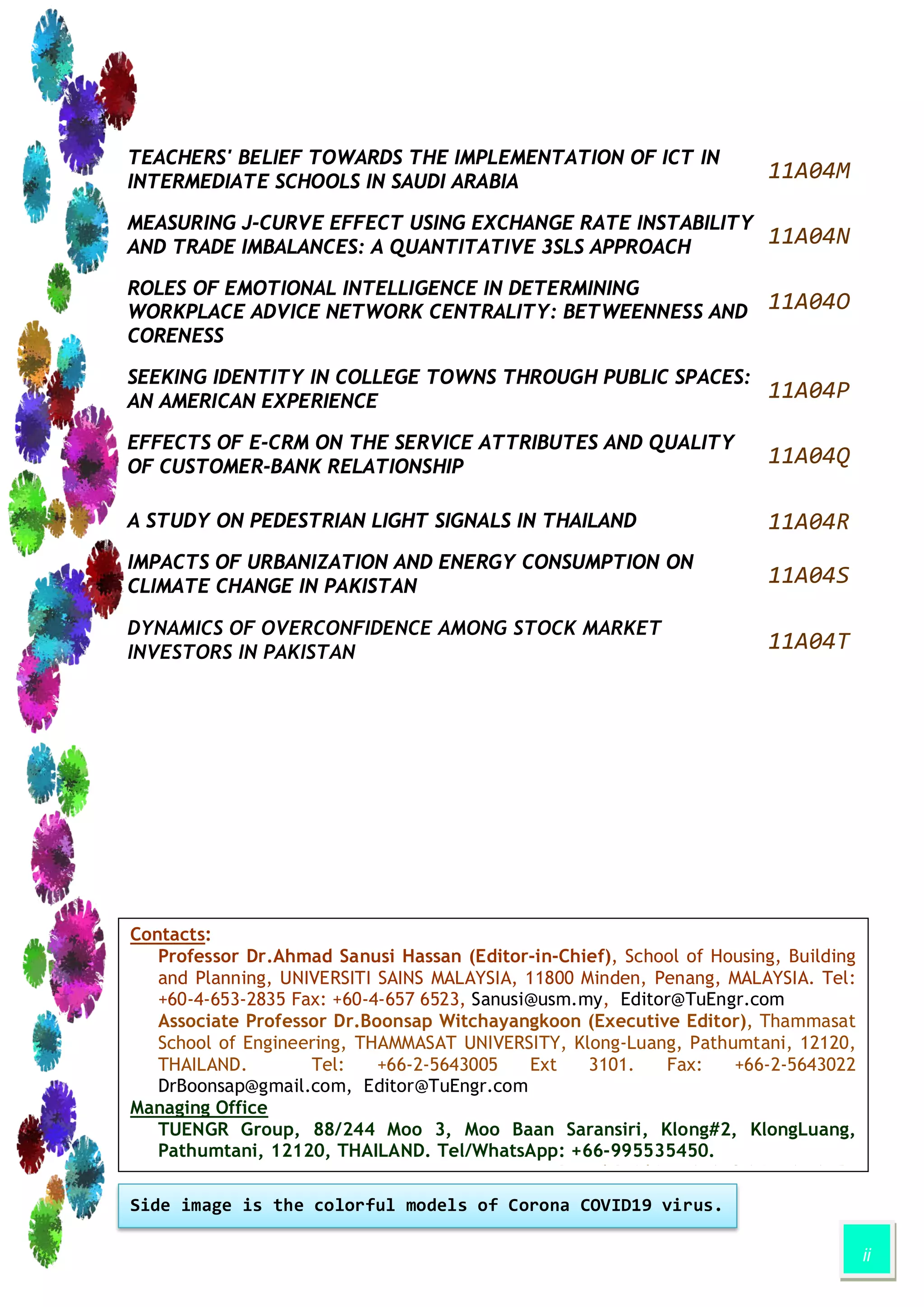 ii
TEACHERS' BELIEF TOWARDS THE IMPLEMENTATION OF ICT IN
INTERMEDIATE SCHOOLS IN SAUDI ARABIA
11A04M
MEASURING J-CURVE EFFECT USING EXCHANGE RATE INSTABILITY
AND TRADE IMBALANCES: A QUANTITATIVE 3SLS APPROACH
11A04N
ROLES OF EMOTIONAL INTELLIGENCE IN DETERMINING
WORKPLACE ADVICE NETWORK CENTRALITY: BETWEENNESS AND
CORENESS
11A04O
SEEKING IDENTITY IN COLLEGE TOWNS THROUGH PUBLIC SPACES:
AN AMERICAN EXPERIENCE
11A04P
EFFECTS OF E-CRM ON THE SERVICE ATTRIBUTES AND QUALITY
OF CUSTOMER-BANK RELATIONSHIP
11A04Q
A STUDY ON PEDESTRIAN LIGHT SIGNALS IN THAILAND 11A04R
IMPACTS OF URBANIZATION AND ENERGY CONSUMPTION ON
CLIMATE CHANGE IN PAKISTAN
11A04S
DYNAMICS OF OVERCONFIDENCE AMONG STOCK MARKET
INVESTORS IN PAKISTAN
11A04T
Contacts:
Professor Dr.Ahmad Sanusi Hassan (Editor-in-Chief), School of Housing, Building
and Planning, UNIVERSITI SAINS MALAYSIA, 11800 Minden, Penang, MALAYSIA. Tel:
+60-4-653-2835 Fax: +60-4-657 6523, Sanusi@usm.my, Editor@TuEngr.com
Associate Professor Dr.Boonsap Witchayangkoon (Executive Editor), Thammasat
School of Engineering, THAMMASAT UNIVERSITY, Klong-Luang, Pathumtani, 12120,
THAILAND. Tel: +66-2-5643005 Ext 3101. Fax: +66-2-5643022
DrBoonsap@gmail.com, Editor@TuEngr.com
Managing Office
TUENGR Group, 88/244 Moo 3, Moo Baan Saransiri, Klong#2, KlongLuang,
Pathumtani, 12120, THAILAND. Tel/WhatsApp: +66-995535450.
P l P id i MALAYSIA/THAILAND
Side image is the colorful models of Corona COVID19 virus.
 