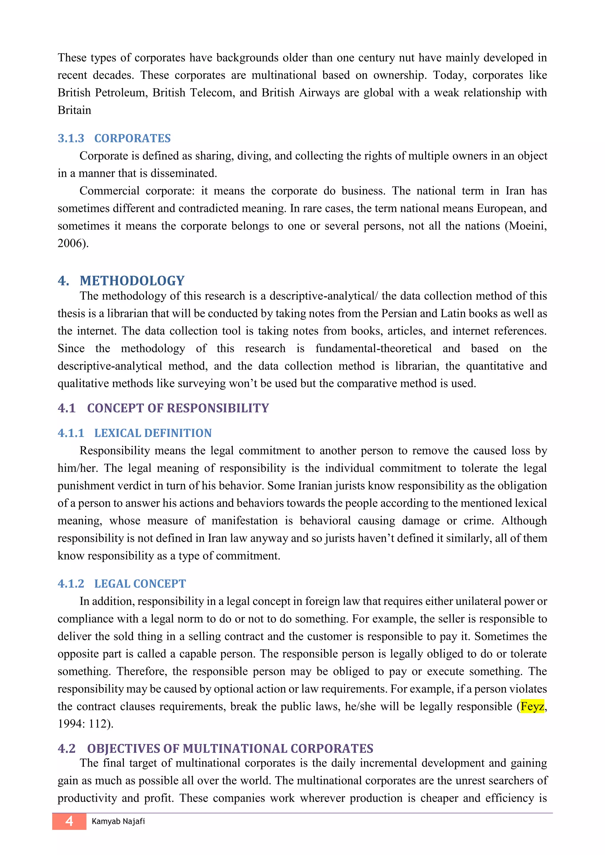 4 Kamyab Najafi
These types of corporates have backgrounds older than one century nut have mainly developed in
recent decades. These corporates are multinational based on ownership. Today, corporates like
British Petroleum, British Telecom, and British Airways are global with a weak relationship with
Britain
3.1.3 CORPORATES
Corporate is defined as sharing, diving, and collecting the rights of multiple owners in an object
in a manner that is disseminated.
Commercial corporate: it means the corporate do business. The national term in Iran has
sometimes different and contradicted meaning. In rare cases, the term national means European, and
sometimes it means the corporate belongs to one or several persons, not all the nations (Moeini,
2006).
METHODOLOGY4.
The methodology of this research is a descriptive-analytical/ the data collection method of this
thesis is a librarian that will be conducted by taking notes from the Persian and Latin books as well as
the internet. The data collection tool is taking notes from books, articles, and internet references.
Since the methodology of this research is fundamental-theoretical and based on the
descriptive-analytical method, and the data collection method is librarian, the quantitative and
qualitative methods like surveying won’t be used but the comparative method is used.
4.1 CONCEPT OF RESPONSIBILITY
4.1.1 LEXICAL DEFINITION
Responsibility means the legal commitment to another person to remove the caused loss by
him/her. The legal meaning of responsibility is the individual commitment to tolerate the legal
punishment verdict in turn of his behavior. Some Iranian jurists know responsibility as the obligation
of a person to answer his actions and behaviors towards the people according to the mentioned lexical
meaning, whose measure of manifestation is behavioral causing damage or crime. Although
responsibility is not defined in Iran law anyway and so jurists haven’t defined it similarly, all of them
know responsibility as a type of commitment.
4.1.2 LEGAL CONCEPT
In addition, responsibility in a legal concept in foreign law that requires either unilateral power or
compliance with a legal norm to do or not to do something. For example, the seller is responsible to
deliver the sold thing in a selling contract and the customer is responsible to pay it. Sometimes the
opposite part is called a capable person. The responsible person is legally obliged to do or tolerate
something. Therefore, the responsible person may be obliged to pay or execute something. The
responsibility may be caused by optional action or law requirements. For example, if a person violates
the contract clauses requirements, break the public laws, he/she will be legally responsible (Feyz,
1994: 112).
4.2 OBJECTIVES OF MULTINATIONAL CORPORATES
The final target of multinational corporates is the daily incremental development and gaining
gain as much as possible all over the world. The multinational corporates are the unrest searchers of
productivity and profit. These companies work wherever production is cheaper and efficiency is
 
