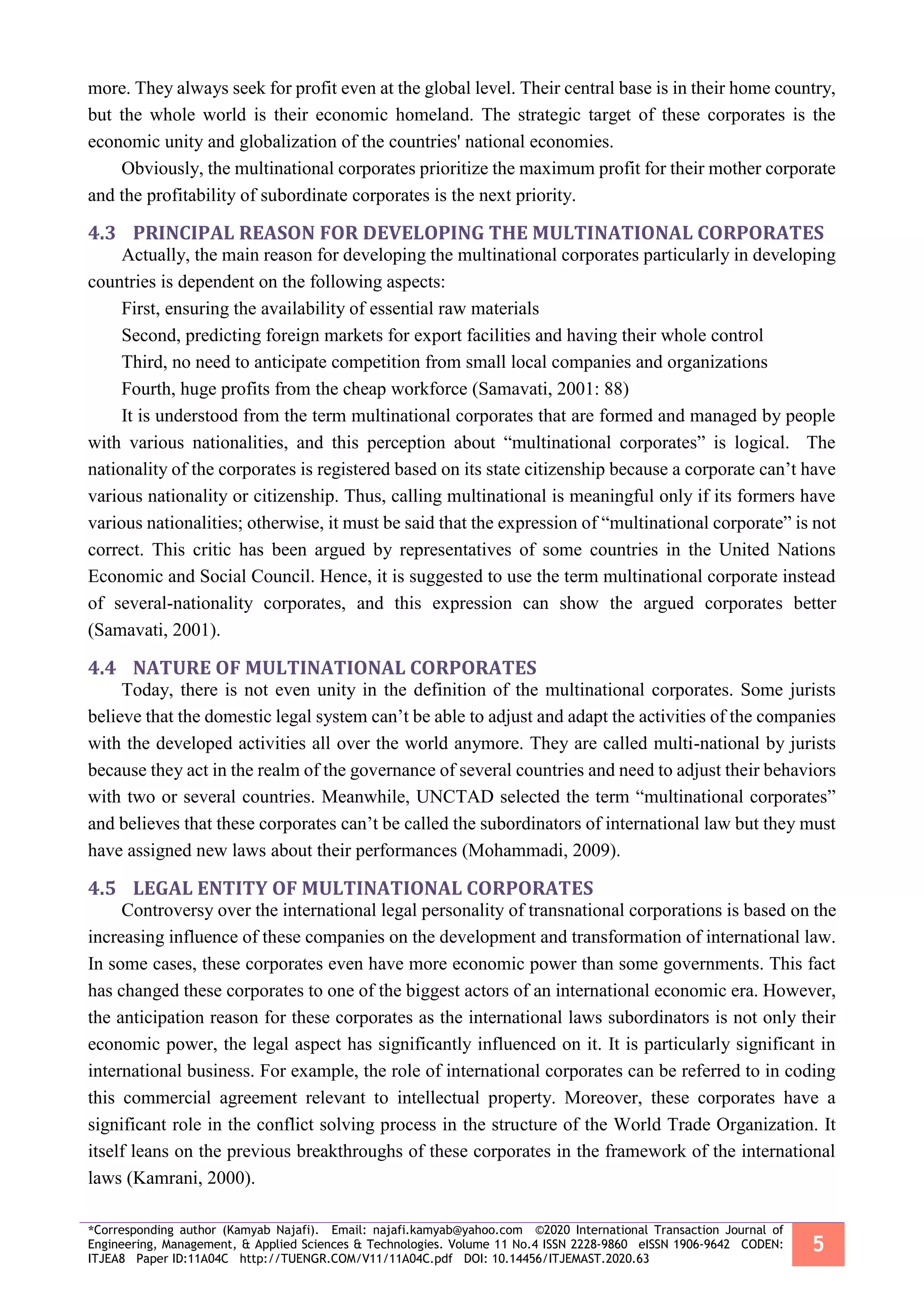 *Corresponding author (Kamyab Najafi). Email: najafi.kamyab@yahoo.com ©2020 International Transaction Journal of
Engineering, Management, & Applied Sciences & Technologies. Volume 11 No.4 ISSN 2228-9860 eISSN 1906-9642 CODEN:
ITJEA8 Paper ID:11A04C http://TUENGR.COM/V11/11A04C.pdf DOI: 10.14456/ITJEMAST.2020.63
5
more. They always seek for profit even at the global level. Their central base is in their home country,
but the whole world is their economic homeland. The strategic target of these corporates is the
economic unity and globalization of the countries' national economies.
Obviously, the multinational corporates prioritize the maximum profit for their mother corporate
and the profitability of subordinate corporates is the next priority.
4.3 PRINCIPAL REASON FOR DEVELOPING THE MULTINATIONAL CORPORATES
Actually, the main reason for developing the multinational corporates particularly in developing
countries is dependent on the following aspects:
First, ensuring the availability of essential raw materials
Second, predicting foreign markets for export facilities and having their whole control
Third, no need to anticipate competition from small local companies and organizations
Fourth, huge profits from the cheap workforce (Samavati, 2001: 88)
It is understood from the term multinational corporates that are formed and managed by people
with various nationalities, and this perception about “multinational corporates” is logical. The
nationality of the corporates is registered based on its state citizenship because a corporate can’t have
various nationality or citizenship. Thus, calling multinational is meaningful only if its formers have
various nationalities; otherwise, it must be said that the expression of “multinational corporate” is not
correct. This critic has been argued by representatives of some countries in the United Nations
Economic and Social Council. Hence, it is suggested to use the term multinational corporate instead
of several-nationality corporates, and this expression can show the argued corporates better
(Samavati, 2001).
4.4 NATURE OF MULTINATIONAL CORPORATES
Today, there is not even unity in the definition of the multinational corporates. Some jurists
believe that the domestic legal system can’t be able to adjust and adapt the activities of the companies
with the developed activities all over the world anymore. They are called multi-national by jurists
because they act in the realm of the governance of several countries and need to adjust their behaviors
with two or several countries. Meanwhile, UNCTAD selected the term “multinational corporates”
and believes that these corporates can’t be called the subordinators of international law but they must
have assigned new laws about their performances (Mohammadi, 2009).
4.5 LEGAL ENTITY OF MULTINATIONAL CORPORATES
Controversy over the international legal personality of transnational corporations is based on the
increasing influence of these companies on the development and transformation of international law.
In some cases, these corporates even have more economic power than some governments. This fact
has changed these corporates to one of the biggest actors of an international economic era. However,
the anticipation reason for these corporates as the international laws subordinators is not only their
economic power, the legal aspect has significantly influenced on it. It is particularly significant in
international business. For example, the role of international corporates can be referred to in coding
this commercial agreement relevant to intellectual property. Moreover, these corporates have a
significant role in the conflict solving process in the structure of the World Trade Organization. It
itself leans on the previous breakthroughs of these corporates in the framework of the international
laws (Kamrani, 2000).
 