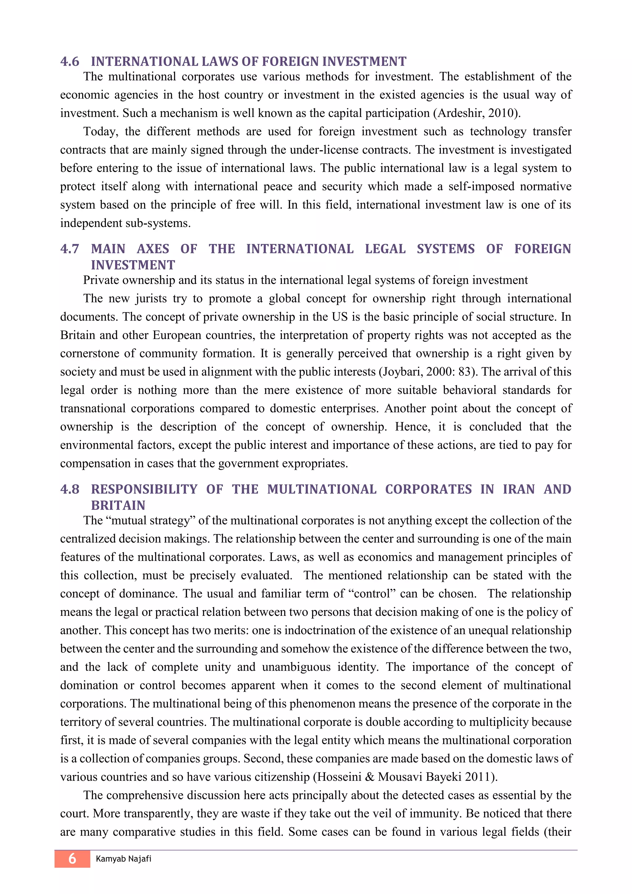6 Kamyab Najafi
4.6 INTERNATIONAL LAWS OF FOREIGN INVESTMENT
The multinational corporates use various methods for investment. The establishment of the
economic agencies in the host country or investment in the existed agencies is the usual way of
investment. Such a mechanism is well known as the capital participation (Ardeshir, 2010).
Today, the different methods are used for foreign investment such as technology transfer
contracts that are mainly signed through the under-license contracts. The investment is investigated
before entering to the issue of international laws. The public international law is a legal system to
protect itself along with international peace and security which made a self-imposed normative
system based on the principle of free will. In this field, international investment law is one of its
independent sub-systems.
4.7 MAIN AXES OF THE INTERNATIONAL LEGAL SYSTEMS OF FOREIGN
INVESTMENT
Private ownership and its status in the international legal systems of foreign investment
The new jurists try to promote a global concept for ownership right through international
documents. The concept of private ownership in the US is the basic principle of social structure. In
Britain and other European countries, the interpretation of property rights was not accepted as the
cornerstone of community formation. It is generally perceived that ownership is a right given by
society and must be used in alignment with the public interests (Joybari, 2000: 83). The arrival of this
legal order is nothing more than the mere existence of more suitable behavioral standards for
transnational corporations compared to domestic enterprises. Another point about the concept of
ownership is the description of the concept of ownership. Hence, it is concluded that the
environmental factors, except the public interest and importance of these actions, are tied to pay for
compensation in cases that the government expropriates.
4.8 RESPONSIBILITY OF THE MULTINATIONAL CORPORATES IN IRAN AND
BRITAIN
The “mutual strategy” of the multinational corporates is not anything except the collection of the
centralized decision makings. The relationship between the center and surrounding is one of the main
features of the multinational corporates. Laws, as well as economics and management principles of
this collection, must be precisely evaluated. The mentioned relationship can be stated with the
concept of dominance. The usual and familiar term of “control” can be chosen. The relationship
means the legal or practical relation between two persons that decision making of one is the policy of
another. This concept has two merits: one is indoctrination of the existence of an unequal relationship
between the center and the surrounding and somehow the existence of the difference between the two,
and the lack of complete unity and unambiguous identity. The importance of the concept of
domination or control becomes apparent when it comes to the second element of multinational
corporations. The multinational being of this phenomenon means the presence of the corporate in the
territory of several countries. The multinational corporate is double according to multiplicity because
first, it is made of several companies with the legal entity which means the multinational corporation
is a collection of companies groups. Second, these companies are made based on the domestic laws of
various countries and so have various citizenship (Hosseini & Mousavi Bayeki 2011).
The comprehensive discussion here acts principally about the detected cases as essential by the
court. More transparently, they are waste if they take out the veil of immunity. Be noticed that there
are many comparative studies in this field. Some cases can be found in various legal fields (their
 