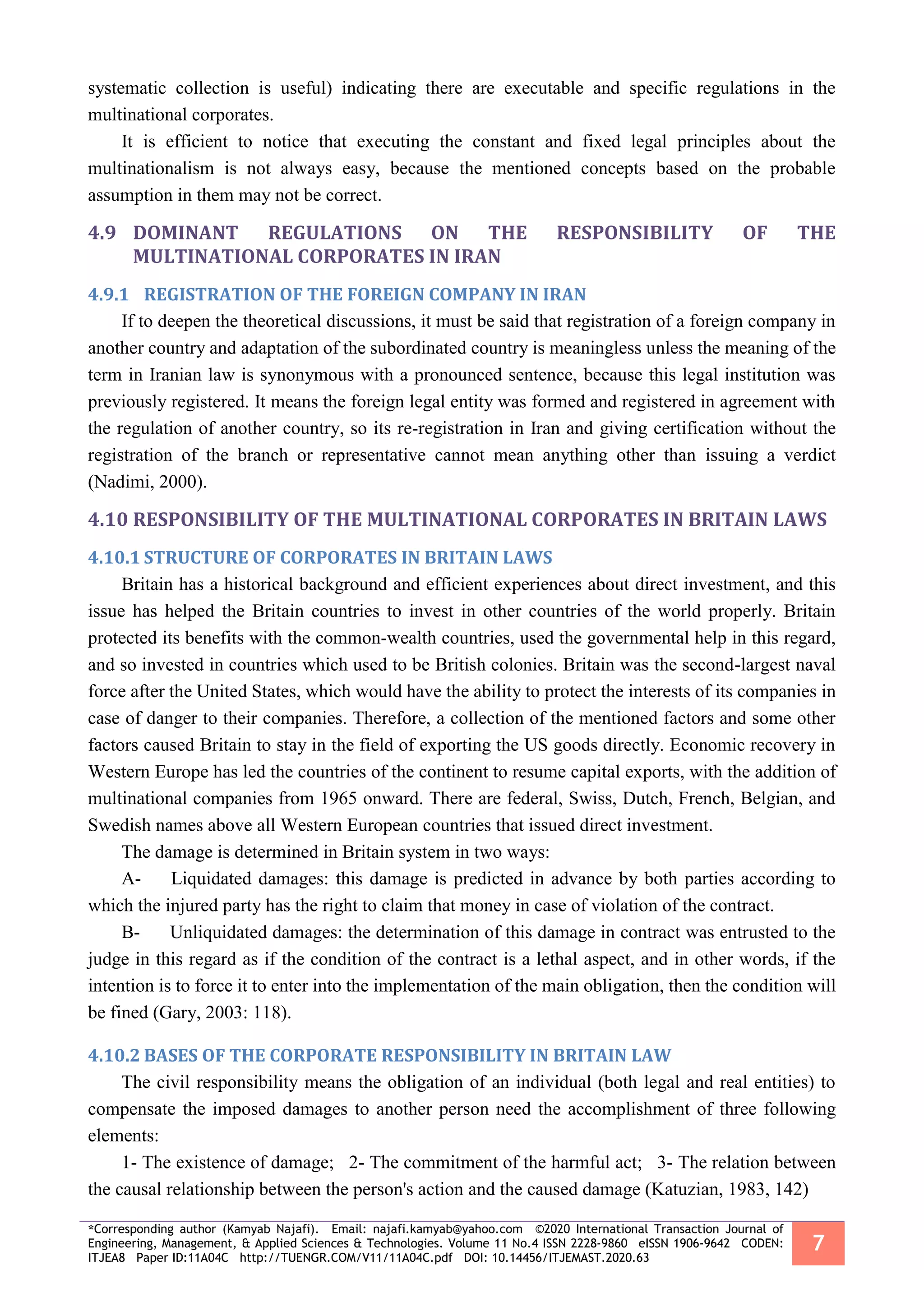 *Corresponding author (Kamyab Najafi). Email: najafi.kamyab@yahoo.com ©2020 International Transaction Journal of
Engineering, Management, & Applied Sciences & Technologies. Volume 11 No.4 ISSN 2228-9860 eISSN 1906-9642 CODEN:
ITJEA8 Paper ID:11A04C http://TUENGR.COM/V11/11A04C.pdf DOI: 10.14456/ITJEMAST.2020.63
7
systematic collection is useful) indicating there are executable and specific regulations in the
multinational corporates.
It is efficient to notice that executing the constant and fixed legal principles about the
multinationalism is not always easy, because the mentioned concepts based on the probable
assumption in them may not be correct.
4.9 DOMINANT REGULATIONS ON THE RESPONSIBILITY OF THE
MULTINATIONAL CORPORATES IN IRAN
4.9.1 REGISTRATION OF THE FOREIGN COMPANY IN IRAN
If to deepen the theoretical discussions, it must be said that registration of a foreign company in
another country and adaptation of the subordinated country is meaningless unless the meaning of the
term in Iranian law is synonymous with a pronounced sentence, because this legal institution was
previously registered. It means the foreign legal entity was formed and registered in agreement with
the regulation of another country, so its re-registration in Iran and giving certification without the
registration of the branch or representative cannot mean anything other than issuing a verdict
(Nadimi, 2000).
4.10 RESPONSIBILITY OF THE MULTINATIONAL CORPORATES IN BRITAIN LAWS
4.10.1 STRUCTURE OF CORPORATES IN BRITAIN LAWS
Britain has a historical background and efficient experiences about direct investment, and this
issue has helped the Britain countries to invest in other countries of the world properly. Britain
protected its benefits with the common-wealth countries, used the governmental help in this regard,
and so invested in countries which used to be British colonies. Britain was the second-largest naval
force after the United States, which would have the ability to protect the interests of its companies in
case of danger to their companies. Therefore, a collection of the mentioned factors and some other
factors caused Britain to stay in the field of exporting the US goods directly. Economic recovery in
Western Europe has led the countries of the continent to resume capital exports, with the addition of
multinational companies from 1965 onward. There are federal, Swiss, Dutch, French, Belgian, and
Swedish names above all Western European countries that issued direct investment.
The damage is determined in Britain system in two ways:
A- Liquidated damages: this damage is predicted in advance by both parties according to
which the injured party has the right to claim that money in case of violation of the contract.
B- Unliquidated damages: the determination of this damage in contract was entrusted to the
judge in this regard as if the condition of the contract is a lethal aspect, and in other words, if the
intention is to force it to enter into the implementation of the main obligation, then the condition will
be fined (Gary, 2003: 118).
4.10.2 BASES OF THE CORPORATE RESPONSIBILITY IN BRITAIN LAW
The civil responsibility means the obligation of an individual (both legal and real entities) to
compensate the imposed damages to another person need the accomplishment of three following
elements:
1- The existence of damage; 2- The commitment of the harmful act; 3- The relation between
the causal relationship between the person's action and the caused damage (Katuzian, 1983, 142)
 