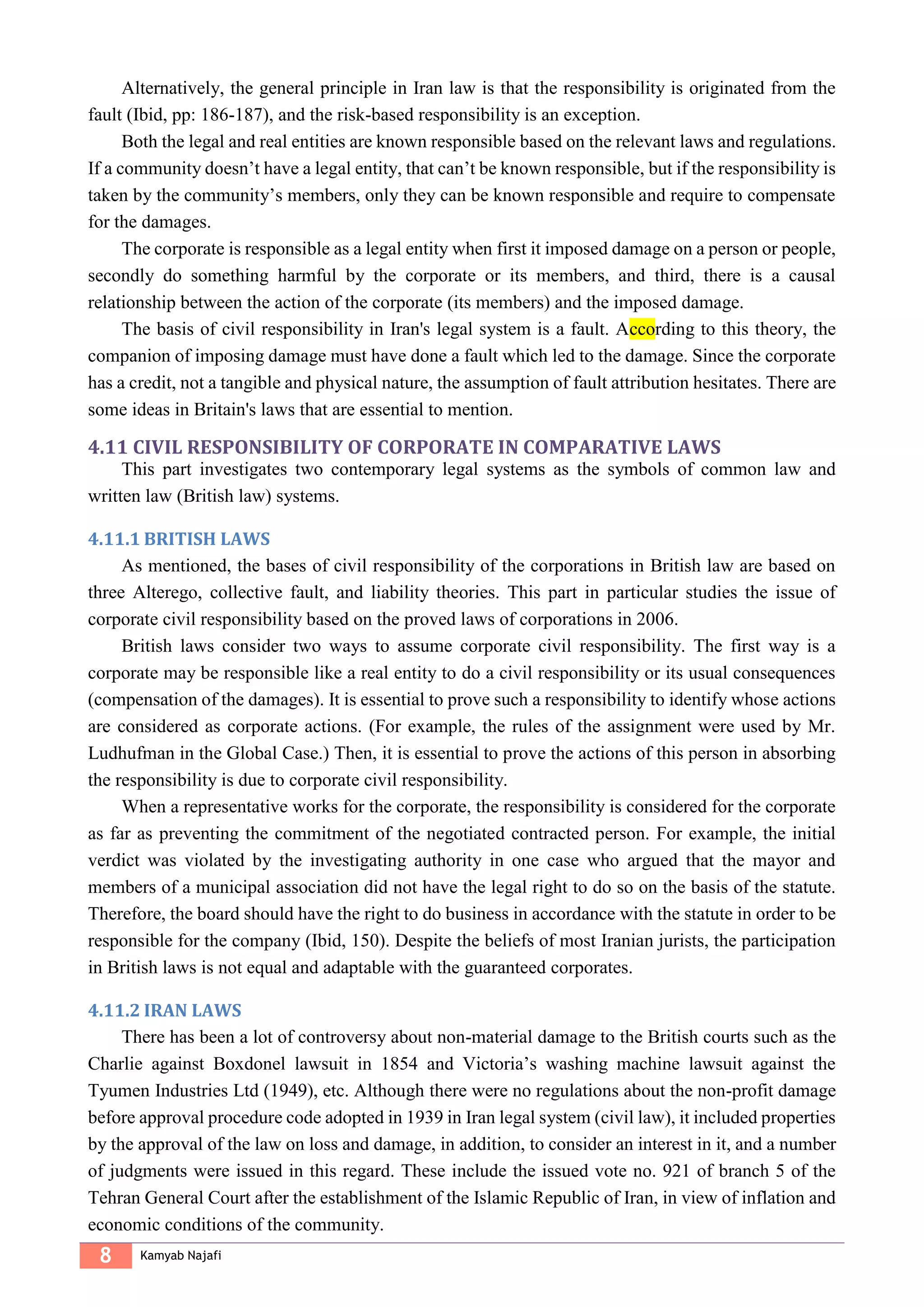 8 Kamyab Najafi
Alternatively, the general principle in Iran law is that the responsibility is originated from the
fault (Ibid, pp: 186-187), and the risk-based responsibility is an exception.
Both the legal and real entities are known responsible based on the relevant laws and regulations.
If a community doesn’t have a legal entity, that can’t be known responsible, but if the responsibility is
taken by the community’s members, only they can be known responsible and require to compensate
for the damages.
The corporate is responsible as a legal entity when first it imposed damage on a person or people,
secondly do something harmful by the corporate or its members, and third, there is a causal
relationship between the action of the corporate (its members) and the imposed damage.
The basis of civil responsibility in Iran's legal system is a fault. According to this theory, the
companion of imposing damage must have done a fault which led to the damage. Since the corporate
has a credit, not a tangible and physical nature, the assumption of fault attribution hesitates. There are
some ideas in Britain's laws that are essential to mention.
4.11 CIVIL RESPONSIBILITY OF CORPORATE IN COMPARATIVE LAWS
This part investigates two contemporary legal systems as the symbols of common law and
written law (British law) systems.
4.11.1 BRITISH LAWS
As mentioned, the bases of civil responsibility of the corporations in British law are based on
three Alterego, collective fault, and liability theories. This part in particular studies the issue of
corporate civil responsibility based on the proved laws of corporations in 2006.
British laws consider two ways to assume corporate civil responsibility. The first way is a
corporate may be responsible like a real entity to do a civil responsibility or its usual consequences
(compensation of the damages). It is essential to prove such a responsibility to identify whose actions
are considered as corporate actions. (For example, the rules of the assignment were used by Mr.
Ludhufman in the Global Case.) Then, it is essential to prove the actions of this person in absorbing
the responsibility is due to corporate civil responsibility.
When a representative works for the corporate, the responsibility is considered for the corporate
as far as preventing the commitment of the negotiated contracted person. For example, the initial
verdict was violated by the investigating authority in one case who argued that the mayor and
members of a municipal association did not have the legal right to do so on the basis of the statute.
Therefore, the board should have the right to do business in accordance with the statute in order to be
responsible for the company (Ibid, 150). Despite the beliefs of most Iranian jurists, the participation
in British laws is not equal and adaptable with the guaranteed corporates.
4.11.2 IRAN LAWS
There has been a lot of controversy about non-material damage to the British courts such as the
Charlie against Boxdonel lawsuit in 1854 and Victoria’s washing machine lawsuit against the
Tyumen Industries Ltd (1949), etc. Although there were no regulations about the non-profit damage
before approval procedure code adopted in 1939 in Iran legal system (civil law), it included properties
by the approval of the law on loss and damage, in addition, to consider an interest in it, and a number
of judgments were issued in this regard. These include the issued vote no. 921 of branch 5 of the
Tehran General Court after the establishment of the Islamic Republic of Iran, in view of inflation and
economic conditions of the community.
 