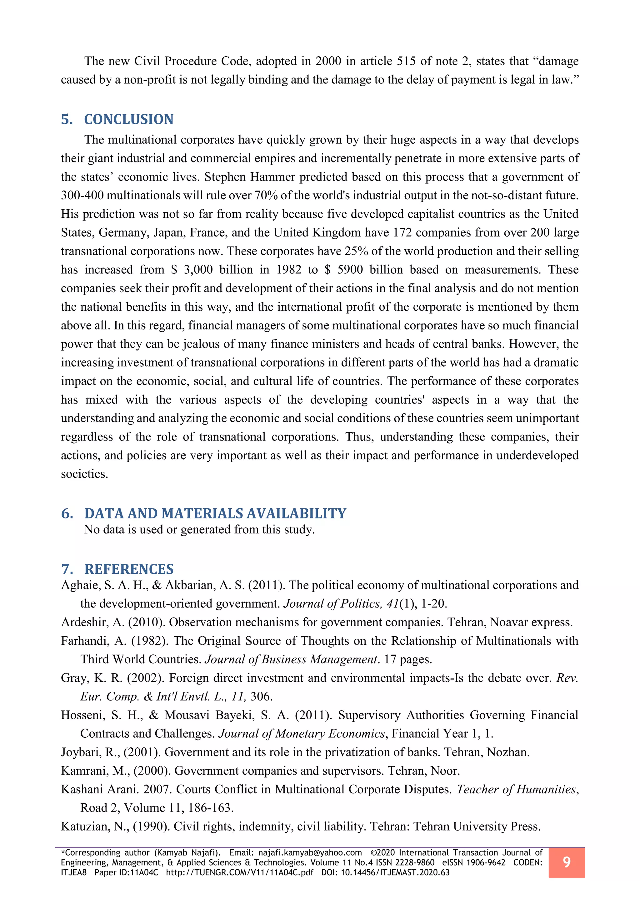 *Corresponding author (Kamyab Najafi). Email: najafi.kamyab@yahoo.com ©2020 International Transaction Journal of
Engineering, Management, & Applied Sciences & Technologies. Volume 11 No.4 ISSN 2228-9860 eISSN 1906-9642 CODEN:
ITJEA8 Paper ID:11A04C http://TUENGR.COM/V11/11A04C.pdf DOI: 10.14456/ITJEMAST.2020.63
9
The new Civil Procedure Code, adopted in 2000 in article 515 of note 2, states that “damage
caused by a non-profit is not legally binding and the damage to the delay of payment is legal in law.”
CONCLUSION5.
The multinational corporates have quickly grown by their huge aspects in a way that develops
their giant industrial and commercial empires and incrementally penetrate in more extensive parts of
the states’ economic lives. Stephen Hammer predicted based on this process that a government of
300-400 multinationals will rule over 70% of the world's industrial output in the not-so-distant future.
His prediction was not so far from reality because five developed capitalist countries as the United
States, Germany, Japan, France, and the United Kingdom have 172 companies from over 200 large
transnational corporations now. These corporates have 25% of the world production and their selling
has increased from $ 3,000 billion in 1982 to $ 5900 billion based on measurements. These
companies seek their profit and development of their actions in the final analysis and do not mention
the national benefits in this way, and the international profit of the corporate is mentioned by them
above all. In this regard, financial managers of some multinational corporates have so much financial
power that they can be jealous of many finance ministers and heads of central banks. However, the
increasing investment of transnational corporations in different parts of the world has had a dramatic
impact on the economic, social, and cultural life of countries. The performance of these corporates
has mixed with the various aspects of the developing countries' aspects in a way that the
understanding and analyzing the economic and social conditions of these countries seem unimportant
regardless of the role of transnational corporations. Thus, understanding these companies, their
actions, and policies are very important as well as their impact and performance in underdeveloped
societies.
DATA AND MATERIALS AVAILABILITY6.
No data is used or generated from this study.
REFERENCES7.
Aghaie, S. A. H., & Akbarian, A. S. (2011). The political economy of multinational corporations and
the development-oriented government. Journal of Politics, 41(1), 1-20.
Ardeshir, A. (2010). Observation mechanisms for government companies. Tehran, Noavar express.
Farhandi, A. (1982). The Original Source of Thoughts on the Relationship of Multinationals with
Third World Countries. Journal of Business Management. 17 pages.
Gray, K. R. (2002). Foreign direct investment and environmental impacts-Is the debate over. Rev.
Eur. Comp. & Int'l Envtl. L., 11, 306.
Hosseni, S. H., & Mousavi Bayeki, S. A. (2011). Supervisory Authorities Governing Financial
Contracts and Challenges. Journal of Monetary Economics, Financial Year 1, 1.
Joybari, R., (2001). Government and its role in the privatization of banks. Tehran, Nozhan.
Kamrani, M., (2000). Government companies and supervisors. Tehran, Noor.
Kashani Arani. 2007. Courts Conflict in Multinational Corporate Disputes. Teacher of Humanities,
Road 2, Volume 11, 186-163.
Katuzian, N., (1990). Civil rights, indemnity, civil liability. Tehran: Tehran University Press.
 