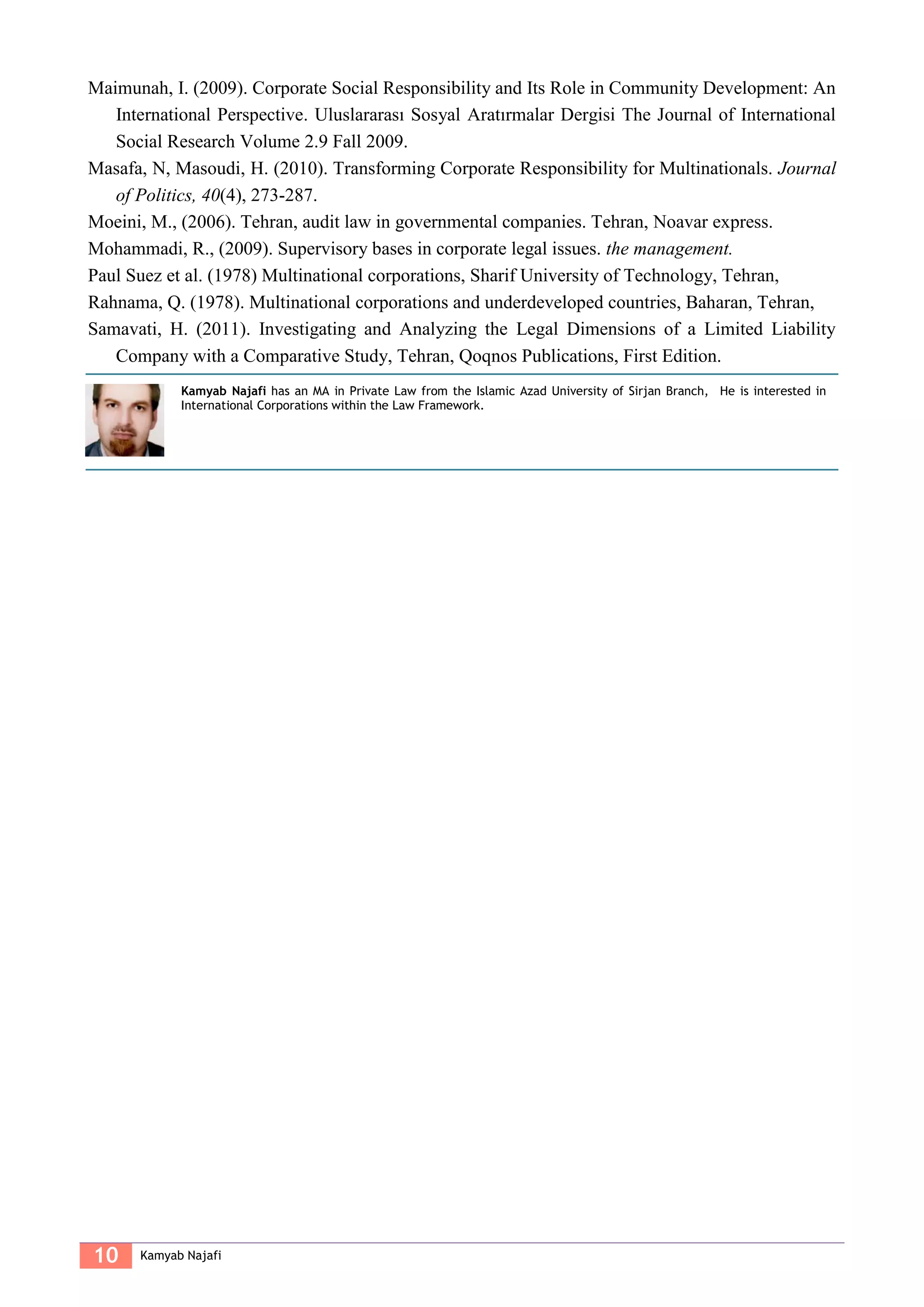 10 Kamyab Najafi
Maimunah, I. (2009). Corporate Social Responsibility and Its Role in Community Development: An
International Perspective. Uluslararası Sosyal Aratırmalar Dergisi The Journal of International
Social Research Volume 2.9 Fall 2009.
Masafa, N, Masoudi, H. (2010). Transforming Corporate Responsibility for Multinationals. Journal
of Politics, 40(4), 273-287.
Moeini, M., (2006). Tehran, audit law in governmental companies. Tehran, Noavar express.
Mohammadi, R., (2009). Supervisory bases in corporate legal issues. the management.
Paul Suez et al. (1978) Multinational corporations, Sharif University of Technology, Tehran,
Rahnama, Q. (1978). Multinational corporations and underdeveloped countries, Baharan, Tehran,
Samavati, H. (2011). Investigating and Analyzing the Legal Dimensions of a Limited Liability
Company with a Comparative Study, Tehran, Qoqnos Publications, First Edition.
Kamyab Najafi has an MA in Private Law from the Islamic Azad University of Sirjan Branch, He is interested in
International Corporations within the Law Framework.
 