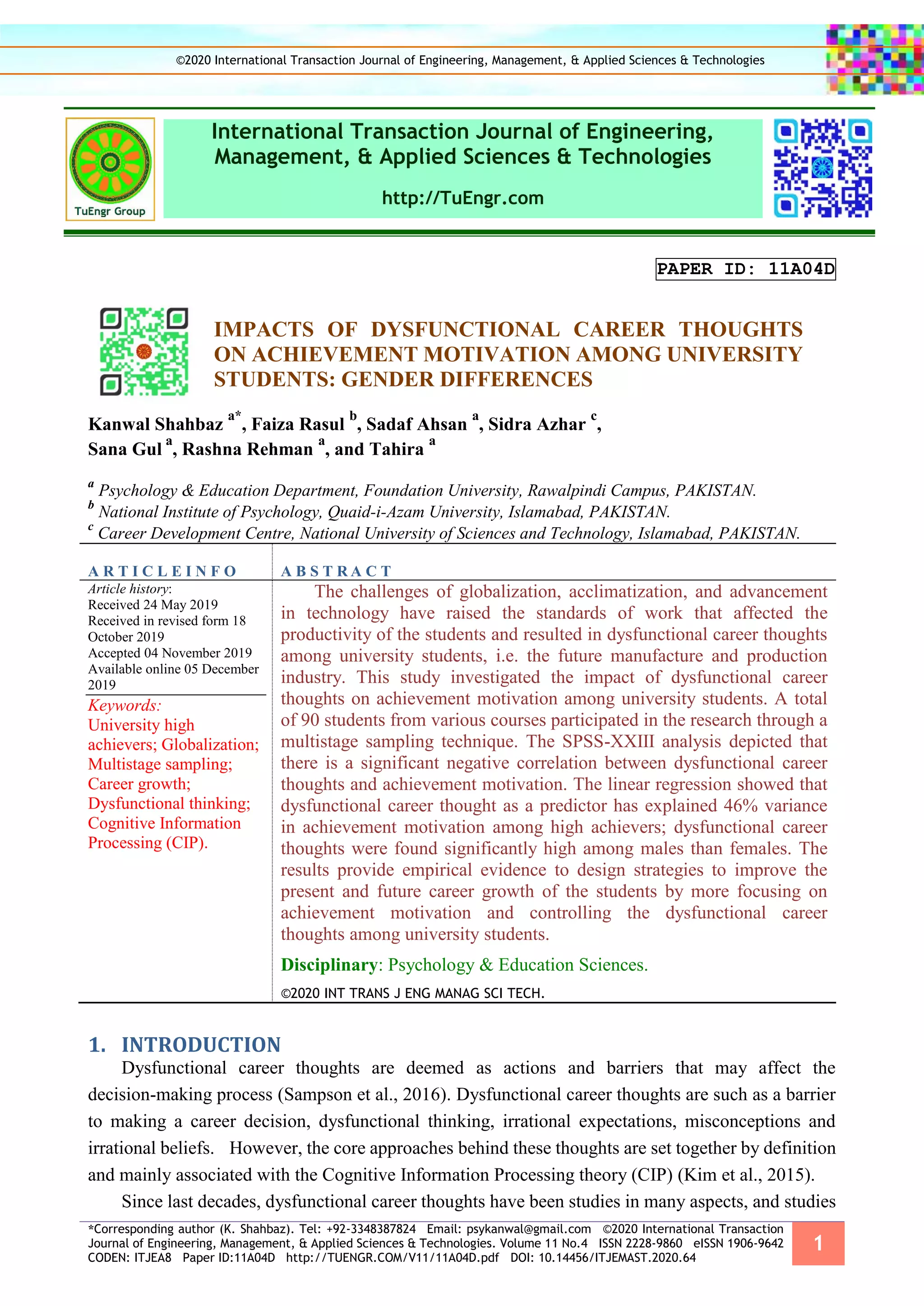 *Corresponding author (K. Shahbaz). Tel: +92-3348387824 Email: psykanwal@gmail.com ©2020 International Transaction
Journal of Engineering, Management, & Applied Sciences & Technologies. Volume 11 No.4 ISSN 2228-9860 eISSN 1906-9642
CODEN: ITJEA8 Paper ID:11A04D http://TUENGR.COM/V11/11A04D.pdf DOI: 10.14456/ITJEMAST.2020.64
1
International Transaction Journal of Engineering,
Management, & Applied Sciences & Technologies
http://TuEngr.com
PAPER ID: 11A04D
IMPACTS OF DYSFUNCTIONAL CAREER THOUGHTS
ON ACHIEVEMENT MOTIVATION AMONG UNIVERSITY
STUDENTS: GENDER DIFFERENCES
Kanwal Shahbaz
a*
, Faiza Rasul
b
, Sadaf Ahsan
a
, Sidra Azhar
c
,
Sana Gul
a
, Rashna Rehman
a
, and Tahira
a
a
Psychology & Education Department, Foundation University, Rawalpindi Campus, PAKISTAN.
b
National Institute of Psychology, Quaid-i-Azam University, Islamabad, PAKISTAN.
c
Career Development Centre, National University of Sciences and Technology, Islamabad, PAKISTAN.
A R T I C L E I N F O A B S T R A C T
Article history:
Received 24 May 2019
Received in revised form 18
October 2019
Accepted 04 November 2019
Available online 05 December
2019
Keywords:
University high
achievers; Globalization;
Multistage sampling;
Career growth;
Dysfunctional thinking;
Cognitive Information
Processing (CIP).
The challenges of globalization, acclimatization, and advancement
in technology have raised the standards of work that affected the
productivity of the students and resulted in dysfunctional career thoughts
among university students, i.e. the future manufacture and production
industry. This study investigated the impact of dysfunctional career
thoughts on achievement motivation among university students. A total
of 90 students from various courses participated in the research through a
multistage sampling technique. The SPSS-XXIII analysis depicted that
there is a significant negative correlation between dysfunctional career
thoughts and achievement motivation. The linear regression showed that
dysfunctional career thought as a predictor has explained 46% variance
in achievement motivation among high achievers; dysfunctional career
thoughts were found significantly high among males than females. The
results provide empirical evidence to design strategies to improve the
present and future career growth of the students by more focusing on
achievement motivation and controlling the dysfunctional career
thoughts among university students.
Disciplinary: Psychology & Education Sciences.
©2020 INT TRANS J ENG MANAG SCI TECH.
INTRODUCTION1.
Dysfunctional career thoughts are deemed as actions and barriers that may affect the
decision-making process (Sampson et al., 2016). Dysfunctional career thoughts are such as a barrier
to making a career decision, dysfunctional thinking, irrational expectations, misconceptions and
irrational beliefs. However, the core approaches behind these thoughts are set together by definition
and mainly associated with the Cognitive Information Processing theory (CIP) (Kim et al., 2015).
Since last decades, dysfunctional career thoughts have been studies in many aspects, and studies
©2020 International Transaction Journal of Engineering, Management, & Applied Sciences & Technologies
 