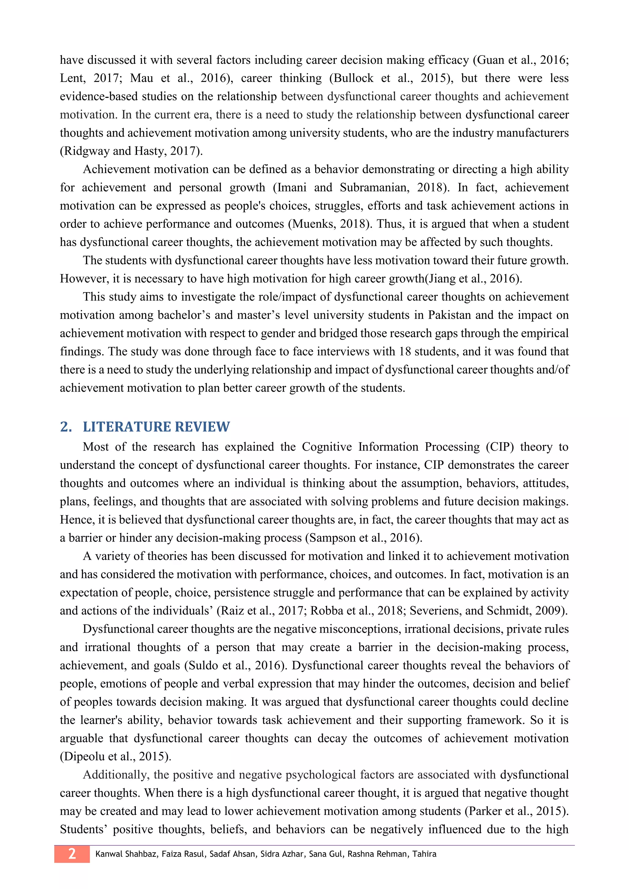 2 Kanwal Shahbaz, Faiza Rasul, Sadaf Ahsan, Sidra Azhar, Sana Gul, Rashna Rehman, Tahira
have discussed it with several factors including career decision making efficacy (Guan et al., 2016;
Lent, 2017; Mau et al., 2016), career thinking (Bullock et al., 2015), but there were less
evidence-based studies on the relationship between dysfunctional career thoughts and achievement
motivation. In the current era, there is a need to study the relationship between dysfunctional career
thoughts and achievement motivation among university students, who are the industry manufacturers
(Ridgway and Hasty, 2017).
Achievement motivation can be defined as a behavior demonstrating or directing a high ability
for achievement and personal growth (Imani and Subramanian, 2018). In fact, achievement
motivation can be expressed as people's choices, struggles, efforts and task achievement actions in
order to achieve performance and outcomes (Muenks, 2018). Thus, it is argued that when a student
has dysfunctional career thoughts, the achievement motivation may be affected by such thoughts.
The students with dysfunctional career thoughts have less motivation toward their future growth.
However, it is necessary to have high motivation for high career growth(Jiang et al., 2016).
This study aims to investigate the role/impact of dysfunctional career thoughts on achievement
motivation among bachelor’s and master’s level university students in Pakistan and the impact on
achievement motivation with respect to gender and bridged those research gaps through the empirical
findings. The study was done through face to face interviews with 18 students, and it was found that
there is a need to study the underlying relationship and impact of dysfunctional career thoughts and/of
achievement motivation to plan better career growth of the students.
LITERATURE REVIEW2.
Most of the research has explained the Cognitive Information Processing (CIP) theory to
understand the concept of dysfunctional career thoughts. For instance, CIP demonstrates the career
thoughts and outcomes where an individual is thinking about the assumption, behaviors, attitudes,
plans, feelings, and thoughts that are associated with solving problems and future decision makings.
Hence, it is believed that dysfunctional career thoughts are, in fact, the career thoughts that may act as
a barrier or hinder any decision-making process (Sampson et al., 2016).
A variety of theories has been discussed for motivation and linked it to achievement motivation
and has considered the motivation with performance, choices, and outcomes. In fact, motivation is an
expectation of people, choice, persistence struggle and performance that can be explained by activity
and actions of the individuals’ (Raiz et al., 2017; Robba et al., 2018; Severiens, and Schmidt, 2009).
Dysfunctional career thoughts are the negative misconceptions, irrational decisions, private rules
and irrational thoughts of a person that may create a barrier in the decision-making process,
achievement, and goals (Suldo et al., 2016). Dysfunctional career thoughts reveal the behaviors of
people, emotions of people and verbal expression that may hinder the outcomes, decision and belief
of peoples towards decision making. It was argued that dysfunctional career thoughts could decline
the learner's ability, behavior towards task achievement and their supporting framework. So it is
arguable that dysfunctional career thoughts can decay the outcomes of achievement motivation
(Dipeolu et al., 2015).
Additionally, the positive and negative psychological factors are associated with dysfunctional
career thoughts. When there is a high dysfunctional career thought, it is argued that negative thought
may be created and may lead to lower achievement motivation among students (Parker et al., 2015).
Students’ positive thoughts, beliefs, and behaviors can be negatively influenced due to the high
 