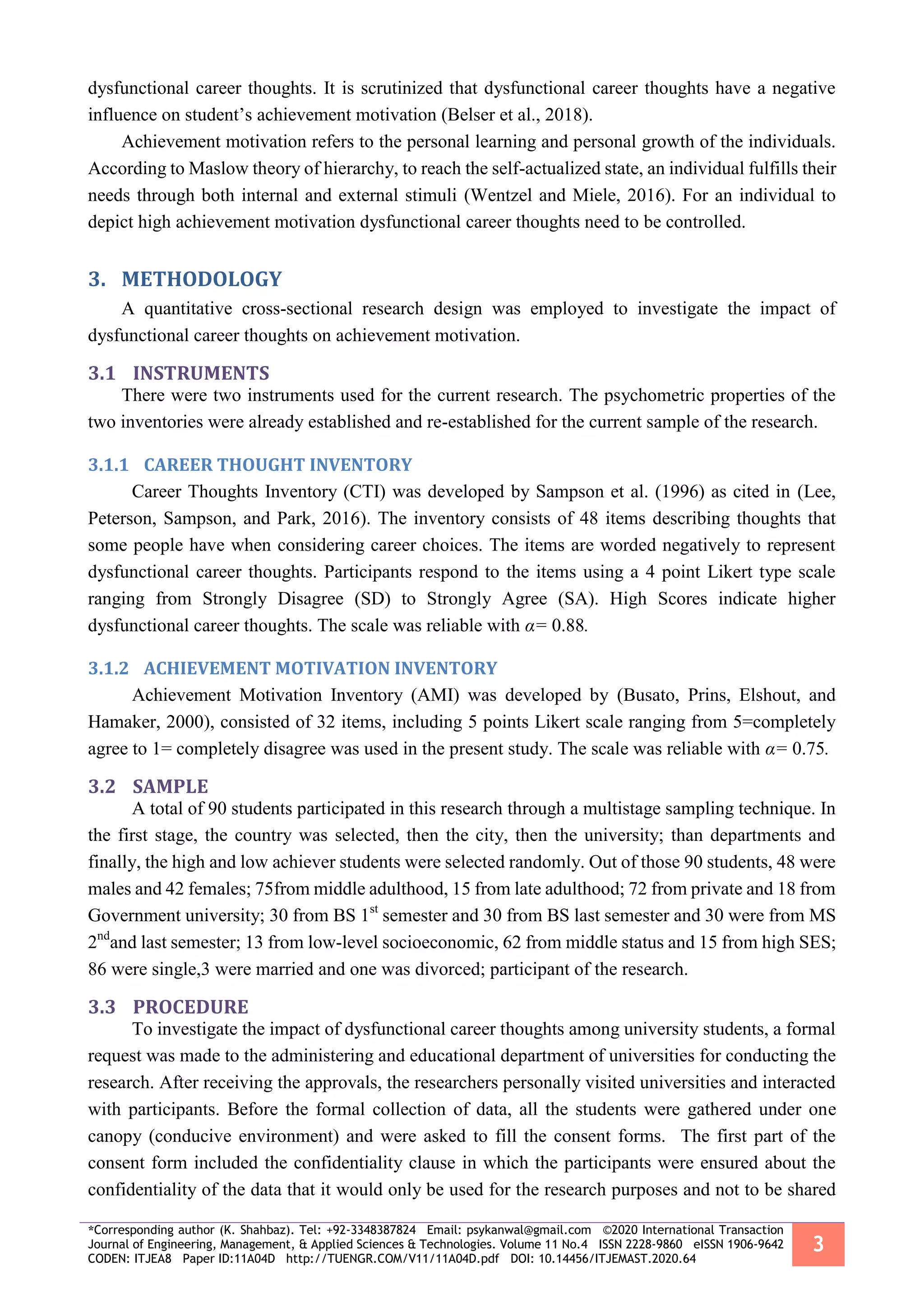 *Corresponding author (K. Shahbaz). Tel: +92-3348387824 Email: psykanwal@gmail.com ©2020 International Transaction
Journal of Engineering, Management, & Applied Sciences & Technologies. Volume 11 No.4 ISSN 2228-9860 eISSN 1906-9642
CODEN: ITJEA8 Paper ID:11A04D http://TUENGR.COM/V11/11A04D.pdf DOI: 10.14456/ITJEMAST.2020.64
3
dysfunctional career thoughts. It is scrutinized that dysfunctional career thoughts have a negative
influence on student’s achievement motivation (Belser et al., 2018).
Achievement motivation refers to the personal learning and personal growth of the individuals.
According to Maslow theory of hierarchy, to reach the self-actualized state, an individual fulfills their
needs through both internal and external stimuli (Wentzel and Miele, 2016). For an individual to
depict high achievement motivation dysfunctional career thoughts need to be controlled.
METHODOLOGY3.
A quantitative cross-sectional research design was employed to investigate the impact of
dysfunctional career thoughts on achievement motivation.
3.1 INSTRUMENTS
There were two instruments used for the current research. The psychometric properties of the
two inventories were already established and re-established for the current sample of the research.
3.1.1 CAREER THOUGHT INVENTORY
Career Thoughts Inventory (CTI) was developed by Sampson et al. (1996) as cited in (Lee,
Peterson, Sampson, and Park, 2016). The inventory consists of 48 items describing thoughts that
some people have when considering career choices. The items are worded negatively to represent
dysfunctional career thoughts. Participants respond to the items using a 4 point Likert type scale
ranging from Strongly Disagree (SD) to Strongly Agree (SA). High Scores indicate higher
dysfunctional career thoughts. The scale was reliable with α= 0.88.
3.1.2 ACHIEVEMENT MOTIVATION INVENTORY
Achievement Motivation Inventory (AMI) was developed by (Busato, Prins, Elshout, and
Hamaker, 2000), consisted of 32 items, including 5 points Likert scale ranging from 5=completely
agree to 1= completely disagree was used in the present study. The scale was reliable with α= 0.75.
3.2 SAMPLE
A total of 90 students participated in this research through a multistage sampling technique. In
the first stage, the country was selected, then the city, then the university; than departments and
finally, the high and low achiever students were selected randomly. Out of those 90 students, 48 were
males and 42 females; 75from middle adulthood, 15 from late adulthood; 72 from private and 18 from
Government university; 30 from BS 1st
semester and 30 from BS last semester and 30 were from MS
2nd
and last semester; 13 from low-level socioeconomic, 62 from middle status and 15 from high SES;
86 were single,3 were married and one was divorced; participant of the research.
3.3 PROCEDURE
To investigate the impact of dysfunctional career thoughts among university students, a formal
request was made to the administering and educational department of universities for conducting the
research. After receiving the approvals, the researchers personally visited universities and interacted
with participants. Before the formal collection of data, all the students were gathered under one
canopy (conducive environment) and were asked to fill the consent forms. The first part of the
consent form included the confidentiality clause in which the participants were ensured about the
confidentiality of the data that it would only be used for the research purposes and not to be shared
 