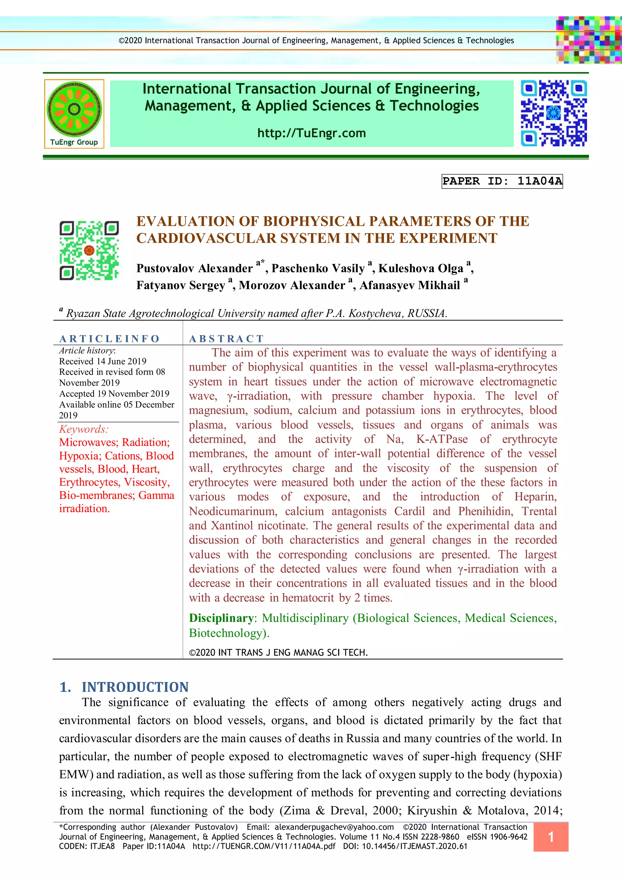 *Corresponding author (Alexander Pustovalov) Email: alexanderpugachev@yahoo.com ©2020 International Transaction
Journal of Engineering, Management, & Applied Sciences & Technologies. Volume 11 No.4 ISSN 2228-9860 eISSN 1906-9642
CODEN: ITJEA8 Paper ID:11A04A http://TUENGR.COM/V11/11A04A.pdf DOI: 10.14456/ITJEMAST.2020.61
1
International Transaction Journal of Engineering,
Management, & Applied Sciences & Technologies
http://TuEngr.com
PAPER ID: 11A04A
EVALUATION OF BIOPHYSICAL PARAMETERS OF THE
CARDIOVASCULAR SYSTEM IN THE EXPERIMENT
Pustovalov Alexander
a*
, Paschenko Vasily
a
, Kuleshova Olga
a
,
Fatyanov Sergey
a
, Morozov Alexander
a
, Afanasyev Mikhail
a
a
Ryazan State Agrotechnological University named after P.A. Kostycheva, RUSSIA.
A R T I C L E I N F O A B S T RA C T
Article history:
Received 14 June 2019
Received in revised form 08
November 2019
Accepted 19 November 2019
Available online 05 December
2019
Keywords:
Microwaves; Radiation;
Hypoxia; Cations, Blood
vessels, Blood, Heart,
Erythrocytes, Viscosity,
Bio-membranes; Gamma
irradiation.
The aim of this experiment was to evaluate the ways of identifying a
number of biophysical quantities in the vessel wall-plasma-erythrocytes
system in heart tissues under the action of microwave electromagnetic
wave, γ-irradiation, with pressure chamber hypoxia. The level of
magnesium, sodium, calcium and potassium ions in erythrocytes, blood
plasma, various blood vessels, tissues and organs of animals was
determined, and the activity of Na, K-ATPase of erythrocyte
membranes, the amount of inter-wall potential difference of the vessel
wall, erythrocytes charge and the viscosity of the suspension of
erythrocytes were measured both under the action of the these factors in
various modes of exposure, and the introduction of Heparin,
Neodicumarinum, calcium antagonists Cardil and Phenihidin, Trental
and Xantinol nicotinate. The general results of the experimental data and
discussion of both characteristics and general changes in the recorded
values with the corresponding conclusions are presented. The largest
deviations of the detected values were found when γ-irradiation with a
decrease in their concentrations in all evaluated tissues and in the blood
with a decrease in hematocrit by 2 times.
Disciplinary: Multidisciplinary (Biological Sciences, Medical Sciences,
Biotechnology).
©2020 INT TRANS J ENG MANAG SCI TECH.
INTRODUCTION1.
The significance of evaluating the effects of among others negatively acting drugs and
environmental factors on blood vessels, organs, and blood is dictated primarily by the fact that
cardiovascular disorders are the main causes of deaths in Russia and many countries of the world. In
particular, the number of people exposed to electromagnetic waves of super-high frequency (SHF
EMW) and radiation, as well as those suffering from the lack of oxygen supply to the body (hypoxia)
is increasing, which requires the development of methods for preventing and correcting deviations
from the normal functioning of the body (Zima & Dreval, 2000; Kiryushin & Motalova, 2014;
©2020 International Transaction Journal of Engineering, Management, & Applied Sciences & Technologies
 