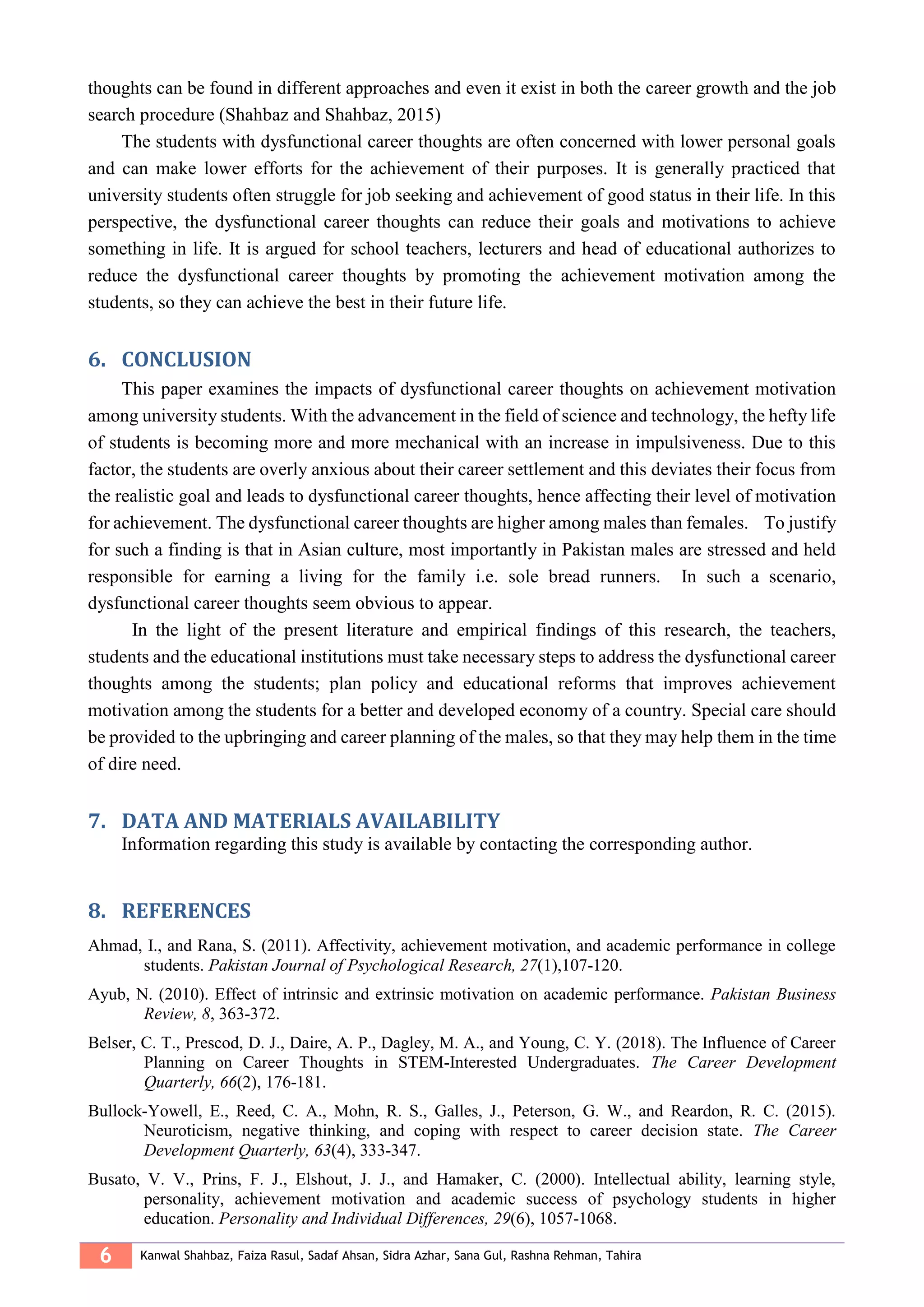 6 Kanwal Shahbaz, Faiza Rasul, Sadaf Ahsan, Sidra Azhar, Sana Gul, Rashna Rehman, Tahira
thoughts can be found in different approaches and even it exist in both the career growth and the job
search procedure (Shahbaz and Shahbaz, 2015)
The students with dysfunctional career thoughts are often concerned with lower personal goals
and can make lower efforts for the achievement of their purposes. It is generally practiced that
university students often struggle for job seeking and achievement of good status in their life. In this
perspective, the dysfunctional career thoughts can reduce their goals and motivations to achieve
something in life. It is argued for school teachers, lecturers and head of educational authorizes to
reduce the dysfunctional career thoughts by promoting the achievement motivation among the
students, so they can achieve the best in their future life.
CONCLUSION6.
This paper examines the impacts of dysfunctional career thoughts on achievement motivation
among university students. With the advancement in the field of science and technology, the hefty life
of students is becoming more and more mechanical with an increase in impulsiveness. Due to this
factor, the students are overly anxious about their career settlement and this deviates their focus from
the realistic goal and leads to dysfunctional career thoughts, hence affecting their level of motivation
for achievement. The dysfunctional career thoughts are higher among males than females. To justify
for such a finding is that in Asian culture, most importantly in Pakistan males are stressed and held
responsible for earning a living for the family i.e. sole bread runners. In such a scenario,
dysfunctional career thoughts seem obvious to appear.
In the light of the present literature and empirical findings of this research, the teachers,
students and the educational institutions must take necessary steps to address the dysfunctional career
thoughts among the students; plan policy and educational reforms that improves achievement
motivation among the students for a better and developed economy of a country. Special care should
be provided to the upbringing and career planning of the males, so that they may help them in the time
of dire need.
DATA AND MATERIALS AVAILABILITY7.
Information regarding this study is available by contacting the corresponding author.
REFERENCES8.
Ahmad, I., and Rana, S. (2011). Affectivity, achievement motivation, and academic performance in college
students. Pakistan Journal of Psychological Research, 27(1),107-120.
Ayub, N. (2010). Effect of intrinsic and extrinsic motivation on academic performance. Pakistan Business
Review, 8, 363-372.
Belser, C. T., Prescod, D. J., Daire, A. P., Dagley, M. A., and Young, C. Y. (2018). The Influence of Career
Planning on Career Thoughts in STEM‐Interested Undergraduates. The Career Development
Quarterly, 66(2), 176-181.
Bullock‐Yowell, E., Reed, C. A., Mohn, R. S., Galles, J., Peterson, G. W., and Reardon, R. C. (2015).
Neuroticism, negative thinking, and coping with respect to career decision state. The Career
Development Quarterly, 63(4), 333-347.
Busato, V. V., Prins, F. J., Elshout, J. J., and Hamaker, C. (2000). Intellectual ability, learning style,
personality, achievement motivation and academic success of psychology students in higher
education. Personality and Individual Differences, 29(6), 1057-1068.
 