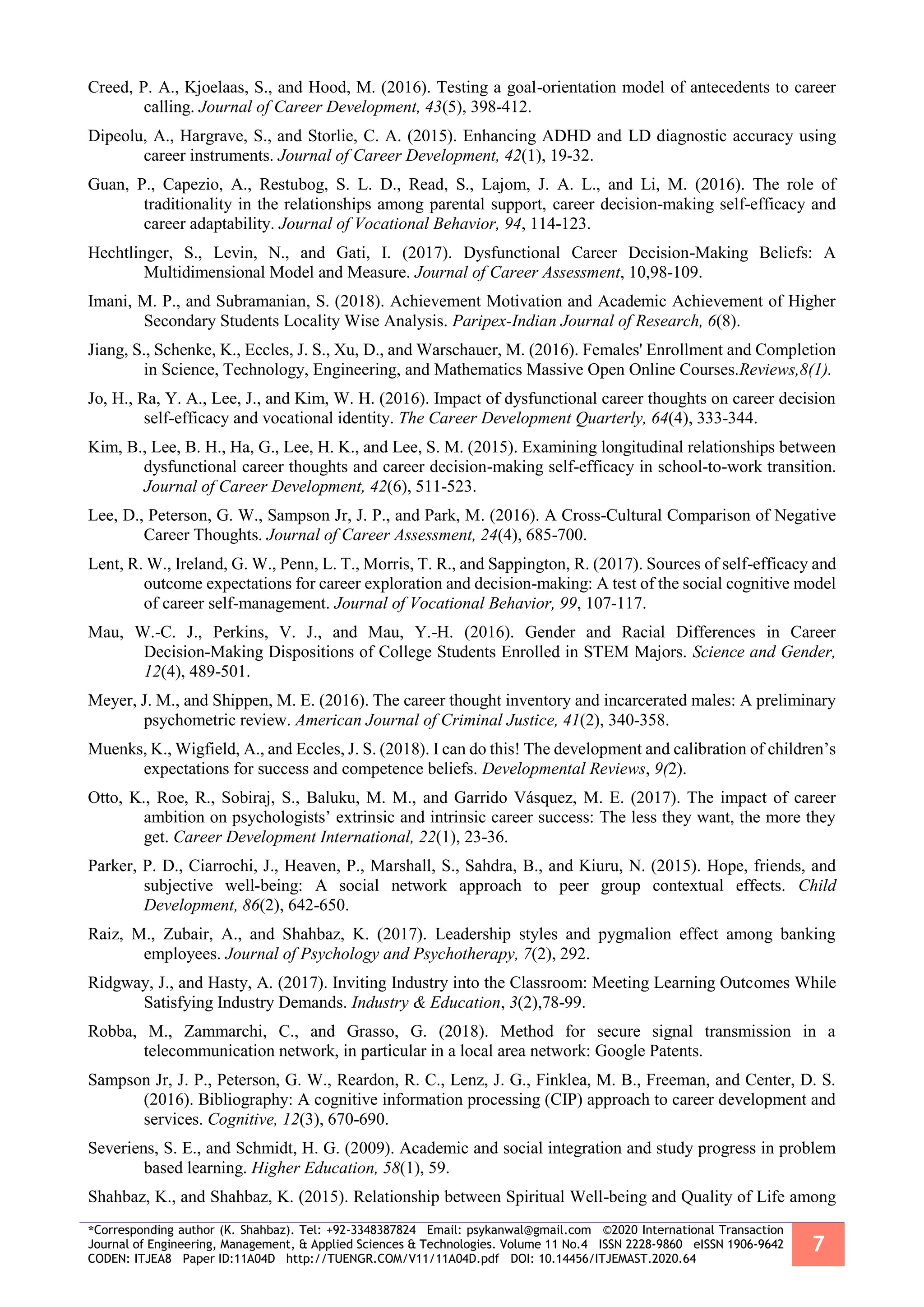 *Corresponding author (K. Shahbaz). Tel: +92-3348387824 Email: psykanwal@gmail.com ©2020 International Transaction
Journal of Engineering, Management, & Applied Sciences & Technologies. Volume 11 No.4 ISSN 2228-9860 eISSN 1906-9642
CODEN: ITJEA8 Paper ID:11A04D http://TUENGR.COM/V11/11A04D.pdf DOI: 10.14456/ITJEMAST.2020.64
7
Creed, P. A., Kjoelaas, S., and Hood, M. (2016). Testing a goal-orientation model of antecedents to career
calling. Journal of Career Development, 43(5), 398-412.
Dipeolu, A., Hargrave, S., and Storlie, C. A. (2015). Enhancing ADHD and LD diagnostic accuracy using
career instruments. Journal of Career Development, 42(1), 19-32.
Guan, P., Capezio, A., Restubog, S. L. D., Read, S., Lajom, J. A. L., and Li, M. (2016). The role of
traditionality in the relationships among parental support, career decision-making self-efficacy and
career adaptability. Journal of Vocational Behavior, 94, 114-123.
Hechtlinger, S., Levin, N., and Gati, I. (2017). Dysfunctional Career Decision-Making Beliefs: A
Multidimensional Model and Measure. Journal of Career Assessment, 10,98-109.
Imani, M. P., and Subramanian, S. (2018). Achievement Motivation and Academic Achievement of Higher
Secondary Students Locality Wise Analysis. Paripex-Indian Journal of Research, 6(8).
Jiang, S., Schenke, K., Eccles, J. S., Xu, D., and Warschauer, M. (2016). Females' Enrollment and Completion
in Science, Technology, Engineering, and Mathematics Massive Open Online Courses.Reviews,8(1).
Jo, H., Ra, Y. A., Lee, J., and Kim, W. H. (2016). Impact of dysfunctional career thoughts on career decision
self‐efficacy and vocational identity. The Career Development Quarterly, 64(4), 333-344.
Kim, B., Lee, B. H., Ha, G., Lee, H. K., and Lee, S. M. (2015). Examining longitudinal relationships between
dysfunctional career thoughts and career decision-making self-efficacy in school-to-work transition.
Journal of Career Development, 42(6), 511-523.
Lee, D., Peterson, G. W., Sampson Jr, J. P., and Park, M. (2016). A Cross-Cultural Comparison of Negative
Career Thoughts. Journal of Career Assessment, 24(4), 685-700.
Lent, R. W., Ireland, G. W., Penn, L. T., Morris, T. R., and Sappington, R. (2017). Sources of self-efficacy and
outcome expectations for career exploration and decision-making: A test of the social cognitive model
of career self-management. Journal of Vocational Behavior, 99, 107-117.
Mau, W.-C. J., Perkins, V. J., and Mau, Y.-H. (2016). Gender and Racial Differences in Career
Decision-Making Dispositions of College Students Enrolled in STEM Majors. Science and Gender,
12(4), 489-501.
Meyer, J. M., and Shippen, M. E. (2016). The career thought inventory and incarcerated males: A preliminary
psychometric review. American Journal of Criminal Justice, 41(2), 340-358.
Muenks, K., Wigfield, A., and Eccles, J. S. (2018). I can do this! The development and calibration of children’s
expectations for success and competence beliefs. Developmental Reviews, 9(2).
Otto, K., Roe, R., Sobiraj, S., Baluku, M. M., and Garrido Vásquez, M. E. (2017). The impact of career
ambition on psychologists’ extrinsic and intrinsic career success: The less they want, the more they
get. Career Development International, 22(1), 23-36.
Parker, P. D., Ciarrochi, J., Heaven, P., Marshall, S., Sahdra, B., and Kiuru, N. (2015). Hope, friends, and
subjective well‐being: A social network approach to peer group contextual effects. Child
Development, 86(2), 642-650.
Raiz, M., Zubair, A., and Shahbaz, K. (2017). Leadership styles and pygmalion effect among banking
employees. Journal of Psychology and Psychotherapy, 7(2), 292.
Ridgway, J., and Hasty, A. (2017). Inviting Industry into the Classroom: Meeting Learning Outcomes While
Satisfying Industry Demands. Industry & Education, 3(2),78-99.
Robba, M., Zammarchi, C., and Grasso, G. (2018). Method for secure signal transmission in a
telecommunication network, in particular in a local area network: Google Patents.
Sampson Jr, J. P., Peterson, G. W., Reardon, R. C., Lenz, J. G., Finklea, M. B., Freeman, and Center, D. S.
(2016). Bibliography: A cognitive information processing (CIP) approach to career development and
services. Cognitive, 12(3), 670-690.
Severiens, S. E., and Schmidt, H. G. (2009). Academic and social integration and study progress in problem
based learning. Higher Education, 58(1), 59.
Shahbaz, K., and Shahbaz, K. (2015). Relationship between Spiritual Well-being and Quality of Life among
 