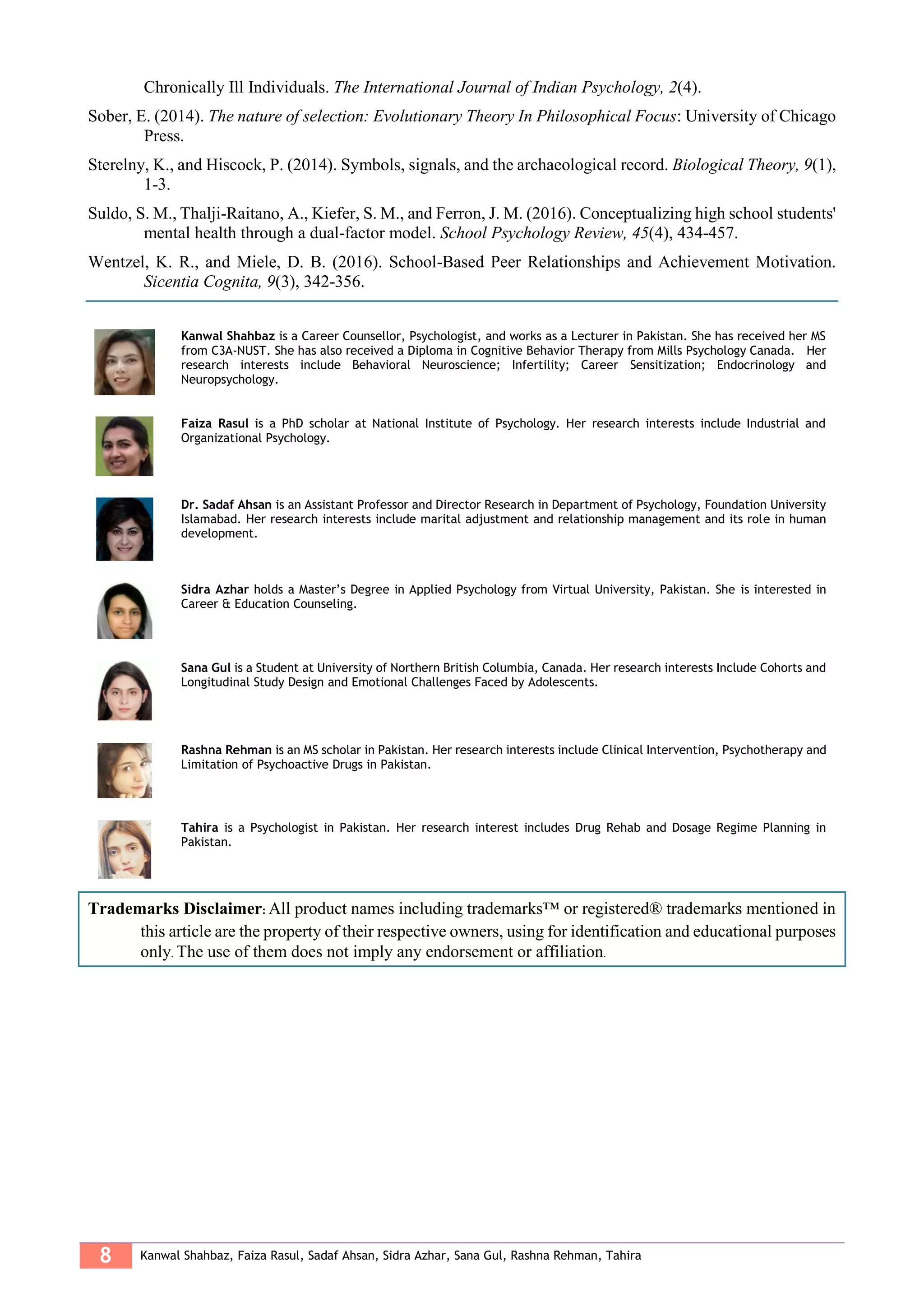 8 Kanwal Shahbaz, Faiza Rasul, Sadaf Ahsan, Sidra Azhar, Sana Gul, Rashna Rehman, Tahira
Chronically Ill Individuals. The International Journal of Indian Psychology, 2(4).
Sober, E. (2014). The nature of selection: Evolutionary Theory In Philosophical Focus: University of Chicago
Press.
Sterelny, K., and Hiscock, P. (2014). Symbols, signals, and the archaeological record. Biological Theory, 9(1),
1-3.
Suldo, S. M., Thalji-Raitano, A., Kiefer, S. M., and Ferron, J. M. (2016). Conceptualizing high school students'
mental health through a dual-factor model. School Psychology Review, 45(4), 434-457.
Wentzel, K. R., and Miele, D. B. (2016). School-Based Peer Relationships and Achievement Motivation.
Sicentia Cognita, 9(3), 342-356.
Kanwal Shahbaz is a Career Counsellor, Psychologist, and works as a Lecturer in Pakistan. She has received her MS
from C3A-NUST. She has also received a Diploma in Cognitive Behavior Therapy from Mills Psychology Canada. Her
research interests include Behavioral Neuroscience; Infertility; Career Sensitization; Endocrinology and
Neuropsychology.
Faiza Rasul is a PhD scholar at National Institute of Psychology. Her research interests include Industrial and
Organizational Psychology.
Dr. Sadaf Ahsan is an Assistant Professor and Director Research in Department of Psychology, Foundation University
Islamabad. Her research interests include marital adjustment and relationship management and its role in human
development.
Sidra Azhar holds a Master’s Degree in Applied Psychology from Virtual University, Pakistan. She is interested in
Career & Education Counseling.
Sana Gul is a Student at University of Northern British Columbia, Canada. Her research interests Include Cohorts and
Longitudinal Study Design and Emotional Challenges Faced by Adolescents.
Rashna Rehman is an MS scholar in Pakistan. Her research interests include Clinical Intervention, Psychotherapy and
Limitation of Psychoactive Drugs in Pakistan.
Tahira is a Psychologist in Pakistan. Her research interest includes Drug Rehab and Dosage Regime Planning in
Pakistan.
Trademarks Disclaimer: All product names including trademarks™ or registered® trademarks mentioned in
this article are the property of their respective owners, using for identification and educational purposes
only. The use of them does not imply any endorsement or affiliation.
 