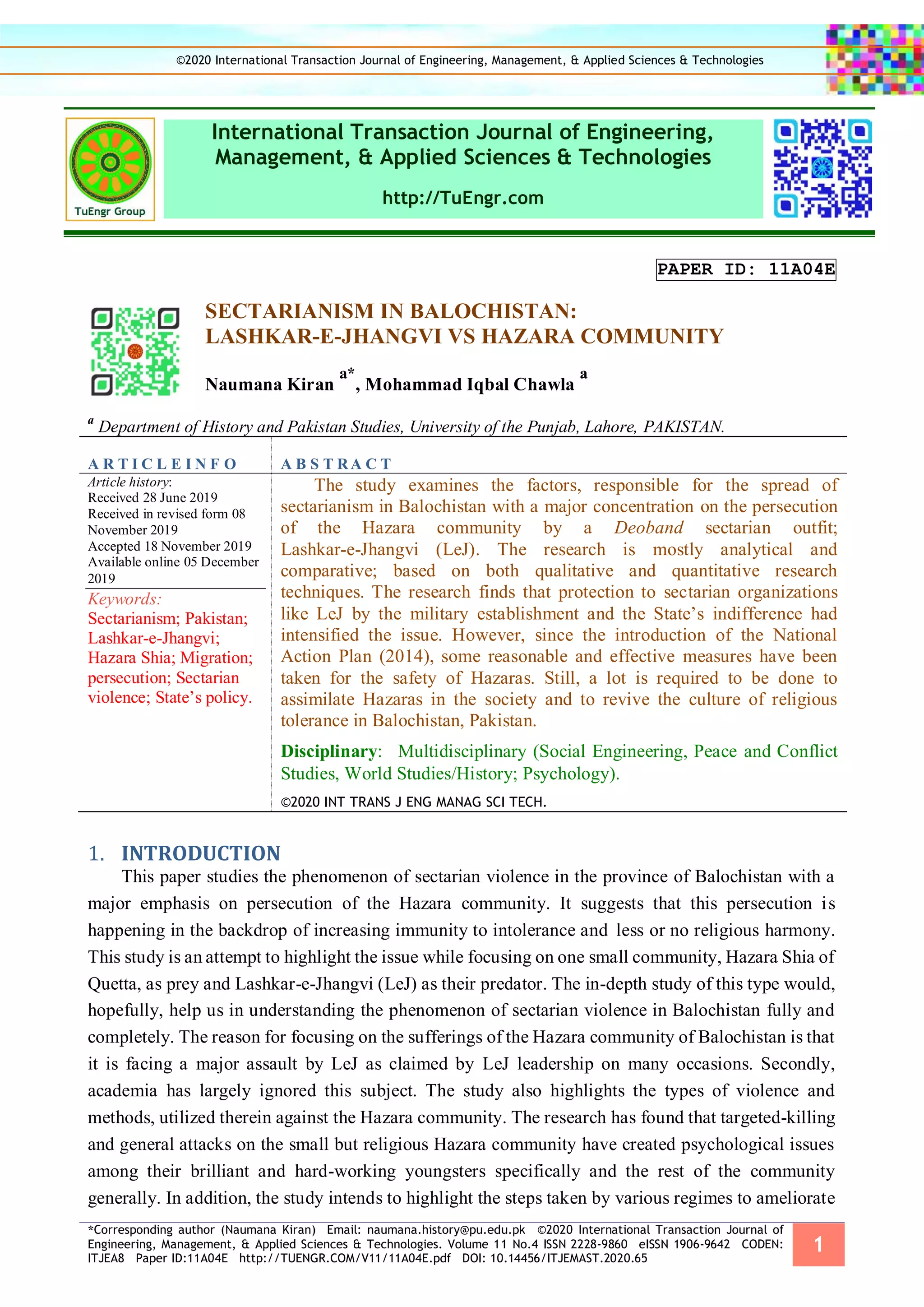 *Corresponding author (Naumana Kiran) Email: naumana.history@pu.edu.pk ©2020 International Transaction Journal of
Engineering, Management, & Applied Sciences & Technologies. Volume 11 No.4 ISSN 2228-9860 eISSN 1906-9642 CODEN:
ITJEA8 Paper ID:11A04E http://TUENGR.COM/V11/11A04E.pdf DOI: 10.14456/ITJEMAST.2020.65
1
International Transaction Journal of Engineering,
Management, & Applied Sciences & Technologies
http://TuEngr.com
PAPER ID: 11A04E
SECTARIANISM IN BALOCHISTAN:
LASHKAR-E-JHANGVI VS HAZARA COMMUNITY
Naumana Kiran
a*
, Mohammad Iqbal Chawla
a
a
Department of History and Pakistan Studies, University of the Punjab, Lahore, PAKISTAN.
A R T I C L E I N F O A B S T RA C T
Article history:
Received 28 June 2019
Received in revised form 08
November 2019
Accepted 18 November 2019
Available online 05 December
2019
Keywords:
Sectarianism; Pakistan;
Lashkar-e-Jhangvi;
Hazara Shia; Migration;
persecution; Sectarian
violence; State’s policy.
The study examines the factors, responsible for the spread of
sectarianism in Balochistan with a major concentration on the persecution
of the Hazara community by a Deoband sectarian outfit;
Lashkar-e-Jhangvi (LeJ). The research is mostly analytical and
comparative; based on both qualitative and quantitative research
techniques. The research finds that protection to sectarian organizations
like LeJ by the military establishment and the State’s indifference had
intensified the issue. However, since the introduction of the National
Action Plan (2014), some reasonable and effective measures have been
taken for the safety of Hazaras. Still, a lot is required to be done to
assimilate Hazaras in the society and to revive the culture of religious
tolerance in Balochistan, Pakistan.
Disciplinary: Multidisciplinary (Social Engineering, Peace and Conflict
Studies, World Studies/History; Psychology).
©2020 INT TRANS J ENG MANAG SCI TECH.
INTRODUCTION1.
This paper studies the phenomenon of sectarian violence in the province of Balochistan with a
major emphasis on persecution of the Hazara community. It suggests that this persecution is
happening in the backdrop of increasing immunity to intolerance and less or no religious harmony.
This study is an attempt to highlight the issue while focusing on one small community, Hazara Shia of
Quetta, as prey and Lashkar-e-Jhangvi (LeJ) as their predator. The in-depth study of this type would,
hopefully, help us in understanding the phenomenon of sectarian violence in Balochistan fully and
completely. The reason for focusing on the sufferings of the Hazara community of Balochistan is that
it is facing a major assault by LeJ as claimed by LeJ leadership on many occasions. Secondly,
academia has largely ignored this subject. The study also highlights the types of violence and
methods, utilized therein against the Hazara community. The research has found that targeted-killing
and general attacks on the small but religious Hazara community have created psychological issues
among their brilliant and hard-working youngsters specifically and the rest of the community
generally. In addition, the study intends to highlight the steps taken by various regimes to ameliorate
©2020 International Transaction Journal of Engineering, Management, & Applied Sciences & Technologies
 