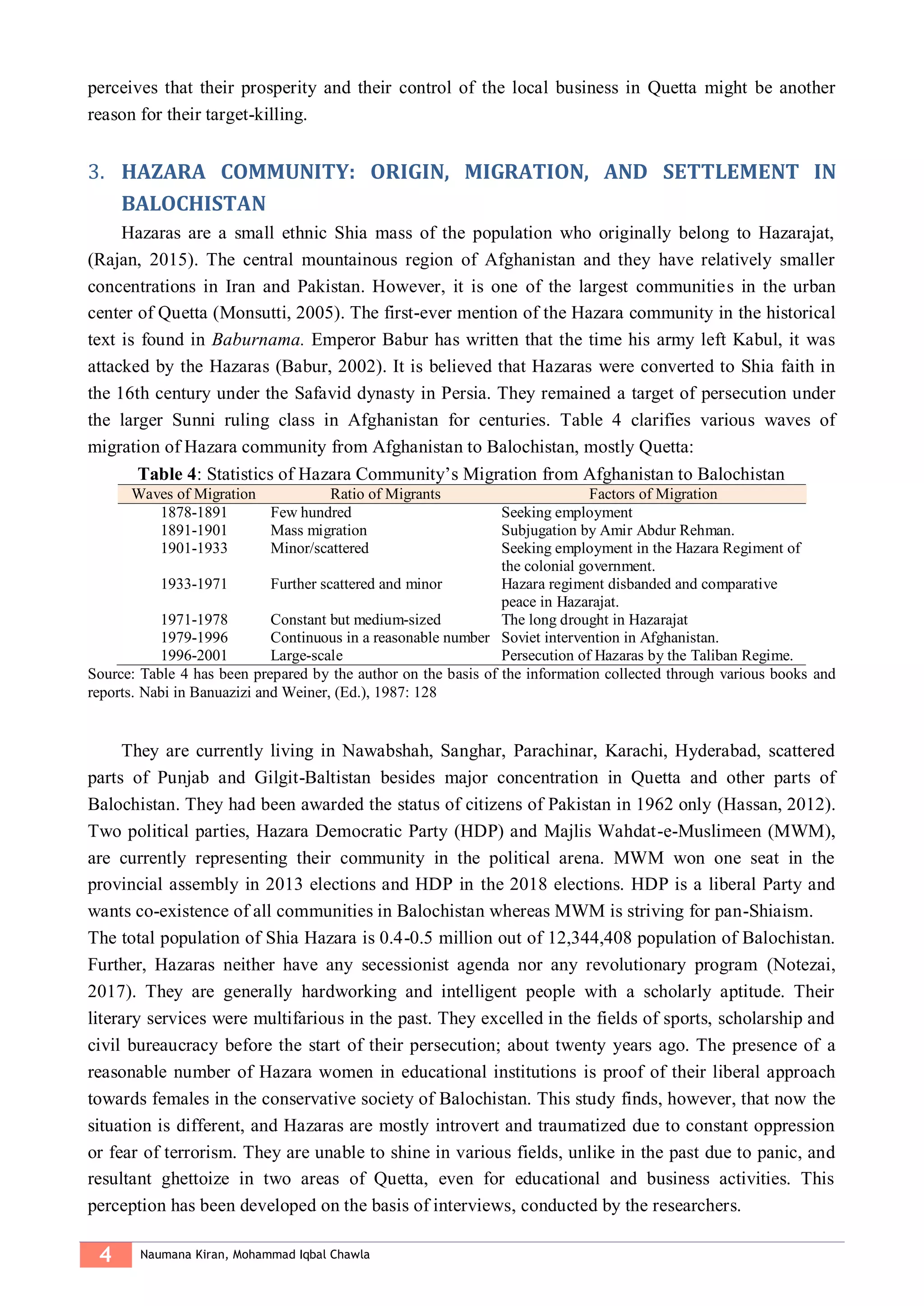 4 Naumana Kiran, Mohammad Iqbal Chawla
perceives that their prosperity and their control of the local business in Quetta might be another
reason for their target-killing.
HAZARA COMMUNITY: ORIGIN, MIGRATION, AND SETTLEMENT IN3.
BALOCHISTAN
Hazaras are a small ethnic Shia mass of the population who originally belong to Hazarajat,
(Rajan, 2015). The central mountainous region of Afghanistan and they have relatively smaller
concentrations in Iran and Pakistan. However, it is one of the largest communities in the urban
center of Quetta (Monsutti, 2005). The first-ever mention of the Hazara community in the historical
text is found in Baburnama. Emperor Babur has written that the time his army left Kabul, it was
attacked by the Hazaras (Babur, 2002). It is believed that Hazaras were converted to Shia faith in
the 16th century under the Safavid dynasty in Persia. They remained a target of persecution under
the larger Sunni ruling class in Afghanistan for centuries. Table 4 clarifies various waves of
migration of Hazara community from Afghanistan to Balochistan, mostly Quetta:
Table 4: Statistics of Hazara Community’s Migration from Afghanistan to Balochistan
Waves of Migration Ratio of Migrants Factors of Migration
1878-1891 Few hundred Seeking employment
1891-1901 Mass migration Subjugation by Amir Abdur Rehman.
1901-1933 Minor/scattered Seeking employment in the Hazara Regiment of
the colonial government.
1933-1971 Further scattered and minor Hazara regiment disbanded and comparative
peace in Hazarajat.
1971-1978 Constant but medium-sized The long drought in Hazarajat
1979-1996 Continuous in a reasonable number Soviet intervention in Afghanistan.
1996-2001 Large-scale Persecution of Hazaras by the Taliban Regime.
Source: Table 4 has been prepared by the author on the basis of the information collected through various books and
reports. Nabi in Banuazizi and Weiner, (Ed.), 1987: 128
They are currently living in Nawabshah, Sanghar, Parachinar, Karachi, Hyderabad, scattered
parts of Punjab and Gilgit-Baltistan besides major concentration in Quetta and other parts of
Balochistan. They had been awarded the status of citizens of Pakistan in 1962 only (Hassan, 2012).
Two political parties, Hazara Democratic Party (HDP) and Majlis Wahdat-e-Muslimeen (MWM),
are currently representing their community in the political arena. MWM won one seat in the
provincial assembly in 2013 elections and HDP in the 2018 elections. HDP is a liberal Party and
wants co-existence of all communities in Balochistan whereas MWM is striving for pan-Shiaism.
The total population of Shia Hazara is 0.4-0.5 million out of 12,344,408 population of Balochistan.
Further, Hazaras neither have any secessionist agenda nor any revolutionary program (Notezai,
2017). They are generally hardworking and intelligent people with a scholarly aptitude. Their
literary services were multifarious in the past. They excelled in the fields of sports, scholarship and
civil bureaucracy before the start of their persecution; about twenty years ago. The presence of a
reasonable number of Hazara women in educational institutions is proof of their liberal approach
towards females in the conservative society of Balochistan. This study finds, however, that now the
situation is different, and Hazaras are mostly introvert and traumatized due to constant oppression
or fear of terrorism. They are unable to shine in various fields, unlike in the past due to panic, and
resultant ghettoize in two areas of Quetta, even for educational and business activities. This
perception has been developed on the basis of interviews, conducted by the researchers.
 