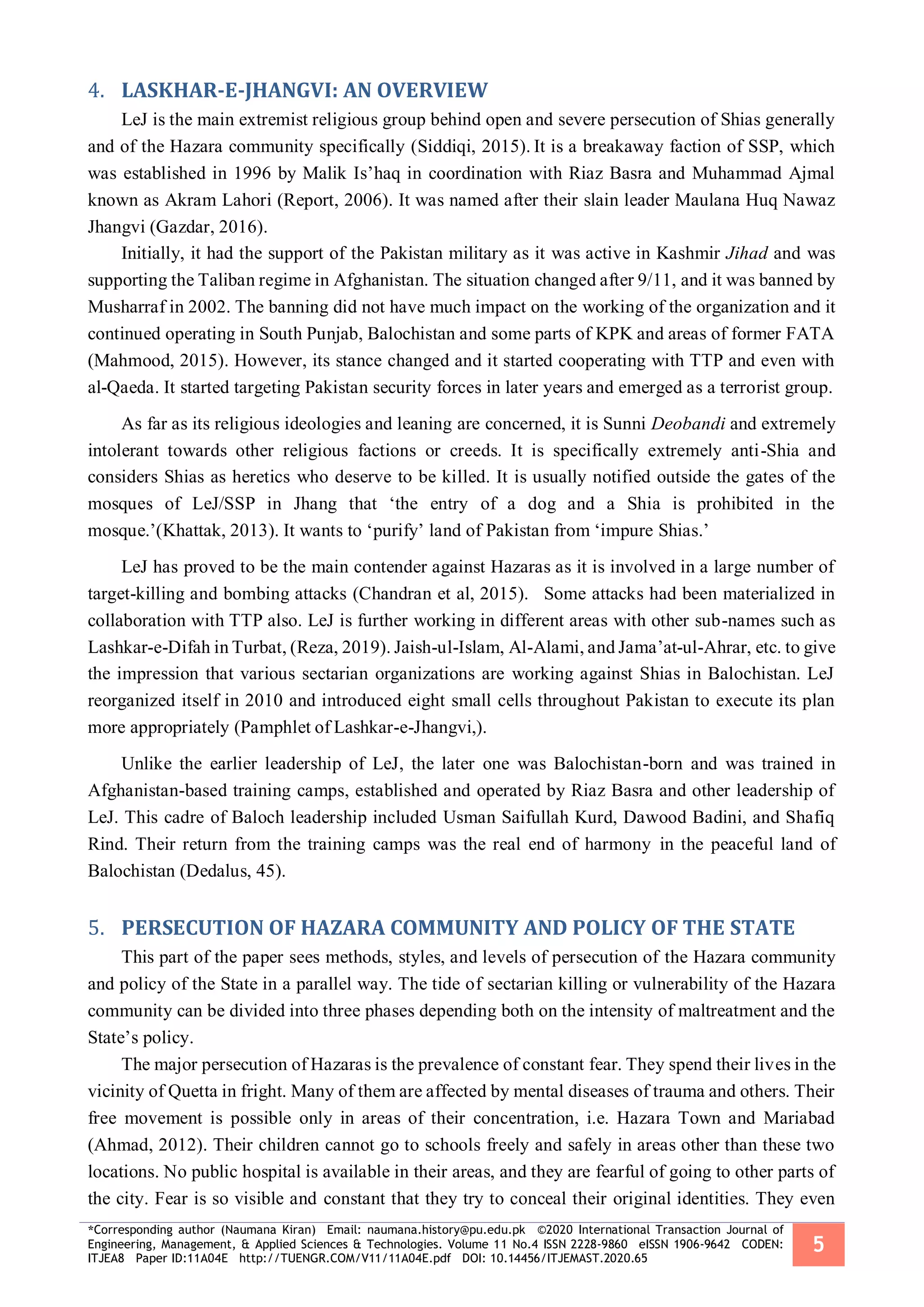 *Corresponding author (Naumana Kiran) Email: naumana.history@pu.edu.pk ©2020 International Transaction Journal of
Engineering, Management, & Applied Sciences & Technologies. Volume 11 No.4 ISSN 2228-9860 eISSN 1906-9642 CODEN:
ITJEA8 Paper ID:11A04E http://TUENGR.COM/V11/11A04E.pdf DOI: 10.14456/ITJEMAST.2020.65
5
LASKHAR-E-JHANGVI: AN OVERVIEW4.
LeJ is the main extremist religious group behind open and severe persecution of Shias generally
and of the Hazara community specifically (Siddiqi, 2015). It is a breakaway faction of SSP, which
was established in 1996 by Malik Is’haq in coordination with Riaz Basra and Muhammad Ajmal
known as Akram Lahori (Report, 2006). It was named after their slain leader Maulana Huq Nawaz
Jhangvi (Gazdar, 2016).
Initially, it had the support of the Pakistan military as it was active in Kashmir Jihad and was
supporting the Taliban regime in Afghanistan. The situation changed after 9/11, and it was banned by
Musharraf in 2002. The banning did not have much impact on the working of the organization and it
continued operating in South Punjab, Balochistan and some parts of KPK and areas of former FATA
(Mahmood, 2015). However, its stance changed and it started cooperating with TTP and even with
al-Qaeda. It started targeting Pakistan security forces in later years and emerged as a terrorist group.
As far as its religious ideologies and leaning are concerned, it is Sunni Deobandi and extremely
intolerant towards other religious factions or creeds. It is specifically extremely anti-Shia and
considers Shias as heretics who deserve to be killed. It is usually notified outside the gates of the
mosques of LeJ/SSP in Jhang that ‘the entry of a dog and a Shia is prohibited in the
mosque.’(Khattak, 2013). It wants to ‘purify’ land of Pakistan from ‘impure Shias.’
LeJ has proved to be the main contender against Hazaras as it is involved in a large number of
target-killing and bombing attacks (Chandran et al, 2015). Some attacks had been materialized in
collaboration with TTP also. LeJ is further working in different areas with other sub-names such as
Lashkar-e-Difah in Turbat, (Reza, 2019). Jaish-ul-Islam, Al-Alami, and Jama’at-ul-Ahrar, etc. to give
the impression that various sectarian organizations are working against Shias in Balochistan. LeJ
reorganized itself in 2010 and introduced eight small cells throughout Pakistan to execute its plan
more appropriately (Pamphlet of Lashkar-e-Jhangvi,).
Unlike the earlier leadership of LeJ, the later one was Balochistan-born and was trained in
Afghanistan-based training camps, established and operated by Riaz Basra and other leadership of
LeJ. This cadre of Baloch leadership included Usman Saifullah Kurd, Dawood Badini, and Shafiq
Rind. Their return from the training camps was the real end of harmony in the peaceful land of
Balochistan (Dedalus, 45).
PERSECUTION OF HAZARA COMMUNITY AND POLICY OF THE STATE5.
This part of the paper sees methods, styles, and levels of persecution of the Hazara community
and policy of the State in a parallel way. The tide of sectarian killing or vulnerability of the Hazara
community can be divided into three phases depending both on the intensity of maltreatment and the
State’s policy.
The major persecution of Hazaras is the prevalence of constant fear. They spend their lives in the
vicinity of Quetta in fright. Many of them are affected by mental diseases of trauma and others. Their
free movement is possible only in areas of their concentration, i.e. Hazara Town and Mariabad
(Ahmad, 2012). Their children cannot go to schools freely and safely in areas other than these two
locations. No public hospital is available in their areas, and they are fearful of going to other parts of
the city. Fear is so visible and constant that they try to conceal their original identities. They even
 