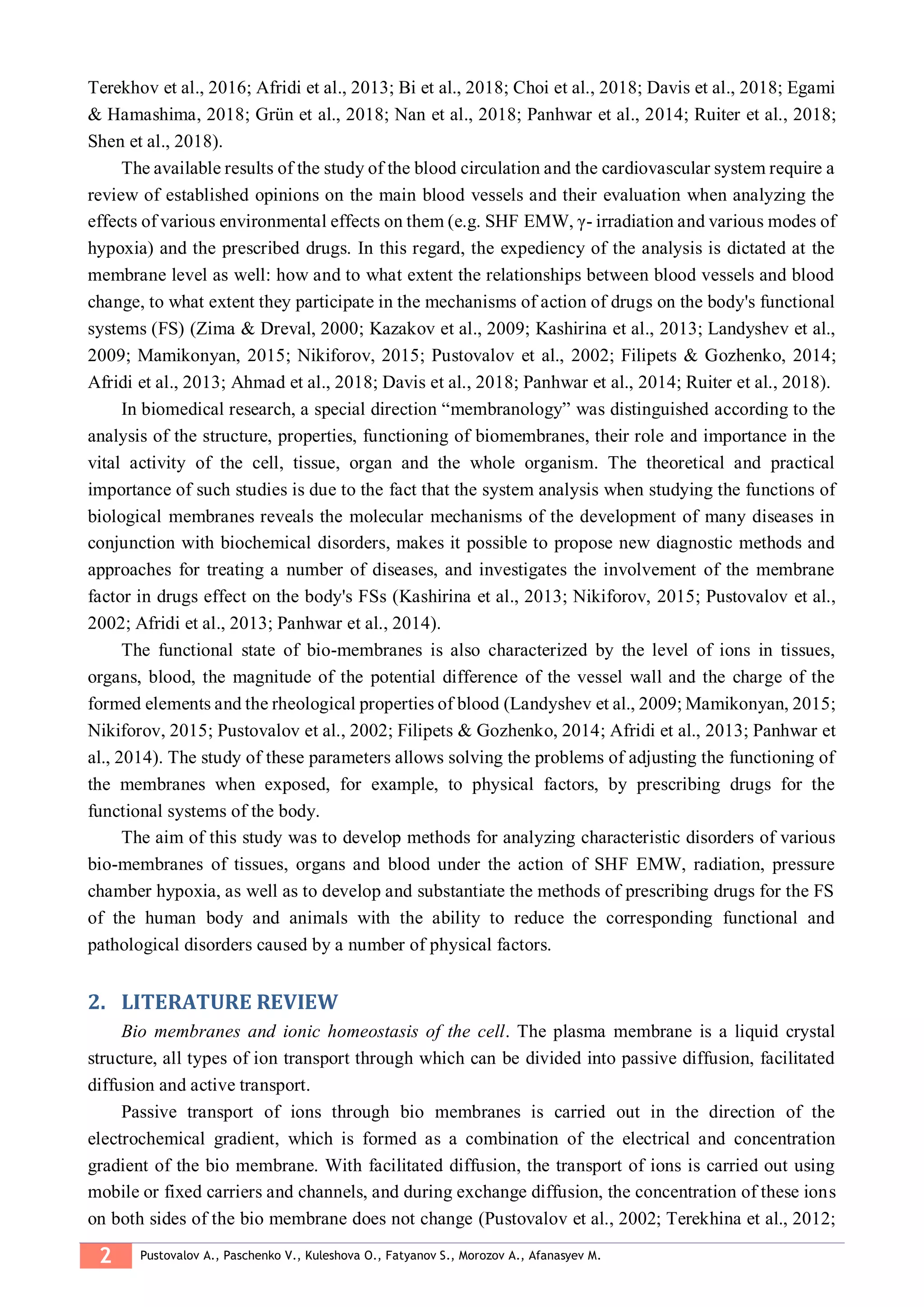 2 Pustovalov A., Paschenko V., Kuleshova O., Fatyanov S., Morozov A., Afanasyev M.
Terekhov et al., 2016; Afridi et al., 2013; Bi et al., 2018; Choi et al., 2018; Davis et al., 2018; Egami
& Hamashima, 2018; Grün et al., 2018; Nan et al., 2018; Panhwar et al., 2014; Ruiter et al., 2018;
Shen et al., 2018).
The available results of the study of the blood circulation and the cardiovascular system require a
review of established opinions on the main blood vessels and their evaluation when analyzing the
effects of various environmental effects on them (e.g. SHF EMW, γ- irradiation and various modes of
hypoxia) and the prescribed drugs. In this regard, the expediency of the analysis is dictated at the
membrane level as well: how and to what extent the relationships between blood vessels and blood
change, to what extent they participate in the mechanisms of action of drugs on the body's functional
systems (FS) (Zima & Dreval, 2000; Kazakov et al., 2009; Kashirina et al., 2013; Landyshev et al.,
2009; Mamikonyan, 2015; Nikiforov, 2015; Pustovalov et al., 2002; Filipets & Gozhenko, 2014;
Afridi et al., 2013; Ahmad et al., 2018; Davis et al., 2018; Panhwar et al., 2014; Ruiter et al., 2018).
In biomedical research, a special direction “membranology” was distinguished according to the
analysis of the structure, properties, functioning of biomembranes, their role and importance in the
vital activity of the cell, tissue, organ and the whole organism. The theoretical and practical
importance of such studies is due to the fact that the system analysis when studying the functions of
biological membranes reveals the molecular mechanisms of the development of many diseases in
conjunction with biochemical disorders, makes it possible to propose new diagnostic methods and
approaches for treating a number of diseases, and investigates the involvement of the membrane
factor in drugs effect on the body's FSs (Kashirina et al., 2013; Nikiforov, 2015; Pustovalov et al.,
2002; Afridi et al., 2013; Panhwar et al., 2014).
The functional state of bio-membranes is also characterized by the level of ions in tissues,
organs, blood, the magnitude of the potential difference of the vessel wall and the charge of the
formed elements and the rheological properties of blood (Landyshev et al., 2009; Mamikonyan, 2015;
Nikiforov, 2015; Pustovalov et al., 2002; Filipets & Gozhenko, 2014; Afridi et al., 2013; Panhwar et
al., 2014). The study of these parameters allows solving the problems of adjusting the functioning of
the membranes when exposed, for example, to physical factors, by prescribing drugs for the
functional systems of the body.
The aim of this study was to develop methods for analyzing characteristic disorders of various
bio-membranes of tissues, organs and blood under the action of SHF EMW, radiation, pressure
chamber hypoxia, as well as to develop and substantiate the methods of prescribing drugs for the FS
of the human body and animals with the ability to reduce the corresponding functional and
pathological disorders caused by a number of physical factors.
LITERATURE REVIEW2.
Bio membranes and ionic homeostasis of the cell. The plasma membrane is a liquid crystal
structure, all types of ion transport through which can be divided into passive diffusion, facilitated
diffusion and active transport.
Passive transport of ions through bio membranes is carried out in the direction of the
electrochemical gradient, which is formed as a combination of the electrical and concentration
gradient of the bio membrane. With facilitated diffusion, the transport of ions is carried out using
mobile or fixed carriers and channels, and during exchange diffusion, the concentration of these ions
on both sides of the bio membrane does not change (Pustovalov et al., 2002; Terekhina et al., 2012;
 