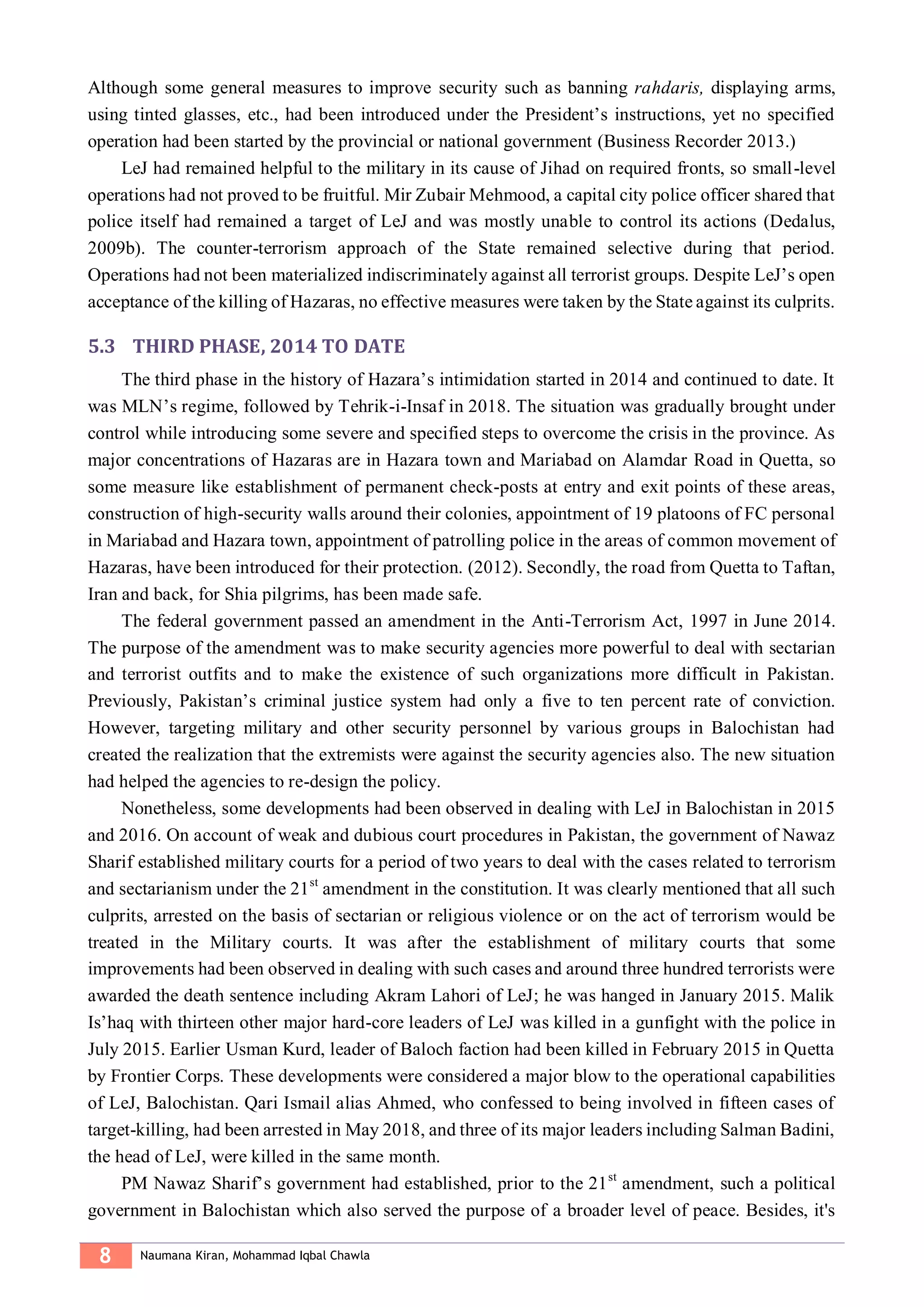 8 Naumana Kiran, Mohammad Iqbal Chawla
Although some general measures to improve security such as banning rahdaris, displaying arms,
using tinted glasses, etc., had been introduced under the President’s instructions, yet no specified
operation had been started by the provincial or national government (Business Recorder 2013.)
LeJ had remained helpful to the military in its cause of Jihad on required fronts, so small-level
operations had not proved to be fruitful. Mir Zubair Mehmood, a capital city police officer shared that
police itself had remained a target of LeJ and was mostly unable to control its actions (Dedalus,
2009b). The counter-terrorism approach of the State remained selective during that period.
Operations had not been materialized indiscriminately against all terrorist groups. Despite LeJ’s open
acceptance of the killing of Hazaras, no effective measures were taken by the State against its culprits.
5.3 THIRD PHASE, 2014 TO DATE
The third phase in the history of Hazara’s intimidation started in 2014 and continued to date. It
was MLN’s regime, followed by Tehrik-i-Insaf in 2018. The situation was gradually brought under
control while introducing some severe and specified steps to overcome the crisis in the province. As
major concentrations of Hazaras are in Hazara town and Mariabad on Alamdar Road in Quetta, so
some measure like establishment of permanent check-posts at entry and exit points of these areas,
construction of high-security walls around their colonies, appointment of 19 platoons of FC personal
in Mariabad and Hazara town, appointment of patrolling police in the areas of common movement of
Hazaras, have been introduced for their protection. (2012). Secondly, the road from Quetta to Taftan,
Iran and back, for Shia pilgrims, has been made safe.
The federal government passed an amendment in the Anti-Terrorism Act, 1997 in June 2014.
The purpose of the amendment was to make security agencies more powerful to deal with sectarian
and terrorist outfits and to make the existence of such organizations more difficult in Pakistan.
Previously, Pakistan’s criminal justice system had only a five to ten percent rate of conviction.
However, targeting military and other security personnel by various groups in Balochistan had
created the realization that the extremists were against the security agencies also. The new situation
had helped the agencies to re-design the policy.
Nonetheless, some developments had been observed in dealing with LeJ in Balochistan in 2015
and 2016. On account of weak and dubious court procedures in Pakistan, the government of Nawaz
Sharif established military courts for a period of two years to deal with the cases related to terrorism
and sectarianism under the 21st
amendment in the constitution. It was clearly mentioned that all such
culprits, arrested on the basis of sectarian or religious violence or on the act of terrorism would be
treated in the Military courts. It was after the establishment of military courts that some
improvements had been observed in dealing with such cases and around three hundred terrorists were
awarded the death sentence including Akram Lahori of LeJ; he was hanged in January 2015. Malik
Is’haq with thirteen other major hard-core leaders of LeJ was killed in a gunfight with the police in
July 2015. Earlier Usman Kurd, leader of Baloch faction had been killed in February 2015 in Quetta
by Frontier Corps. These developments were considered a major blow to the operational capabilities
of LeJ, Balochistan. Qari Ismail alias Ahmed, who confessed to being involved in fifteen cases of
target-killing, had been arrested in May 2018, and three of its major leaders including Salman Badini,
the head of LeJ, were killed in the same month.
PM Nawaz Sharif’s government had established, prior to the 21st
amendment, such a political
government in Balochistan which also served the purpose of a broader level of peace. Besides, it's
 