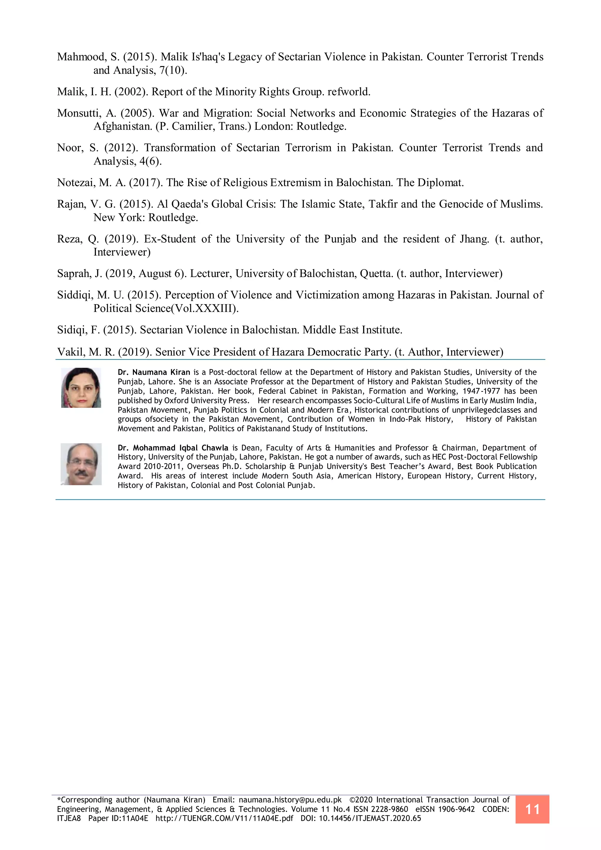 *Corresponding author (Naumana Kiran) Email: naumana.history@pu.edu.pk ©2020 International Transaction Journal of
Engineering, Management, & Applied Sciences & Technologies. Volume 11 No.4 ISSN 2228-9860 eISSN 1906-9642 CODEN:
ITJEA8 Paper ID:11A04E http://TUENGR.COM/V11/11A04E.pdf DOI: 10.14456/ITJEMAST.2020.65
11
Mahmood, S. (2015). Malik Is'haq's Legacy of Sectarian Violence in Pakistan. Counter Terrorist Trends
and Analysis, 7(10).
Malik, I. H. (2002). Report of the Minority Rights Group. refworld.
Monsutti, A. (2005). War and Migration: Social Networks and Economic Strategies of the Hazaras of
Afghanistan. (P. Camilier, Trans.) London: Routledge.
Noor, S. (2012). Transformation of Sectarian Terrorism in Pakistan. Counter Terrorist Trends and
Analysis, 4(6).
Notezai, M. A. (2017). The Rise of Religious Extremism in Balochistan. The Diplomat.
Rajan, V. G. (2015). Al Qaeda's Global Crisis: The Islamic State, Takfir and the Genocide of Muslims.
New York: Routledge.
Reza, Q. (2019). Ex-Student of the University of the Punjab and the resident of Jhang. (t. author,
Interviewer)
Saprah, J. (2019, August 6). Lecturer, University of Balochistan, Quetta. (t. author, Interviewer)
Siddiqi, M. U. (2015). Perception of Violence and Victimization among Hazaras in Pakistan. Journal of
Political Science(Vol.XXXIII).
Sidiqi, F. (2015). Sectarian Violence in Balochistan. Middle East Institute.
Vakil, M. R. (2019). Senior Vice President of Hazara Democratic Party. (t. Author, Interviewer)
Dr. Naumana Kiran is a Post-doctoral fellow at the Department of History and Pakistan Studies, University of the
Punjab, Lahore. She is an Associate Professor at the Department of History and Pakistan Studies, University of the
Punjab, Lahore, Pakistan. Her book, Federal Cabinet in Pakistan, Formation and Working, 1947-1977 has been
published by Oxford University Press. Her research encompasses Socio-Cultural Life of Muslims in Early Muslim India,
Pakistan Movement, Punjab Politics in Colonial and Modern Era, Historical contributions of unprivilegedclasses and
groups ofsociety in the Pakistan Movement, Contribution of Women in Indo-Pak History, History of Pakistan
Movement and Pakistan, Politics of Pakistanand Study of Institutions.
Dr. Mohammad Iqbal Chawla is Dean, Faculty of Arts & Humanities and Professor & Chairman, Department of
History, University of the Punjab, Lahore, Pakistan. He got a number of awards, such as HEC Post-Doctoral Fellowship
Award 2010-2011, Overseas Ph.D. Scholarship & Punjab University's Best Teacher’s Award, Best Book Publication
Award. His areas of interest include Modern South Asia, American History, European History, Current History,
History of Pakistan, Colonial and Post Colonial Punjab.
 