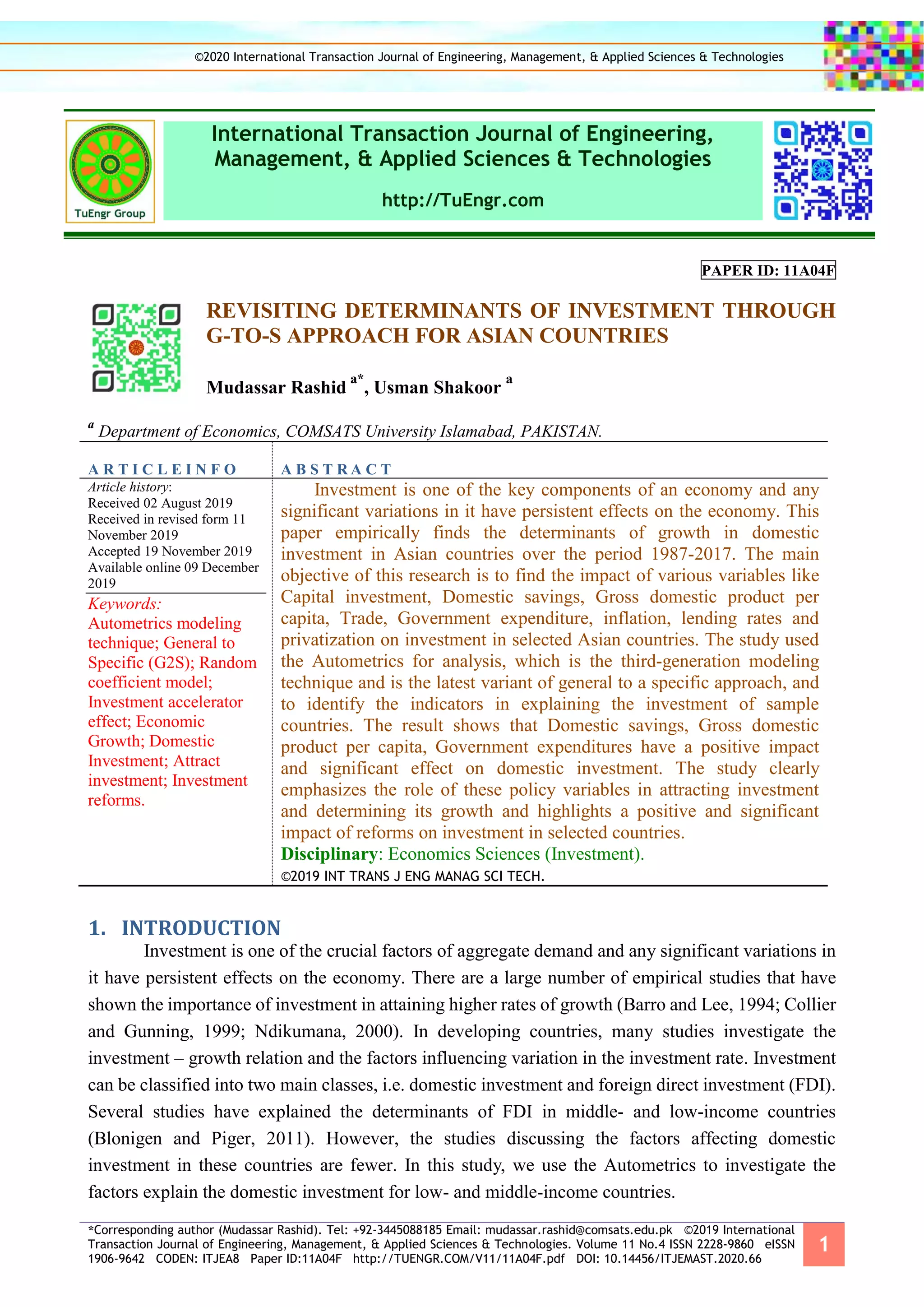 *Corresponding author (Mudassar Rashid). Tel: +92-3445088185 Email: mudassar.rashid@comsats.edu.pk ©2019 International
Transaction Journal of Engineering, Management, & Applied Sciences & Technologies. Volume 11 No.4 ISSN 2228-9860 eISSN
1906-9642 CODEN: ITJEA8 Paper ID:11A04F http://TUENGR.COM/V11/11A04F.pdf DOI: 10.14456/ITJEMAST.2020.66
1
International Transaction Journal of Engineering,
Management, & Applied Sciences & Technologies
http://TuEngr.com
PAPER ID: 11A04F
REVISITING DETERMINANTS OF INVESTMENT THROUGH
G-TO-S APPROACH FOR ASIAN COUNTRIES
Mudassar Rashid
a*
, Usman Shakoor
a
a
Department of Economics, COMSATS University Islamabad, PAKISTAN.
A R T I C L E I N F O A B S T R A C T
Article history:
Received 02 August 2019
Received in revised form 11
November 2019
Accepted 19 November 2019
Available online 09 December
2019
Keywords:
Autometrics modeling
technique; General to
Specific (G2S); Random
coefficient model;
Investment accelerator
effect; Economic
Growth; Domestic
Investment; Attract
investment; Investment
reforms.
Investment is one of the key components of an economy and any
significant variations in it have persistent effects on the economy. This
paper empirically finds the determinants of growth in domestic
investment in Asian countries over the period 1987-2017. The main
objective of this research is to find the impact of various variables like
Capital investment, Domestic savings, Gross domestic product per
capita, Trade, Government expenditure, inflation, lending rates and
privatization on investment in selected Asian countries. The study used
the Autometrics for analysis, which is the third-generation modeling
technique and is the latest variant of general to a specific approach, and
to identify the indicators in explaining the investment of sample
countries. The result shows that Domestic savings, Gross domestic
product per capita, Government expenditures have a positive impact
and significant effect on domestic investment. The study clearly
emphasizes the role of these policy variables in attracting investment
and determining its growth and highlights a positive and significant
impact of reforms on investment in selected countries.
Disciplinary: Economics Sciences (Investment).
©2019 INT TRANS J ENG MANAG SCI TECH.
1. INTRODUCTION
Investment is one of the crucial factors of aggregate demand and any significant variations in
it have persistent effects on the economy. There are a large number of empirical studies that have
shown the importance of investment in attaining higher rates of growth (Barro and Lee, 1994; Collier
and Gunning, 1999; Ndikumana, 2000). In developing countries, many studies investigate the
investment – growth relation and the factors influencing variation in the investment rate. Investment
can be classified into two main classes, i.e. domestic investment and foreign direct investment (FDI).
Several studies have explained the determinants of FDI in middle- and low-income countries
(Blonigen and Piger, 2011). However, the studies discussing the factors affecting domestic
investment in these countries are fewer. In this study, we use the Autometrics to investigate the
factors explain the domestic investment for low- and middle-income countries.
©2020 International Transaction Journal of Engineering, Management, & Applied Sciences & Technologies
 