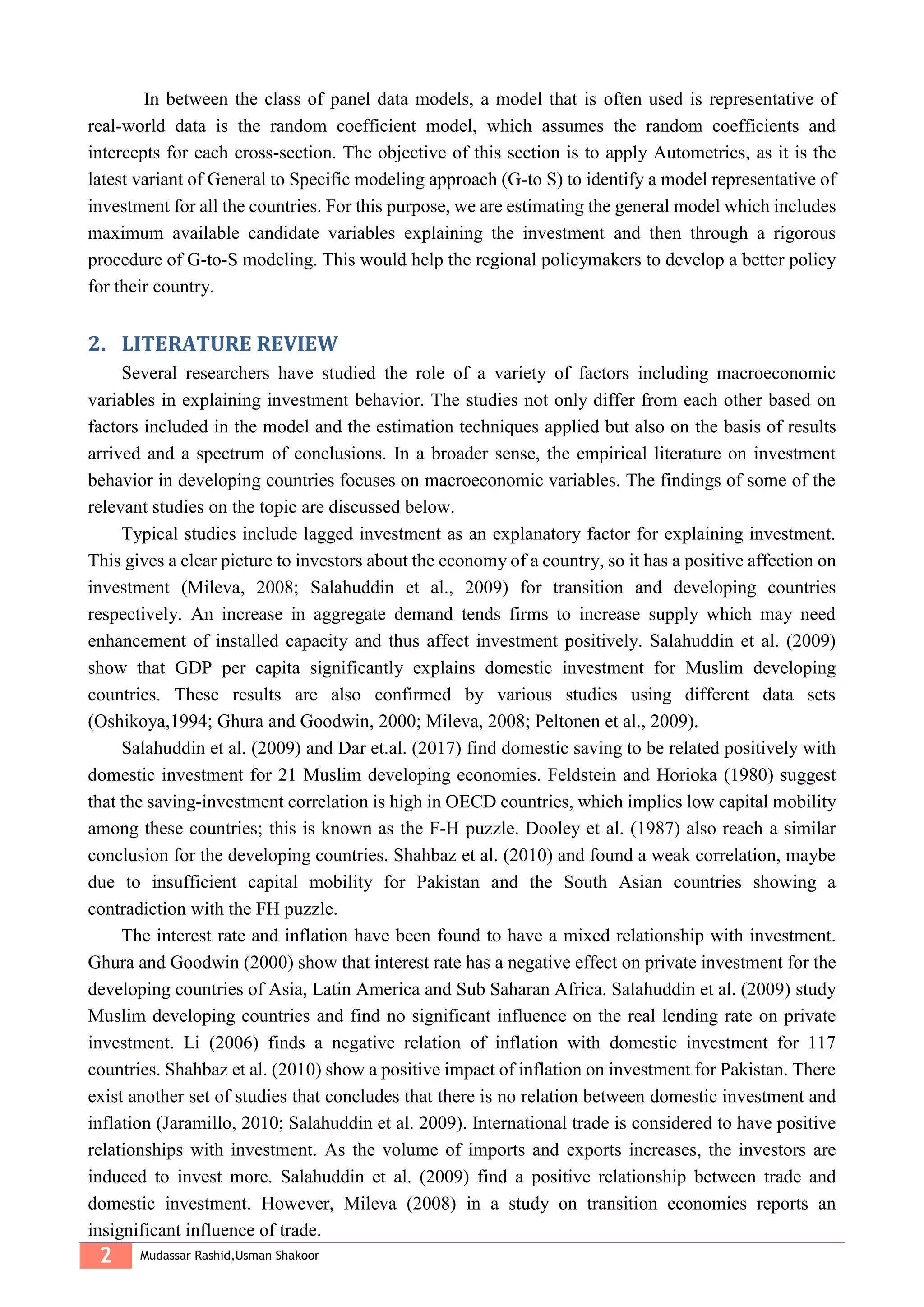 2 Mudassar Rashid,Usman Shakoor
In between the class of panel data models, a model that is often used is representative of
real-world data is the random coefficient model, which assumes the random coefficients and
intercepts for each cross-section. The objective of this section is to apply Autometrics, as it is the
latest variant of General to Specific modeling approach (G-to S) to identify a model representative of
investment for all the countries. For this purpose, we are estimating the general model which includes
maximum available candidate variables explaining the investment and then through a rigorous
procedure of G-to-S modeling. This would help the regional policymakers to develop a better policy
for their country.
2. LITERATURE REVIEW
Several researchers have studied the role of a variety of factors including macroeconomic
variables in explaining investment behavior. The studies not only differ from each other based on
factors included in the model and the estimation techniques applied but also on the basis of results
arrived and a spectrum of conclusions. In a broader sense, the empirical literature on investment
behavior in developing countries focuses on macroeconomic variables. The findings of some of the
relevant studies on the topic are discussed below.
Typical studies include lagged investment as an explanatory factor for explaining investment.
This gives a clear picture to investors about the economy of a country, so it has a positive affection on
investment (Mileva, 2008; Salahuddin et al., 2009) for transition and developing countries
respectively. An increase in aggregate demand tends firms to increase supply which may need
enhancement of installed capacity and thus affect investment positively. Salahuddin et al. (2009)
show that GDP per capita significantly explains domestic investment for Muslim developing
countries. These results are also confirmed by various studies using different data sets
(Oshikoya,1994; Ghura and Goodwin, 2000; Mileva, 2008; Peltonen et al., 2009).
Salahuddin et al. (2009) and Dar et.al. (2017) find domestic saving to be related positively with
domestic investment for 21 Muslim developing economies. Feldstein and Horioka (1980) suggest
that the saving-investment correlation is high in OECD countries, which implies low capital mobility
among these countries; this is known as the F-H puzzle. Dooley et al. (1987) also reach a similar
conclusion for the developing countries. Shahbaz et al. (2010) and found a weak correlation, maybe
due to insufficient capital mobility for Pakistan and the South Asian countries showing a
contradiction with the FH puzzle.
The interest rate and inflation have been found to have a mixed relationship with investment.
Ghura and Goodwin (2000) show that interest rate has a negative effect on private investment for the
developing countries of Asia, Latin America and Sub Saharan Africa. Salahuddin et al. (2009) study
Muslim developing countries and find no significant influence on the real lending rate on private
investment. Li (2006) finds a negative relation of inflation with domestic investment for 117
countries. Shahbaz et al. (2010) show a positive impact of inflation on investment for Pakistan. There
exist another set of studies that concludes that there is no relation between domestic investment and
inflation (Jaramillo, 2010; Salahuddin et al. 2009). International trade is considered to have positive
relationships with investment. As the volume of imports and exports increases, the investors are
induced to invest more. Salahuddin et al. (2009) find a positive relationship between trade and
domestic investment. However, Mileva (2008) in a study on transition economies reports an
insignificant influence of trade.
 