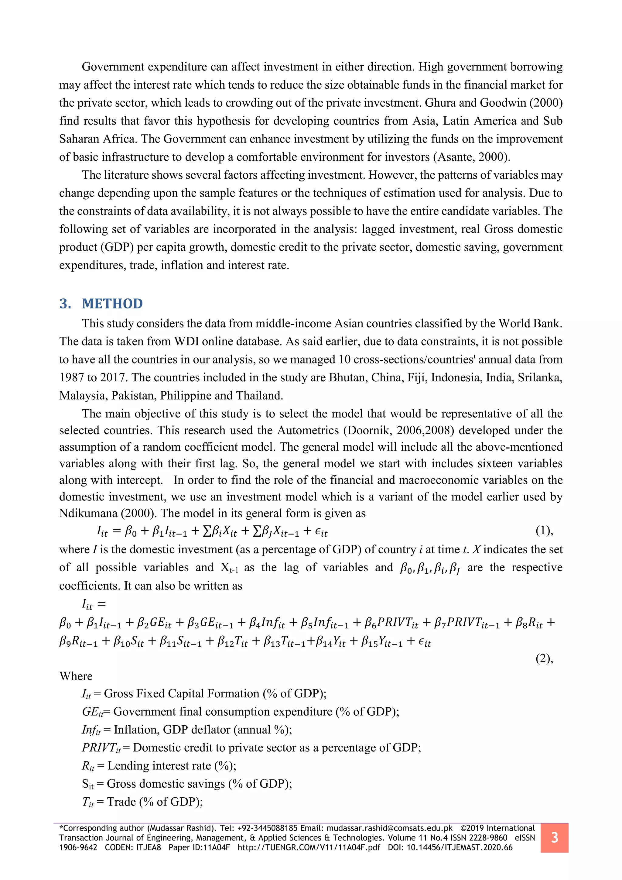 *Corresponding author (Mudassar Rashid). Tel: +92-3445088185 Email: mudassar.rashid@comsats.edu.pk ©2019 International
Transaction Journal of Engineering, Management, & Applied Sciences & Technologies. Volume 11 No.4 ISSN 2228-9860 eISSN
1906-9642 CODEN: ITJEA8 Paper ID:11A04F http://TUENGR.COM/V11/11A04F.pdf DOI: 10.14456/ITJEMAST.2020.66
3
Government expenditure can affect investment in either direction. High government borrowing
may affect the interest rate which tends to reduce the size obtainable funds in the financial market for
the private sector, which leads to crowding out of the private investment. Ghura and Goodwin (2000)
find results that favor this hypothesis for developing countries from Asia, Latin America and Sub
Saharan Africa. The Government can enhance investment by utilizing the funds on the improvement
of basic infrastructure to develop a comfortable environment for investors (Asante, 2000).
The literature shows several factors affecting investment. However, the patterns of variables may
change depending upon the sample features or the techniques of estimation used for analysis. Due to
the constraints of data availability, it is not always possible to have the entire candidate variables. The
following set of variables are incorporated in the analysis: lagged investment, real Gross domestic
product (GDP) per capita growth, domestic credit to the private sector, domestic saving, government
expenditures, trade, inflation and interest rate.
3. METHOD
This study considers the data from middle-income Asian countries classified by the World Bank.
The data is taken from WDI online database. As said earlier, due to data constraints, it is not possible
to have all the countries in our analysis, so we managed 10 cross-sections/countries' annual data from
1987 to 2017. The countries included in the study are Bhutan, China, Fiji, Indonesia, India, Srilanka,
Malaysia, Pakistan, Philippine and Thailand.
The main objective of this study is to select the model that would be representative of all the
selected countries. This research used the Autometrics (Doornik, 2006,2008) developed under the
assumption of a random coefficient model. The general model will include all the above-mentioned
variables along with their first lag. So, the general model we start with includes sixteen variables
along with intercept. In order to find the role of the financial and macroeconomic variables on the
domestic investment, we use an investment model which is a variant of the model earlier used by
Ndikumana (2000). The model in its general form is given as
𝐼𝑖𝑡 = 𝛽0 + 𝛽1 𝐼𝑖𝑡−1 + ∑𝛽𝑖 𝑋𝑖𝑡 + ∑𝛽𝐽 𝑋𝑖𝑡−1 + 𝜖𝑖𝑡 (1),
where I is the domestic investment (as a percentage of GDP) of country i at time t. X indicates the set
of all possible variables and Xt-1 as the lag of variables and 𝛽0, 𝛽1, 𝛽𝑖, 𝛽𝐽 are the respective
coefficients. It can also be written as
𝐼𝑖𝑡 =
𝛽0 + 𝛽1 𝐼𝑖𝑡−1 + 𝛽2 𝐺𝐸𝑖𝑡 + 𝛽3 𝐺𝐸𝑖𝑡−1 + 𝛽4 𝐼𝑛𝑓𝑖𝑡 + 𝛽5 𝐼𝑛𝑓𝑖𝑡−1 + 𝛽6 𝑃𝑅𝐼𝑉𝑇𝑖𝑡 + 𝛽7 𝑃𝑅𝐼𝑉𝑇𝑖𝑡−1 + 𝛽8 𝑅𝑖𝑡 +
𝛽9 𝑅𝑖𝑡−1 + 𝛽10 𝑆𝑖𝑡 + 𝛽11 𝑆𝑖𝑡−1 + 𝛽12 𝑇𝑖𝑡 + 𝛽13 𝑇𝑖𝑡−1+𝛽14 𝑌𝑖𝑡 + 𝛽15 𝑌𝑖𝑡−1 + 𝜖𝑖𝑡
(2),
Where
Iit = Gross Fixed Capital Formation (% of GDP);
GEit= Government final consumption expenditure (% of GDP);
Infit = Inflation, GDP deflator (annual %);
PRIVTit = Domestic credit to private sector as a percentage of GDP;
Rit = Lending interest rate (%);
Sit = Gross domestic savings (% of GDP);
Tit = Trade (% of GDP);
 