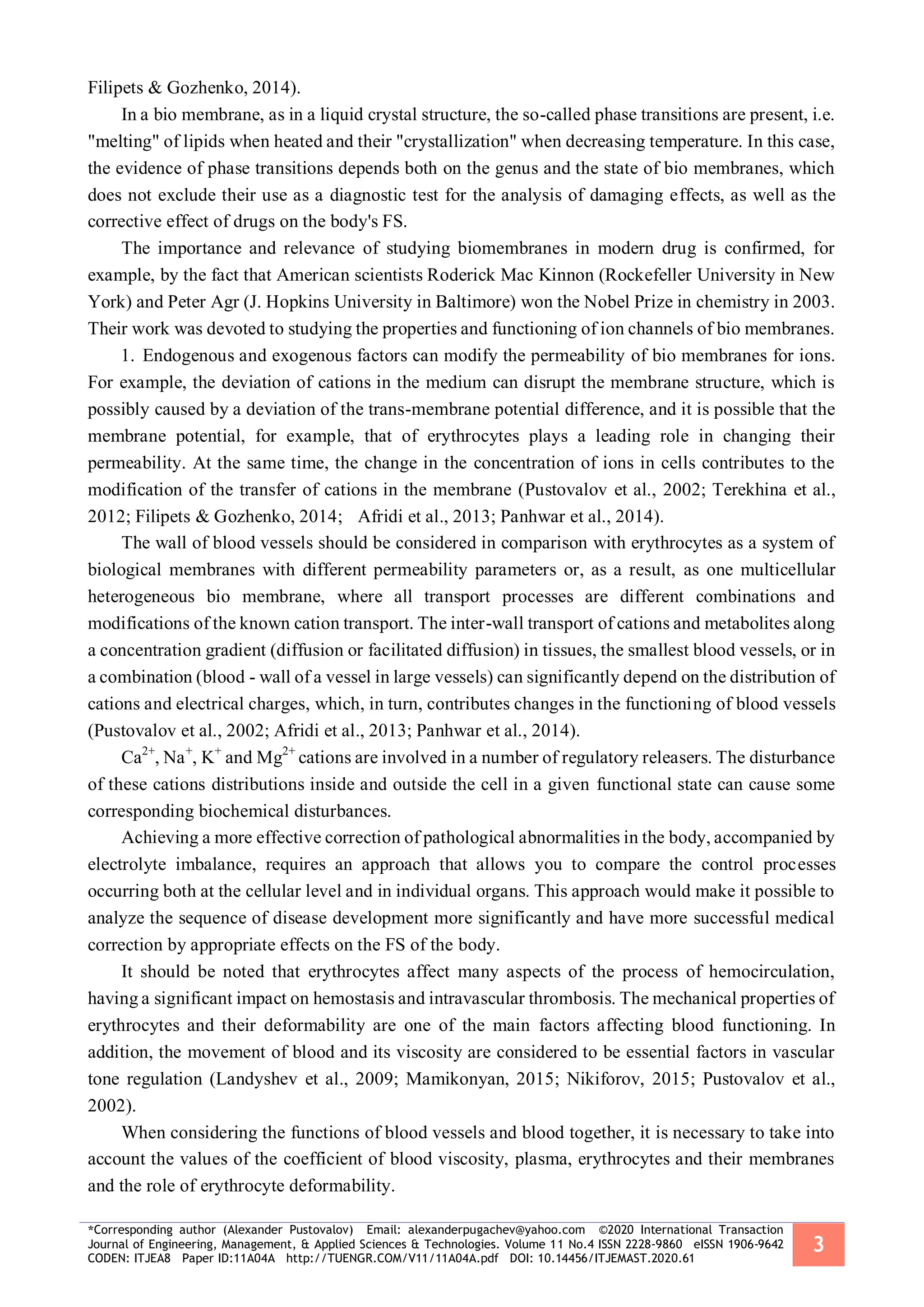 *Corresponding author (Alexander Pustovalov) Email: alexanderpugachev@yahoo.com ©2020 International Transaction
Journal of Engineering, Management, & Applied Sciences & Technologies. Volume 11 No.4 ISSN 2228-9860 eISSN 1906-9642
CODEN: ITJEA8 Paper ID:11A04A http://TUENGR.COM/V11/11A04A.pdf DOI: 10.14456/ITJEMAST.2020.61
3
Filipets & Gozhenko, 2014).
In a bio membrane, as in a liquid crystal structure, the so-called phase transitions are present, i.e.
"melting" of lipids when heated and their "crystallization" when decreasing temperature. In this case,
the evidence of phase transitions depends both on the genus and the state of bio membranes, which
does not exclude their use as a diagnostic test for the analysis of damaging effects, as well as the
corrective effect of drugs on the body's FS.
The importance and relevance of studying biomembranes in modern drug is confirmed, for
example, by the fact that American scientists Roderick Mac Kinnon (Rockefeller University in New
York) and Peter Agr (J. Hopkins University in Baltimore) won the Nobel Prize in chemistry in 2003.
Their work was devoted to studying the properties and functioning of ion channels of bio membranes.
1. Endogenous and exogenous factors can modify the permeability of bio membranes for ions.
For example, the deviation of cations in the medium can disrupt the membrane structure, which is
possibly caused by a deviation of the trans-membrane potential difference, and it is possible that the
membrane potential, for example, that of erythrocytes plays a leading role in changing their
permeability. At the same time, the change in the concentration of ions in cells contributes to the
modification of the transfer of cations in the membrane (Pustovalov et al., 2002; Terekhina et al.,
2012; Filipets & Gozhenko, 2014; Afridi et al., 2013; Panhwar et al., 2014).
The wall of blood vessels should be considered in comparison with erythrocytes as a system of
biological membranes with different permeability parameters or, as a result, as one multicellular
heterogeneous bio membrane, where all transport processes are different combinations and
modifications of the known cation transport. The inter-wall transport of cations and metabolites along
a concentration gradient (diffusion or facilitated diffusion) in tissues, the smallest blood vessels, or in
a combination (blood - wall of a vessel in large vessels) can significantly depend on the distribution of
cations and electrical charges, which, in turn, contributes changes in the functioning of blood vessels
(Pustovalov et al., 2002; Afridi et al., 2013; Panhwar et al., 2014).
Ca2+
, Na+
, K+
and Mg2+
cations are involved in a number of regulatory releasers. The disturbance
of these cations distributions inside and outside the cell in a given functional state can cause some
corresponding biochemical disturbances.
Achieving a more effective correction of pathological abnormalities in the body, accompanied by
electrolyte imbalance, requires an approach that allows you to compare the control processes
occurring both at the cellular level and in individual organs. This approach would make it possible to
analyze the sequence of disease development more significantly and have more successful medical
correction by appropriate effects on the FS of the body.
It should be noted that erythrocytes affect many aspects of the process of hemocirculation,
having a significant impact on hemostasis and intravascular thrombosis. The mechanical properties of
erythrocytes and their deformability are one of the main factors affecting blood functioning. In
addition, the movement of blood and its viscosity are considered to be essential factors in vascular
tone regulation (Landyshev et al., 2009; Mamikonyan, 2015; Nikiforov, 2015; Pustovalov et al.,
2002).
When considering the functions of blood vessels and blood together, it is necessary to take into
account the values of the coefficient of blood viscosity, plasma, erythrocytes and their membranes
and the role of erythrocyte deformability.
 