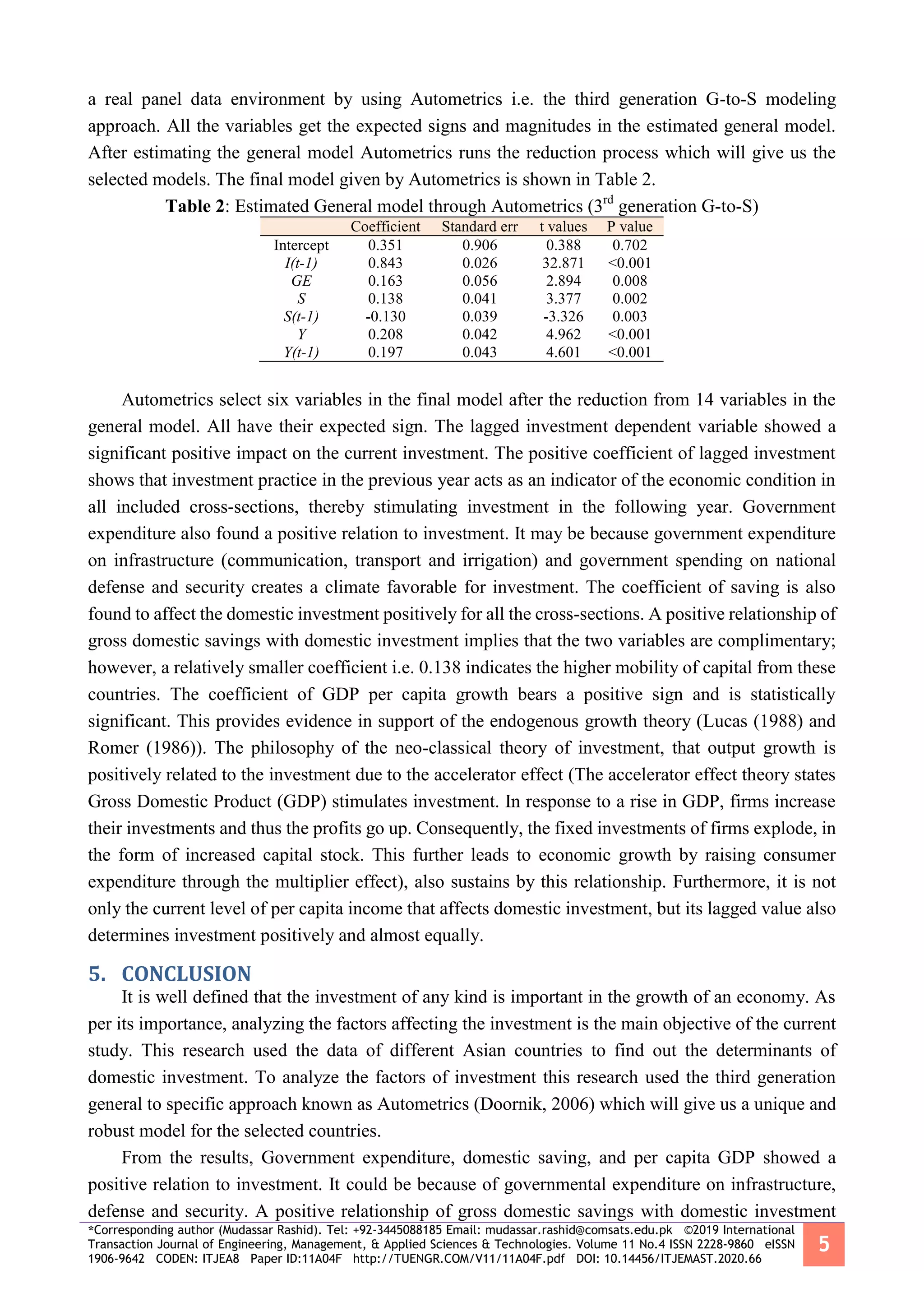 *Corresponding author (Mudassar Rashid). Tel: +92-3445088185 Email: mudassar.rashid@comsats.edu.pk ©2019 International
Transaction Journal of Engineering, Management, & Applied Sciences & Technologies. Volume 11 No.4 ISSN 2228-9860 eISSN
1906-9642 CODEN: ITJEA8 Paper ID:11A04F http://TUENGR.COM/V11/11A04F.pdf DOI: 10.14456/ITJEMAST.2020.66
5
a real panel data environment by using Autometrics i.e. the third generation G-to-S modeling
approach. All the variables get the expected signs and magnitudes in the estimated general model.
After estimating the general model Autometrics runs the reduction process which will give us the
selected models. The final model given by Autometrics is shown in Table 2.
Table 2: Estimated General model through Autometrics (3rd
generation G-to-S)
Coefficient Standard err t values P value
Intercept 0.351 0.906 0.388 0.702
I(t-1) 0.843 0.026 32.871 <0.001
GE 0.163 0.056 2.894 0.008
S 0.138 0.041 3.377 0.002
S(t-1) -0.130 0.039 -3.326 0.003
Y 0.208 0.042 4.962 <0.001
Y(t-1) 0.197 0.043 4.601 <0.001
Autometrics select six variables in the final model after the reduction from 14 variables in the
general model. All have their expected sign. The lagged investment dependent variable showed a
significant positive impact on the current investment. The positive coefficient of lagged investment
shows that investment practice in the previous year acts as an indicator of the economic condition in
all included cross-sections, thereby stimulating investment in the following year. Government
expenditure also found a positive relation to investment. It may be because government expenditure
on infrastructure (communication, transport and irrigation) and government spending on national
defense and security creates a climate favorable for investment. The coefficient of saving is also
found to affect the domestic investment positively for all the cross-sections. A positive relationship of
gross domestic savings with domestic investment implies that the two variables are complimentary;
however, a relatively smaller coefficient i.e. 0.138 indicates the higher mobility of capital from these
countries. The coefficient of GDP per capita growth bears a positive sign and is statistically
significant. This provides evidence in support of the endogenous growth theory (Lucas (1988) and
Romer (1986)). The philosophy of the neo-classical theory of investment, that output growth is
positively related to the investment due to the accelerator effect (The accelerator effect theory states
Gross Domestic Product (GDP) stimulates investment. In response to a rise in GDP, firms increase
their investments and thus the profits go up. Consequently, the fixed investments of firms explode, in
the form of increased capital stock. This further leads to economic growth by raising consumer
expenditure through the multiplier effect), also sustains by this relationship. Furthermore, it is not
only the current level of per capita income that affects domestic investment, but its lagged value also
determines investment positively and almost equally.
5. CONCLUSION
It is well defined that the investment of any kind is important in the growth of an economy. As
per its importance, analyzing the factors affecting the investment is the main objective of the current
study. This research used the data of different Asian countries to find out the determinants of
domestic investment. To analyze the factors of investment this research used the third generation
general to specific approach known as Autometrics (Doornik, 2006) which will give us a unique and
robust model for the selected countries.
From the results, Government expenditure, domestic saving, and per capita GDP showed a
positive relation to investment. It could be because of governmental expenditure on infrastructure,
defense and security. A positive relationship of gross domestic savings with domestic investment
 