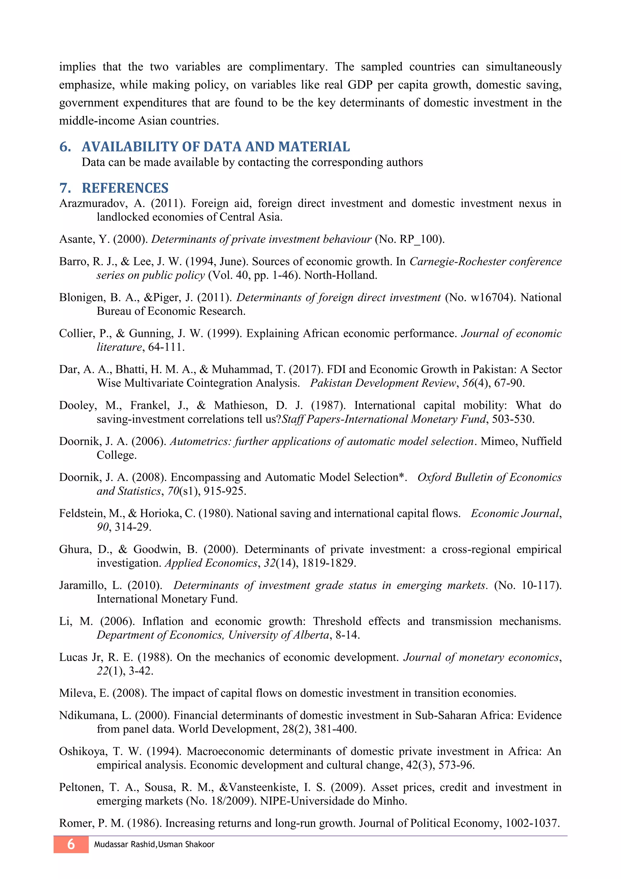 6 Mudassar Rashid,Usman Shakoor
implies that the two variables are complimentary. The sampled countries can simultaneously
emphasize, while making policy, on variables like real GDP per capita growth, domestic saving,
government expenditures that are found to be the key determinants of domestic investment in the
middle-income Asian countries.
6. AVAILABILITY OF DATA AND MATERIAL
Data can be made available by contacting the corresponding authors
7. REFERENCES
Arazmuradov, A. (2011). Foreign aid, foreign direct investment and domestic investment nexus in
landlocked economies of Central Asia.
Asante, Y. (2000). Determinants of private investment behaviour (No. RP_100).
Barro, R. J., & Lee, J. W. (1994, June). Sources of economic growth. In Carnegie-Rochester conference
series on public policy (Vol. 40, pp. 1-46). North-Holland.
Blonigen, B. A., &Piger, J. (2011). Determinants of foreign direct investment (No. w16704). National
Bureau of Economic Research.
Collier, P., & Gunning, J. W. (1999). Explaining African economic performance. Journal of economic
literature, 64-111.
Dar, A. A., Bhatti, H. M. A., & Muhammad, T. (2017). FDI and Economic Growth in Pakistan: A Sector
Wise Multivariate Cointegration Analysis. Pakistan Development Review, 56(4), 67-90.
Dooley, M., Frankel, J., & Mathieson, D. J. (1987). International capital mobility: What do
saving-investment correlations tell us?Staff Papers-International Monetary Fund, 503-530.
Doornik, J. A. (2006). Autometrics: further applications of automatic model selection. Mimeo, Nuffield
College.
Doornik, J. A. (2008). Encompassing and Automatic Model Selection*. Oxford Bulletin of Economics
and Statistics, 70(s1), 915-925.
Feldstein, M., & Horioka, C. (1980). National saving and international capital flows. Economic Journal,
90, 314-29.
Ghura, D., & Goodwin, B. (2000). Determinants of private investment: a cross-regional empirical
investigation. Applied Economics, 32(14), 1819-1829.
Jaramillo, L. (2010). Determinants of investment grade status in emerging markets. (No. 10-117).
International Monetary Fund.
Li, M. (2006). Inflation and economic growth: Threshold effects and transmission mechanisms.
Department of Economics, University of Alberta, 8-14.
Lucas Jr, R. E. (1988). On the mechanics of economic development. Journal of monetary economics,
22(1), 3-42.
Mileva, E. (2008). The impact of capital flows on domestic investment in transition economies.
Ndikumana, L. (2000). Financial determinants of domestic investment in Sub-Saharan Africa: Evidence
from panel data. World Development, 28(2), 381-400.
Oshikoya, T. W. (1994). Macroeconomic determinants of domestic private investment in Africa: An
empirical analysis. Economic development and cultural change, 42(3), 573-96.
Peltonen, T. A., Sousa, R. M., &Vansteenkiste, I. S. (2009). Asset prices, credit and investment in
emerging markets (No. 18/2009). NIPE-Universidade do Minho.
Romer, P. M. (1986). Increasing returns and long-run growth. Journal of Political Economy, 1002-1037.
 