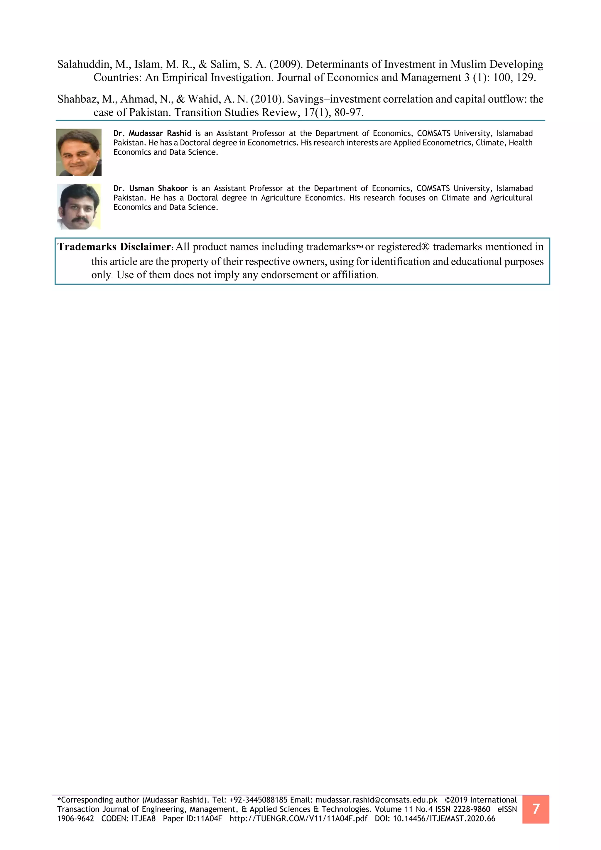 *Corresponding author (Mudassar Rashid). Tel: +92-3445088185 Email: mudassar.rashid@comsats.edu.pk ©2019 International
Transaction Journal of Engineering, Management, & Applied Sciences & Technologies. Volume 11 No.4 ISSN 2228-9860 eISSN
1906-9642 CODEN: ITJEA8 Paper ID:11A04F http://TUENGR.COM/V11/11A04F.pdf DOI: 10.14456/ITJEMAST.2020.66
7
Salahuddin, M., Islam, M. R., & Salim, S. A. (2009). Determinants of Investment in Muslim Developing
Countries: An Empirical Investigation. Journal of Economics and Management 3 (1): 100, 129.
Shahbaz, M., Ahmad, N., & Wahid, A. N. (2010). Savings–investment correlation and capital outflow: the
case of Pakistan. Transition Studies Review, 17(1), 80-97.
Dr. Mudassar Rashid is an Assistant Professor at the Department of Economics, COMSATS University, Islamabad
Pakistan. He has a Doctoral degree in Econometrics. His research interests are Applied Econometrics, Climate, Health
Economics and Data Science.
Dr. Usman Shakoor is an Assistant Professor at the Department of Economics, COMSATS University, Islamabad
Pakistan. He has a Doctoral degree in Agriculture Economics. His research focuses on Climate and Agricultural
Economics and Data Science.
Trademarks Disclaimer: All product names including trademarks™ or registered® trademarks mentioned in
this article are the property of their respective owners, using for identification and educational purposes
only. Use of them does not imply any endorsement or affiliation.
 