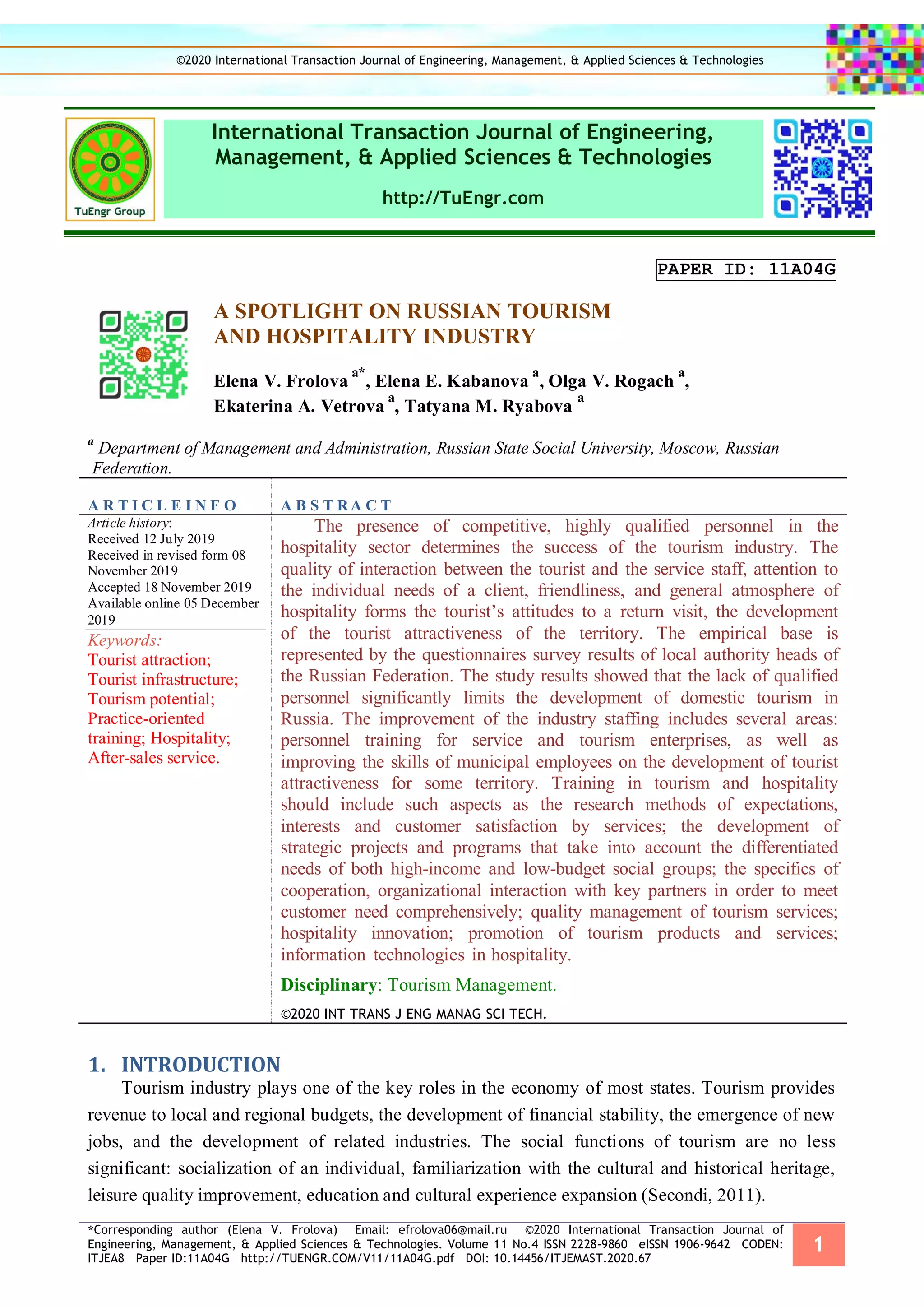 *Corresponding author (Elena V. Frolova) Email: efrolova06@mail.ru ©2020 International Transaction Journal of
Engineering, Management, & Applied Sciences & Technologies. Volume 11 No.4 ISSN 2228-9860 eISSN 1906-9642 CODEN:
ITJEA8 Paper ID:11A04G http://TUENGR.COM/V11/11A04G.pdf DOI: 10.14456/ITJEMAST.2020.67
1
International Transaction Journal of Engineering,
Management, & Applied Sciences & Technologies
http://TuEngr.com
PAPER ID: 11A04G
A SPOTLIGHT ON RUSSIAN TOURISM
AND HOSPITALITY INDUSTRY
Elena V. Frolova
a*
, Elena E. Kabanova
a
, Olga V. Rogach
a
,
Ekaterina A. Vetrova
a
, Tatyana M. Ryabova
a
a
Department of Management and Administration, Russian State Social University, Moscow, Russian
Federation.
A R T I C L E I N F O A B S T RA C T
Article history:
Received 12 July 2019
Received in revised form 08
November 2019
Accepted 18 November 2019
Available online 05 December
2019
Keywords:
Tourist attraction;
Tourist infrastructure;
Tourism potential;
Practice-oriented
training; Hospitality;
After-sales service.
The presence of competitive, highly qualified personnel in the
hospitality sector determines the success of the tourism industry. The
quality of interaction between the tourist and the service staff, attention to
the individual needs of a client, friendliness, and general atmosphere of
hospitality forms the tourist’s attitudes to a return visit, the development
of the tourist attractiveness of the territory. The empirical base is
represented by the questionnaires survey results of local authority heads of
the Russian Federation. The study results showed that the lack of qualified
personnel significantly limits the development of domestic tourism in
Russia. The improvement of the industry staffing includes several areas:
personnel training for service and tourism enterprises, as well as
improving the skills of municipal employees on the development of tourist
attractiveness for some territory. Training in tourism and hospitality
should include such aspects as the research methods of expectations,
interests and customer satisfaction by services; the development of
strategic projects and programs that take into account the differentiated
needs of both high-income and low-budget social groups; the specifics of
cooperation, organizational interaction with key partners in order to meet
customer need comprehensively; quality management of tourism services;
hospitality innovation; promotion of tourism products and services;
information technologies in hospitality.
Disciplinary: Tourism Management.
©2020 INT TRANS J ENG MANAG SCI TECH.
INTRODUCTION1.
Tourism industry plays one of the key roles in the economy of most states. Tourism provides
revenue to local and regional budgets, the development of financial stability, the emergence of new
jobs, and the development of related industries. The social functions of tourism are no less
significant: socialization of an individual, familiarization with the cultural and historical heritage,
leisure quality improvement, education and cultural experience expansion (Secondi, 2011).
©2020 International Transaction Journal of Engineering, Management, & Applied Sciences & Technologies
 