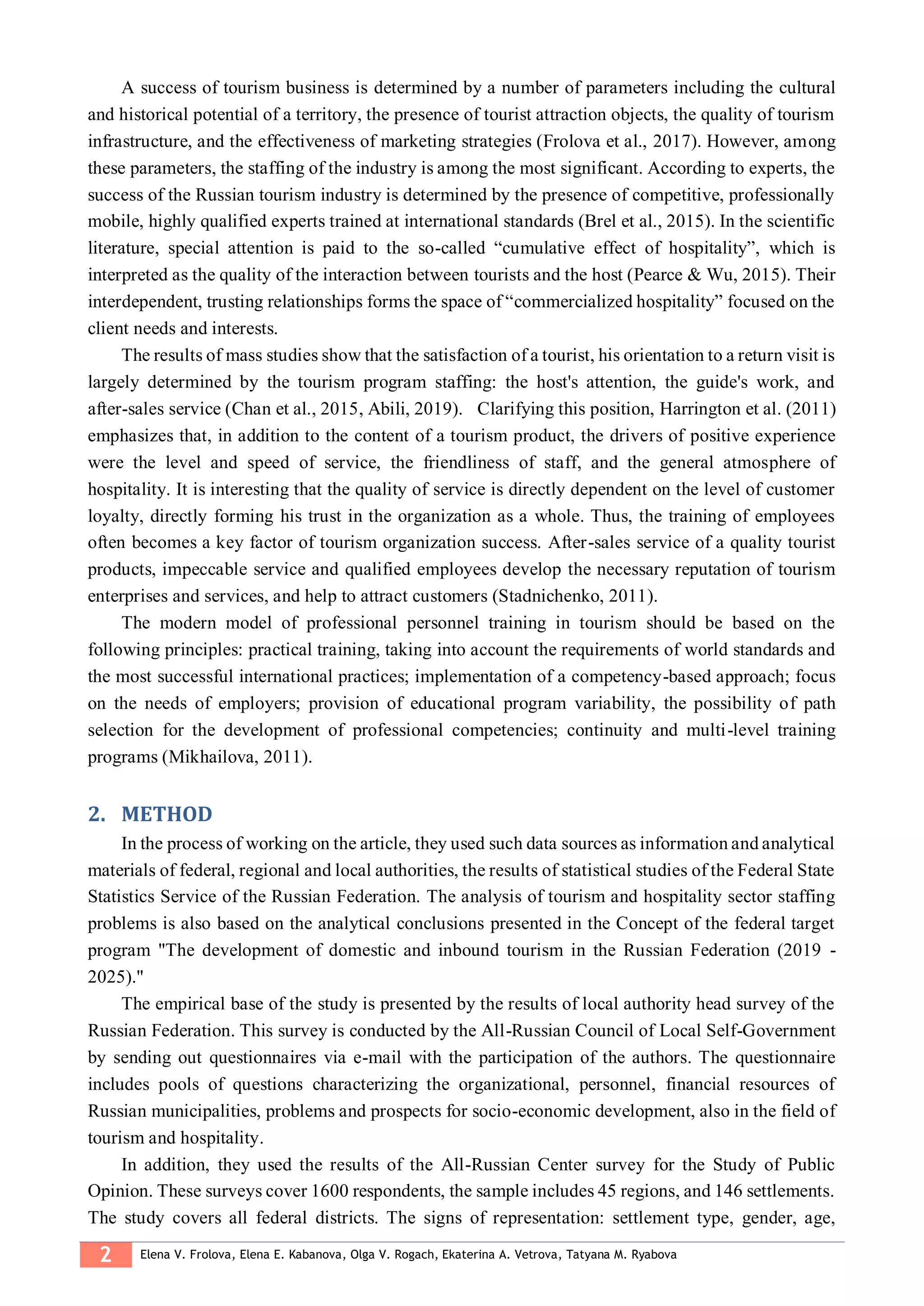 2 Elena V. Frolova, Elena E. Kabanova, Olga V. Rogach, Ekaterina A. Vetrova, Tatyana M. Ryabova
A success of tourism business is determined by a number of parameters including the cultural
and historical potential of a territory, the presence of tourist attraction objects, the quality of tourism
infrastructure, and the effectiveness of marketing strategies (Frolova et al., 2017). However, among
these parameters, the staffing of the industry is among the most significant. According to experts, the
success of the Russian tourism industry is determined by the presence of competitive, professionally
mobile, highly qualified experts trained at international standards (Brel et al., 2015). In the scientific
literature, special attention is paid to the so-called “cumulative effect of hospitality”, which is
interpreted as the quality of the interaction between tourists and the host (Pearce & Wu, 2015). Their
interdependent, trusting relationships forms the space of “commercialized hospitality” focused on the
client needs and interests.
The results of mass studies show that the satisfaction of a tourist, his orientation to a return visit is
largely determined by the tourism program staffing: the host's attention, the guide's work, and
after-sales service (Chan et al., 2015, Abili, 2019). Clarifying this position, Harrington et al. (2011)
emphasizes that, in addition to the content of a tourism product, the drivers of positive experience
were the level and speed of service, the friendliness of staff, and the general atmosphere of
hospitality. It is interesting that the quality of service is directly dependent on the level of customer
loyalty, directly forming his trust in the organization as a whole. Thus, the training of employees
often becomes a key factor of tourism organization success. After-sales service of a quality tourist
products, impeccable service and qualified employees develop the necessary reputation of tourism
enterprises and services, and help to attract customers (Stadnichenko, 2011).
The modern model of professional personnel training in tourism should be based on the
following principles: practical training, taking into account the requirements of world standards and
the most successful international practices; implementation of a competency-based approach; focus
on the needs of employers; provision of educational program variability, the possibility of path
selection for the development of professional competencies; continuity and multi-level training
programs (Mikhailova, 2011).
METHOD2.
In the process of working on the article, they used such data sources as information and analytical
materials of federal, regional and local authorities, the results of statistical studies of the Federal State
Statistics Service of the Russian Federation. The analysis of tourism and hospitality sector staffing
problems is also based on the analytical conclusions presented in the Concept of the federal target
program "The development of domestic and inbound tourism in the Russian Federation (2019 -
2025)."
The empirical base of the study is presented by the results of local authority head survey of the
Russian Federation. This survey is conducted by the All-Russian Council of Local Self-Government
by sending out questionnaires via e-mail with the participation of the authors. The questionnaire
includes pools of questions characterizing the organizational, personnel, financial resources of
Russian municipalities, problems and prospects for socio-economic development, also in the field of
tourism and hospitality.
In addition, they used the results of the All-Russian Center survey for the Study of Public
Opinion. These surveys cover 1600 respondents, the sample includes 45 regions, and 146 settlements.
The study covers all federal districts. The signs of representation: settlement type, gender, age,
 