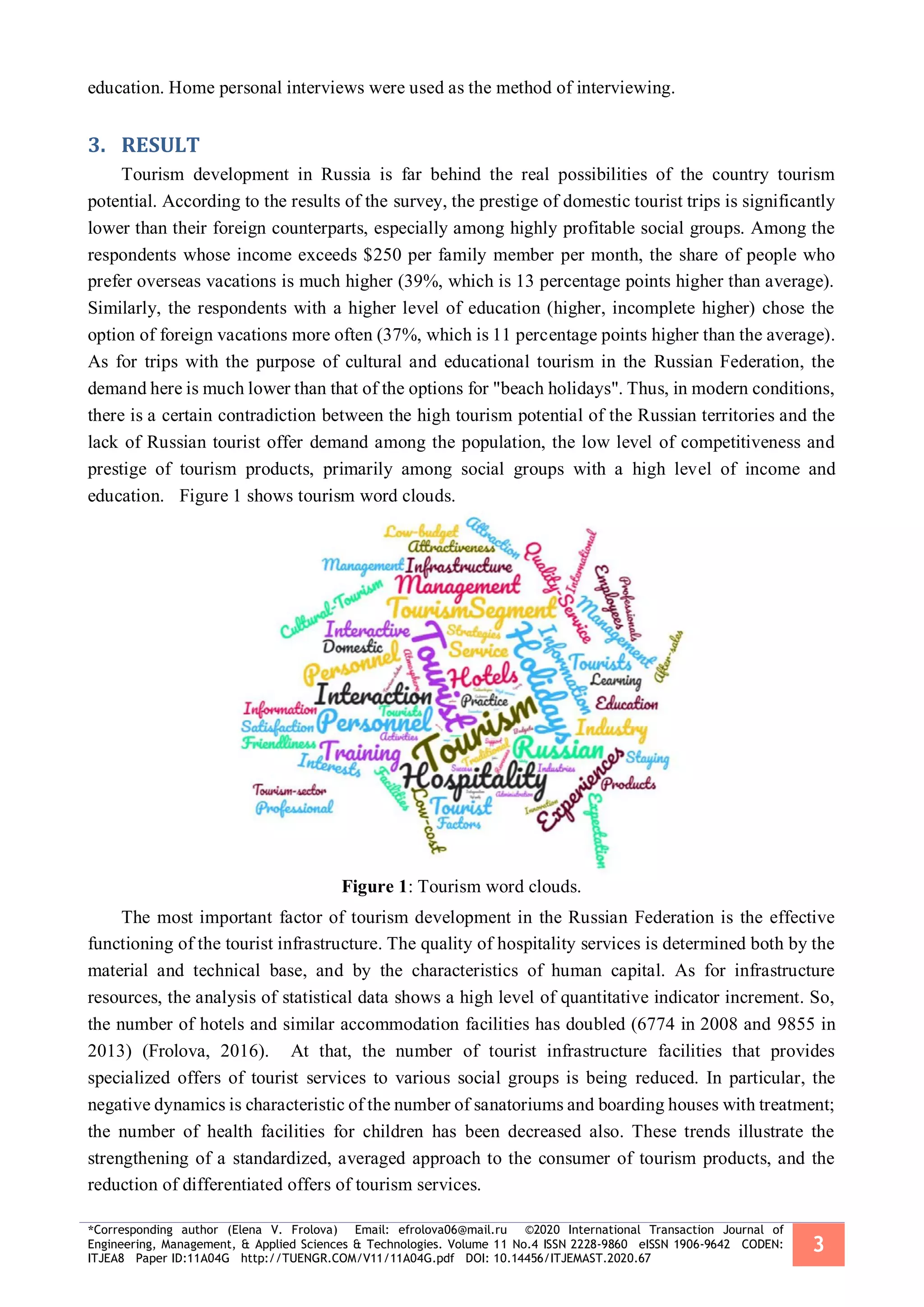 *Corresponding author (Elena V. Frolova) Email: efrolova06@mail.ru ©2020 International Transaction Journal of
Engineering, Management, & Applied Sciences & Technologies. Volume 11 No.4 ISSN 2228-9860 eISSN 1906-9642 CODEN:
ITJEA8 Paper ID:11A04G http://TUENGR.COM/V11/11A04G.pdf DOI: 10.14456/ITJEMAST.2020.67
3
education. Home personal interviews were used as the method of interviewing.
RESULT3.
Tourism development in Russia is far behind the real possibilities of the country tourism
potential. According to the results of the survey, the prestige of domestic tourist trips is significantly
lower than their foreign counterparts, especially among highly profitable social groups. Among the
respondents whose income exceeds $250 per family member per month, the share of people who
prefer overseas vacations is much higher (39%, which is 13 percentage points higher than average).
Similarly, the respondents with a higher level of education (higher, incomplete higher) chose the
option of foreign vacations more often (37%, which is 11 percentage points higher than the average).
As for trips with the purpose of cultural and educational tourism in the Russian Federation, the
demand here is much lower than that of the options for "beach holidays". Thus, in modern conditions,
there is a certain contradiction between the high tourism potential of the Russian territories and the
lack of Russian tourist offer demand among the population, the low level of competitiveness and
prestige of tourism products, primarily among social groups with a high level of income and
education. Figure 1 shows tourism word clouds.
Figure 1: Tourism word clouds.
The most important factor of tourism development in the Russian Federation is the effective
functioning of the tourist infrastructure. The quality of hospitality services is determined both by the
material and technical base, and by the characteristics of human capital. As for infrastructure
resources, the analysis of statistical data shows a high level of quantitative indicator increment. So,
the number of hotels and similar accommodation facilities has doubled (6774 in 2008 and 9855 in
2013) (Frolova, 2016). At that, the number of tourist infrastructure facilities that provides
specialized offers of tourist services to various social groups is being reduced. In particular, the
negative dynamics is characteristic of the number of sanatoriums and boarding houses with treatment;
the number of health facilities for children has been decreased also. These trends illustrate the
strengthening of a standardized, averaged approach to the consumer of tourism products, and the
reduction of differentiated offers of tourism services.
 