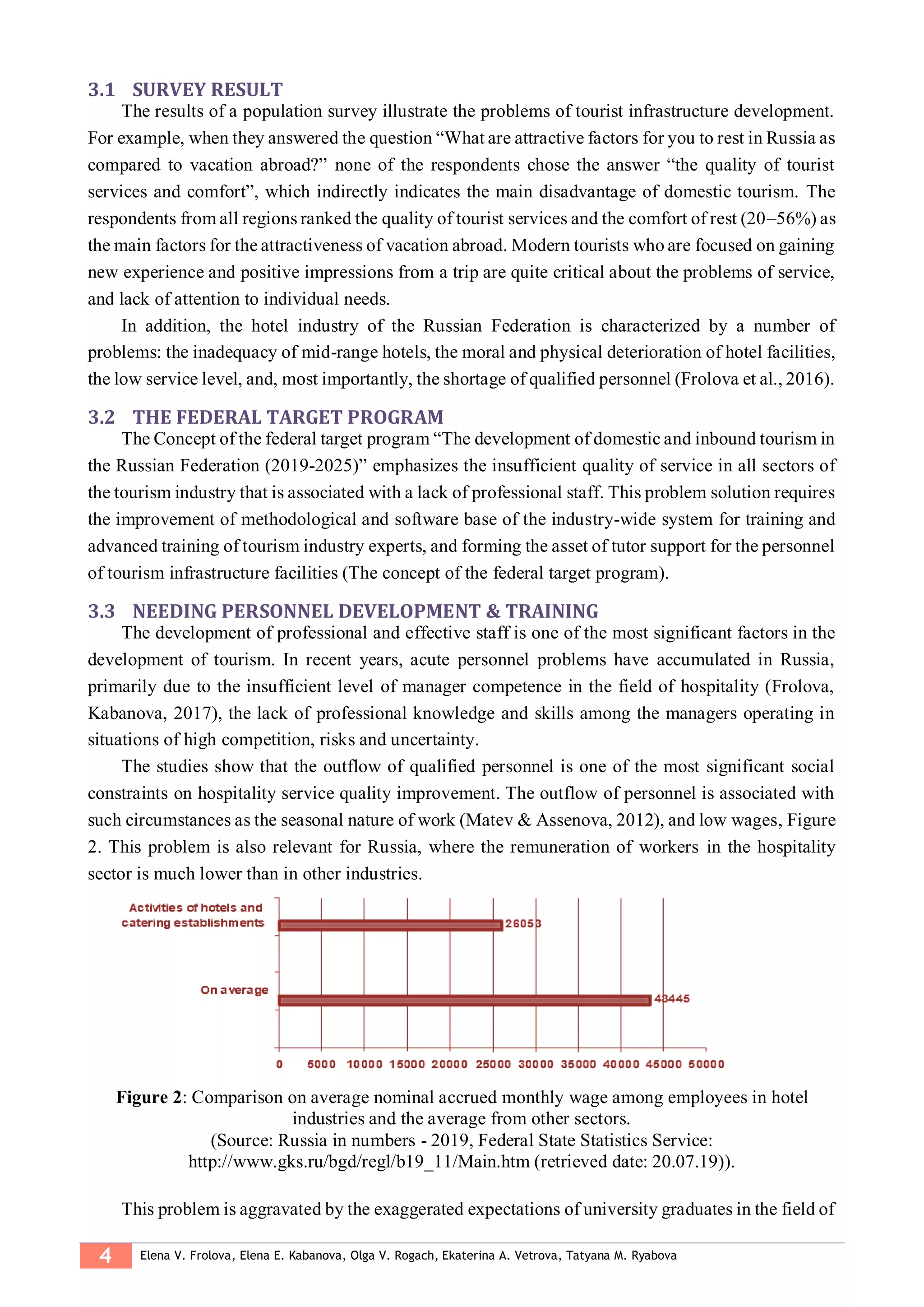 4 Elena V. Frolova, Elena E. Kabanova, Olga V. Rogach, Ekaterina A. Vetrova, Tatyana M. Ryabova
3.1 SURVEY RESULT
The results of a population survey illustrate the problems of tourist infrastructure development.
For example, when they answered the question “What are attractive factors for you to rest in Russia as
compared to vacation abroad?” none of the respondents chose the answer “the quality of tourist
services and comfort”, which indirectly indicates the main disadvantage of domestic tourism. The
respondents from all regions ranked the quality of tourist services and the comfort of rest (20–56%) as
the main factors for the attractiveness of vacation abroad. Modern tourists who are focused on gaining
new experience and positive impressions from a trip are quite critical about the problems of service,
and lack of attention to individual needs.
In addition, the hotel industry of the Russian Federation is characterized by a number of
problems: the inadequacy of mid-range hotels, the moral and physical deterioration of hotel facilities,
the low service level, and, most importantly, the shortage of qualified personnel (Frolova et al., 2016).
3.2 THE FEDERAL TARGET PROGRAM
The Concept of the federal target program “The development of domestic and inbound tourism in
the Russian Federation (2019-2025)” emphasizes the insufficient quality of service in all sectors of
the tourism industry that is associated with a lack of professional staff. This problem solution requires
the improvement of methodological and software base of the industry-wide system for training and
advanced training of tourism industry experts, and forming the asset of tutor support for the personnel
of tourism infrastructure facilities (The concept of the federal target program).
3.3 NEEDING PERSONNEL DEVELOPMENT & TRAINING
The development of professional and effective staff is one of the most significant factors in the
development of tourism. In recent years, acute personnel problems have accumulated in Russia,
primarily due to the insufficient level of manager competence in the field of hospitality (Frolova,
Kabanova, 2017), the lack of professional knowledge and skills among the managers operating in
situations of high competition, risks and uncertainty.
The studies show that the outflow of qualified personnel is one of the most significant social
constraints on hospitality service quality improvement. The outflow of personnel is associated with
such circumstances as the seasonal nature of work (Matev & Assenova, 2012), and low wages, Figure
2. This problem is also relevant for Russia, where the remuneration of workers in the hospitality
sector is much lower than in other industries.
Figure 2: Comparison on average nominal accrued monthly wage among employees in hotel
industries and the average from other sectors.
(Source: Russia in numbers - 2019, Federal State Statistics Service:
http://www.gks.ru/bgd/regl/b19_11/Main.htm (retrieved date: 20.07.19)).
This problem is aggravated by the exaggerated expectations of university graduates in the field of
 
