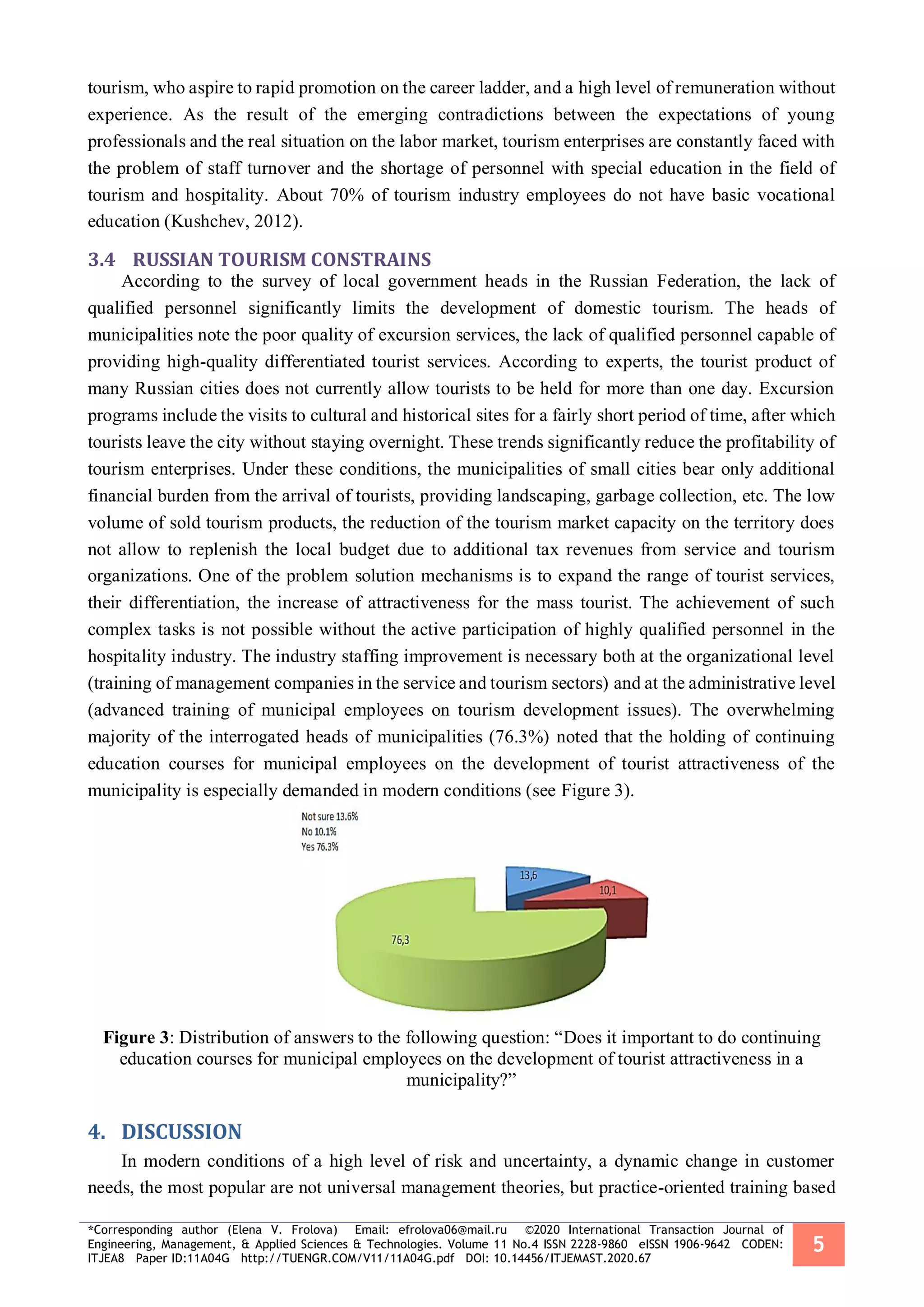 *Corresponding author (Elena V. Frolova) Email: efrolova06@mail.ru ©2020 International Transaction Journal of
Engineering, Management, & Applied Sciences & Technologies. Volume 11 No.4 ISSN 2228-9860 eISSN 1906-9642 CODEN:
ITJEA8 Paper ID:11A04G http://TUENGR.COM/V11/11A04G.pdf DOI: 10.14456/ITJEMAST.2020.67
5
tourism, who aspire to rapid promotion on the career ladder, and a high level of remuneration without
experience. As the result of the emerging contradictions between the expectations of young
professionals and the real situation on the labor market, tourism enterprises are constantly faced with
the problem of staff turnover and the shortage of personnel with special education in the field of
tourism and hospitality. About 70% of tourism industry employees do not have basic vocational
education (Kushchev, 2012).
3.4 RUSSIAN TOURISM CONSTRAINS
According to the survey of local government heads in the Russian Federation, the lack of
qualified personnel significantly limits the development of domestic tourism. The heads of
municipalities note the poor quality of excursion services, the lack of qualified personnel capable of
providing high-quality differentiated tourist services. According to experts, the tourist product of
many Russian cities does not currently allow tourists to be held for more than one day. Excursion
programs include the visits to cultural and historical sites for a fairly short period of time, after which
tourists leave the city without staying overnight. These trends significantly reduce the profitability of
tourism enterprises. Under these conditions, the municipalities of small cities bear only additional
financial burden from the arrival of tourists, providing landscaping, garbage collection, etc. The low
volume of sold tourism products, the reduction of the tourism market capacity on the territory does
not allow to replenish the local budget due to additional tax revenues from service and tourism
organizations. One of the problem solution mechanisms is to expand the range of tourist services,
their differentiation, the increase of attractiveness for the mass tourist. The achievement of such
complex tasks is not possible without the active participation of highly qualified personnel in the
hospitality industry. The industry staffing improvement is necessary both at the organizational level
(training of management companies in the service and tourism sectors) and at the administrative level
(advanced training of municipal employees on tourism development issues). The overwhelming
majority of the interrogated heads of municipalities (76.3%) noted that the holding of continuing
education courses for municipal employees on the development of tourist attractiveness of the
municipality is especially demanded in modern conditions (see Figure 3).
Figure 3: Distribution of answers to the following question: “Does it important to do continuing
education courses for municipal employees on the development of tourist attractiveness in a
municipality?”
DISCUSSION4.
In modern conditions of a high level of risk and uncertainty, a dynamic change in customer
needs, the most popular are not universal management theories, but practice-oriented training based
 
