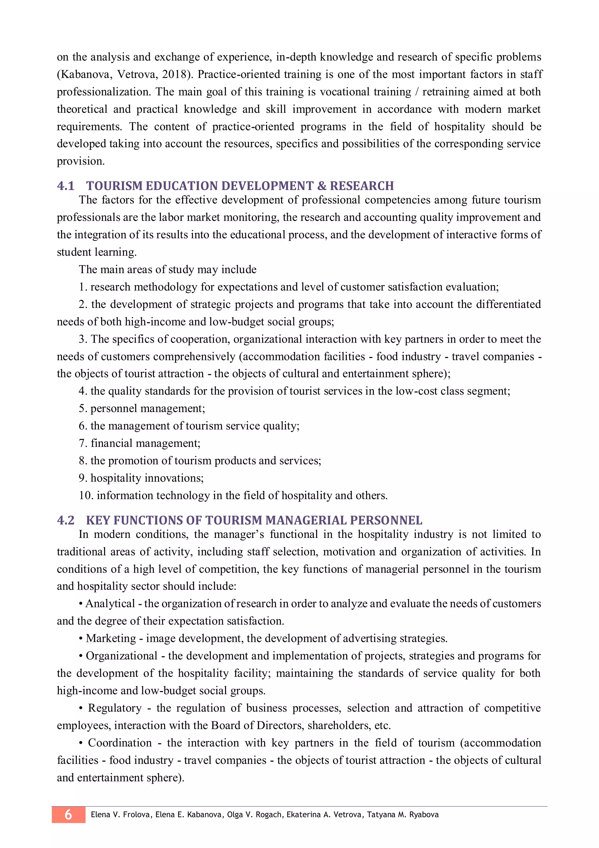 6 Elena V. Frolova, Elena E. Kabanova, Olga V. Rogach, Ekaterina A. Vetrova, Tatyana M. Ryabova
on the analysis and exchange of experience, in-depth knowledge and research of specific problems
(Kabanova, Vetrova, 2018). Practice-oriented training is one of the most important factors in staff
professionalization. The main goal of this training is vocational training / retraining aimed at both
theoretical and practical knowledge and skill improvement in accordance with modern market
requirements. The content of practice-oriented programs in the field of hospitality should be
developed taking into account the resources, specifics and possibilities of the corresponding service
provision.
4.1 TOURISM EDUCATION DEVELOPMENT & RESEARCH
The factors for the effective development of professional competencies among future tourism
professionals are the labor market monitoring, the research and accounting quality improvement and
the integration of its results into the educational process, and the development of interactive forms of
student learning.
The main areas of study may include
1. research methodology for expectations and level of customer satisfaction evaluation;
2. the development of strategic projects and programs that take into account the differentiated
needs of both high-income and low-budget social groups;
3. The specifics of cooperation, organizational interaction with key partners in order to meet the
needs of customers comprehensively (accommodation facilities - food industry - travel companies -
the objects of tourist attraction - the objects of cultural and entertainment sphere);
4. the quality standards for the provision of tourist services in the low-cost class segment;
5. personnel management;
6. the management of tourism service quality;
7. financial management;
8. the promotion of tourism products and services;
9. hospitality innovations;
10. information technology in the field of hospitality and others.
4.2 KEY FUNCTIONS OF TOURISM MANAGERIAL PERSONNEL
In modern conditions, the manager’s functional in the hospitality industry is not limited to
traditional areas of activity, including staff selection, motivation and organization of activities. In
conditions of a high level of competition, the key functions of managerial personnel in the tourism
and hospitality sector should include:
• Analytical - the organization of research in order to analyze and evaluate the needs of customers
and the degree of their expectation satisfaction.
• Marketing - image development, the development of advertising strategies.
• Organizational - the development and implementation of projects, strategies and programs for
the development of the hospitality facility; maintaining the standards of service quality for both
high-income and low-budget social groups.
• Regulatory - the regulation of business processes, selection and attraction of competitive
employees, interaction with the Board of Directors, shareholders, etc.
• Coordination - the interaction with key partners in the field of tourism (accommodation
facilities - food industry - travel companies - the objects of tourist attraction - the objects of cultural
and entertainment sphere).
 