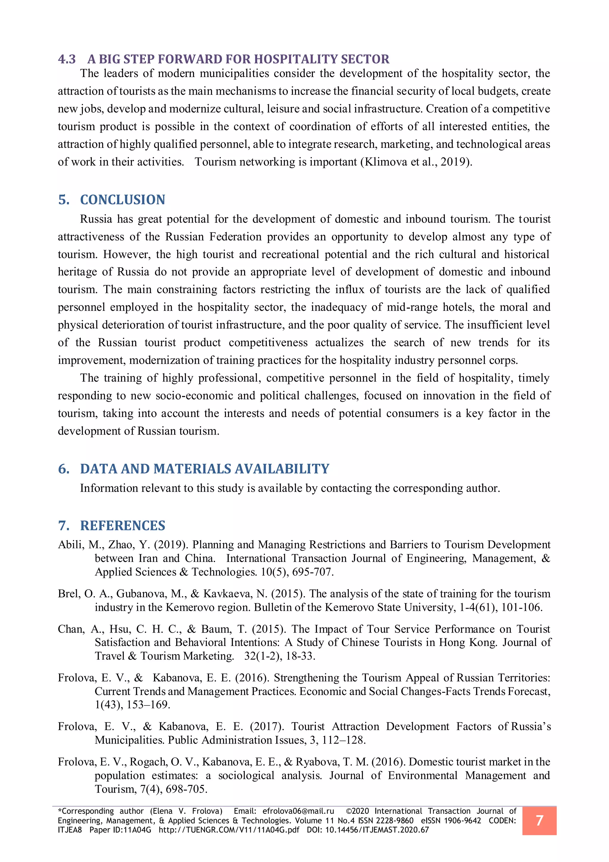 *Corresponding author (Elena V. Frolova) Email: efrolova06@mail.ru ©2020 International Transaction Journal of
Engineering, Management, & Applied Sciences & Technologies. Volume 11 No.4 ISSN 2228-9860 eISSN 1906-9642 CODEN:
ITJEA8 Paper ID:11A04G http://TUENGR.COM/V11/11A04G.pdf DOI: 10.14456/ITJEMAST.2020.67
7
4.3 A BIG STEP FORWARD FOR HOSPITALITY SECTOR
The leaders of modern municipalities consider the development of the hospitality sector, the
attraction of tourists as the main mechanisms to increase the financial security of local budgets, create
new jobs, develop and modernize cultural, leisure and social infrastructure. Creation of a competitive
tourism product is possible in the context of coordination of efforts of all interested entities, the
attraction of highly qualified personnel, able to integrate research, marketing, and technological areas
of work in their activities. Tourism networking is important (Klimova et al., 2019).
CONCLUSION5.
Russia has great potential for the development of domestic and inbound tourism. The tourist
attractiveness of the Russian Federation provides an opportunity to develop almost any type of
tourism. However, the high tourist and recreational potential and the rich cultural and historical
heritage of Russia do not provide an appropriate level of development of domestic and inbound
tourism. The main constraining factors restricting the influx of tourists are the lack of qualified
personnel employed in the hospitality sector, the inadequacy of mid-range hotels, the moral and
physical deterioration of tourist infrastructure, and the poor quality of service. The insufficient level
of the Russian tourist product competitiveness actualizes the search of new trends for its
improvement, modernization of training practices for the hospitality industry personnel corps.
The training of highly professional, competitive personnel in the field of hospitality, timely
responding to new socio-economic and political challenges, focused on innovation in the field of
tourism, taking into account the interests and needs of potential consumers is a key factor in the
development of Russian tourism.
DATA AND MATERIALS AVAILABILITY6.
Information relevant to this study is available by contacting the corresponding author.
REFERENCES7.
Abili, M., Zhao, Y. (2019). Planning and Managing Restrictions and Barriers to Tourism Development
between Iran and China. International Transaction Journal of Engineering, Management, &
Applied Sciences & Technologies. 10(5), 695-707.
Brel, O. A., Gubanova, M., & Kavkaeva, N. (2015). The analysis of the state of training for the tourism
industry in the Kemerovo region. Bulletin of the Kemerovo State University, 1-4(61), 101-106.
Chan, A., Hsu, C. H. C., & Baum, T. (2015). The Impact of Tour Service Performance on Tourist
Satisfaction and Behavioral Intentions: A Study of Chinese Tourists in Hong Kong. Journal of
Travel & Tourism Marketing. 32(1-2), 18-33.
Frolova, E. V., & Kabanova, E. E. (2016). Strengthening the Tourism Appeal of Russian Territories:
Current Trends and Management Practices. Economic and Social Changes-Facts Trends Forecast,
1(43), 153–169.
Frolova, E. V., & Kabanova, E. E. (2017). Tourist Attraction Development Factors of Russia’s
Municipalities. Public Administration Issues, 3, 112–128.
Frolova, E. V., Rogach, O. V., Kabanova, E. E., & Ryabova, T. M. (2016). Domestic tourist market in the
population estimates: a sociological analysis. Journal of Environmental Management and
Tourism, 7(4), 698-705.
 