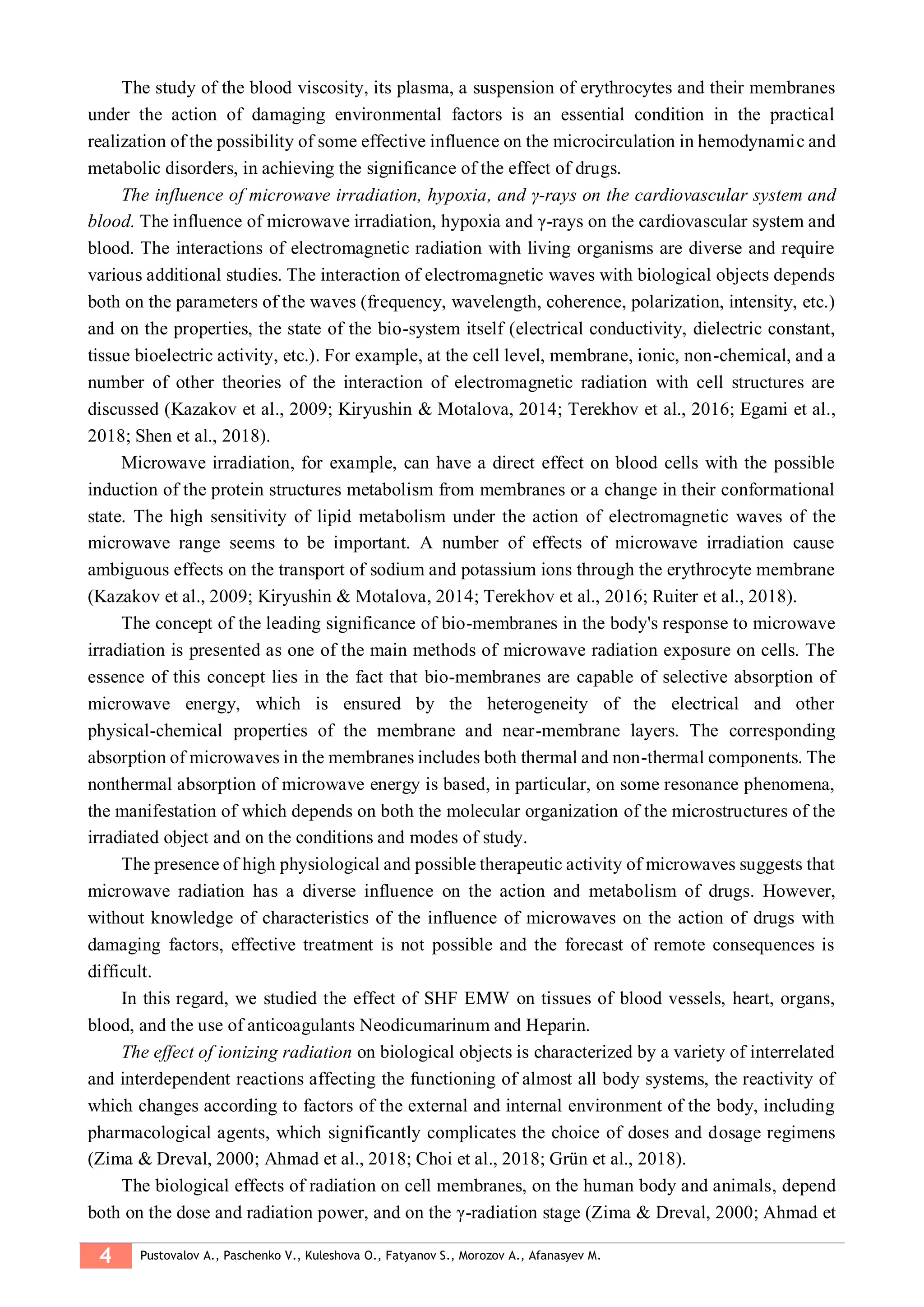 4 Pustovalov A., Paschenko V., Kuleshova O., Fatyanov S., Morozov A., Afanasyev M.
The study of the blood viscosity, its plasma, a suspension of erythrocytes and their membranes
under the action of damaging environmental factors is an essential condition in the practical
realization of the possibility of some effective influence on the microcirculation in hemodynamic and
metabolic disorders, in achieving the significance of the effect of drugs.
The influence of microwave irradiation, hypoxia, and γ-rays on the cardiovascular system and
blood. The influence of microwave irradiation, hypoxia and γ-rays on the cardiovascular system and
blood. The interactions of electromagnetic radiation with living organisms are diverse and require
various additional studies. The interaction of electromagnetic waves with biological objects depends
both on the parameters of the waves (frequency, wavelength, coherence, polarization, intensity, etc.)
and on the properties, the state of the bio-system itself (electrical conductivity, dielectric constant,
tissue bioelectric activity, etc.). For example, at the cell level, membrane, ionic, non-chemical, and a
number of other theories of the interaction of electromagnetic radiation with cell structures are
discussed (Kazakov et al., 2009; Kiryushin & Motalova, 2014; Terekhov et al., 2016; Egami et al.,
2018; Shen et al., 2018).
Microwave irradiation, for example, can have a direct effect on blood cells with the possible
induction of the protein structures metabolism from membranes or a change in their conformational
state. The high sensitivity of lipid metabolism under the action of electromagnetic waves of the
microwave range seems to be important. A number of effects of microwave irradiation cause
ambiguous effects on the transport of sodium and potassium ions through the erythrocyte membrane
(Kazakov et al., 2009; Kiryushin & Motalova, 2014; Terekhov et al., 2016; Ruiter et al., 2018).
The concept of the leading significance of bio-membranes in the body's response to microwave
irradiation is presented as one of the main methods of microwave radiation exposure on cells. The
essence of this concept lies in the fact that bio-membranes are capable of selective absorption of
microwave energy, which is ensured by the heterogeneity of the electrical and other
physical-chemical properties of the membrane and near-membrane layers. The corresponding
absorption of microwaves in the membranes includes both thermal and non-thermal components. The
nonthermal absorption of microwave energy is based, in particular, on some resonance phenomena,
the manifestation of which depends on both the molecular organization of the microstructures of the
irradiated object and on the conditions and modes of study.
The presence of high physiological and possible therapeutic activity of microwaves suggests that
microwave radiation has a diverse influence on the action and metabolism of drugs. However,
without knowledge of characteristics of the influence of microwaves on the action of drugs with
damaging factors, effective treatment is not possible and the forecast of remote consequences is
difficult.
In this regard, we studied the effect of SHF EMW on tissues of blood vessels, heart, organs,
blood, and the use of anticoagulants Neodicumarinum and Heparin.
The effect of ionizing radiation on biological objects is characterized by a variety of interrelated
and interdependent reactions affecting the functioning of almost all body systems, the reactivity of
which changes according to factors of the external and internal environment of the body, including
pharmacological agents, which significantly complicates the choice of doses and dosage regimens
(Zima & Dreval, 2000; Ahmad et al., 2018; Choi et al., 2018; Grün et al., 2018).
The biological effects of radiation on cell membranes, on the human body and animals, depend
both on the dose and radiation power, and on the γ-radiation stage (Zima & Dreval, 2000; Ahmad et
 