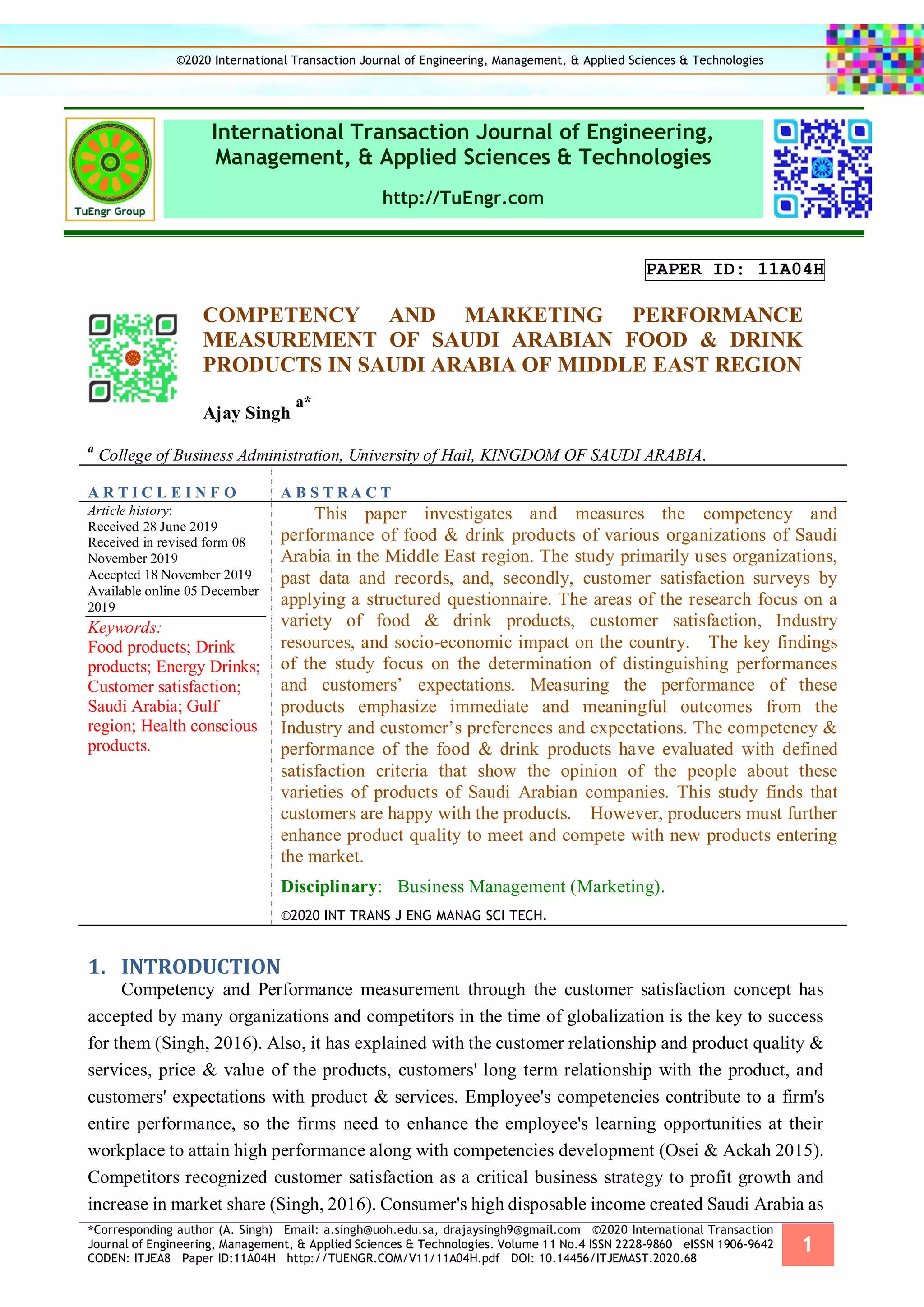 *Corresponding author (A. Singh) Email: a.singh@uoh.edu.sa, drajaysingh9@gmail.com ©2020 International Transaction
Journal of Engineering, Management, & Applied Sciences & Technologies. Volume 11 No.4 ISSN 2228-9860 eISSN 1906-9642
CODEN: ITJEA8 Paper ID:11A04H http://TUENGR.COM/V11/11A04H.pdf DOI: 10.14456/ITJEMAST.2020.68
1
International Transaction Journal of Engineering,
Management, & Applied Sciences & Technologies
http://TuEngr.com
PAPER ID: 11A04H
COMPETENCY AND MARKETING PERFORMANCE
MEASUREMENT OF SAUDI ARABIAN FOOD & DRINK
PRODUCTS IN SAUDI ARABIA OF MIDDLE EAST REGION
Ajay Singh
a*
a
College of Business Administration, University of Hail, KINGDOM OF SAUDI ARABIA.
A R T I C L E I N F O A B S T RA C T
Article history:
Received 28 June 2019
Received in revised form 08
November 2019
Accepted 18 November 2019
Available online 05 December
2019
Keywords:
Food products; Drink
products; Energy Drinks;
Customer satisfaction;
Saudi Arabia; Gulf
region; Health conscious
products.
This paper investigates and measures the competency and
performance of food & drink products of various organizations of Saudi
Arabia in the Middle East region. The study primarily uses organizations,
past data and records, and, secondly, customer satisfaction surveys by
applying a structured questionnaire. The areas of the research focus on a
variety of food & drink products, customer satisfaction, Industry
resources, and socio-economic impact on the country. The key findings
of the study focus on the determination of distinguishing performances
and customers’ expectations. Measuring the performance of these
products emphasize immediate and meaningful outcomes from the
Industry and customer’s preferences and expectations. The competency &
performance of the food & drink products have evaluated with defined
satisfaction criteria that show the opinion of the people about these
varieties of products of Saudi Arabian companies. This study finds that
customers are happy with the products. However, producers must further
enhance product quality to meet and compete with new products entering
the market.
Disciplinary: Business Management (Marketing).
©2020 INT TRANS J ENG MANAG SCI TECH.
1. INTRODUCTION
Competency and Performance measurement through the customer satisfaction concept has
accepted by many organizations and competitors in the time of globalization is the key to success
for them (Singh, 2016). Also, it has explained with the customer relationship and product quality &
services, price & value of the products, customers' long term relationship with the product, and
customers' expectations with product & services. Employee's competencies contribute to a firm's
entire performance, so the firms need to enhance the employee's learning opportunities at their
workplace to attain high performance along with competencies development (Osei & Ackah 2015).
Competitors recognized customer satisfaction as a critical business strategy to profit growth and
increase in market share (Singh, 2016). Consumer's high disposable income created Saudi Arabia as
©2020 International Transaction Journal of Engineering, Management, & Applied Sciences & Technologies
 