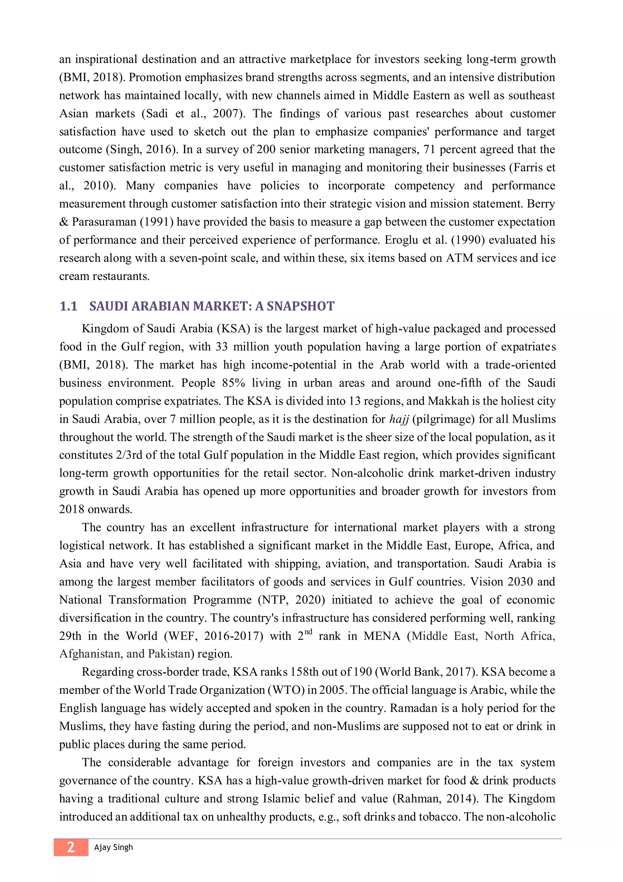 2 Ajay Singh
an inspirational destination and an attractive marketplace for investors seeking long-term growth
(BMI, 2018). Promotion emphasizes brand strengths across segments, and an intensive distribution
network has maintained locally, with new channels aimed in Middle Eastern as well as southeast
Asian markets (Sadi et al., 2007). The findings of various past researches about customer
satisfaction have used to sketch out the plan to emphasize companies' performance and target
outcome (Singh, 2016). In a survey of 200 senior marketing managers, 71 percent agreed that the
customer satisfaction metric is very useful in managing and monitoring their businesses (Farris et
al., 2010). Many companies have policies to incorporate competency and performance
measurement through customer satisfaction into their strategic vision and mission statement. Berry
& Parasuraman (1991) have provided the basis to measure a gap between the customer expectation
of performance and their perceived experience of performance. Eroglu et al. (1990) evaluated his
research along with a seven-point scale, and within these, six items based on ATM services and ice
cream restaurants.
1.1 SAUDI ARABIAN MARKET: A SNAPSHOT
Kingdom of Saudi Arabia (KSA) is the largest market of high-value packaged and processed
food in the Gulf region, with 33 million youth population having a large portion of expatriates
(BMI, 2018). The market has high income-potential in the Arab world with a trade-oriented
business environment. People 85% living in urban areas and around one-fifth of the Saudi
population comprise expatriates. The KSA is divided into 13 regions, and Makkah is the holiest city
in Saudi Arabia, over 7 million people, as it is the destination for hajj (pilgrimage) for all Muslims
throughout the world. The strength of the Saudi market is the sheer size of the local population, as it
constitutes 2/3rd of the total Gulf population in the Middle East region, which provides significant
long-term growth opportunities for the retail sector. Non-alcoholic drink market-driven industry
growth in Saudi Arabia has opened up more opportunities and broader growth for investors from
2018 onwards.
The country has an excellent infrastructure for international market players with a strong
logistical network. It has established a significant market in the Middle East, Europe, Africa, and
Asia and have very well facilitated with shipping, aviation, and transportation. Saudi Arabia is
among the largest member facilitators of goods and services in Gulf countries. Vision 2030 and
National Transformation Programme (NTP, 2020) initiated to achieve the goal of economic
diversification in the country. The country's infrastructure has considered performing well, ranking
29th in the World (WEF, 2016-2017) with 2nd
rank in MENA (Middle East, North Africa,
Afghanistan, and Pakistan) region.
Regarding cross-border trade, KSA ranks 158th out of 190 (World Bank, 2017). KSA become a
member of the World Trade Organization (WTO) in 2005. The official language is Arabic, while the
English language has widely accepted and spoken in the country. Ramadan is a holy period for the
Muslims, they have fasting during the period, and non-Muslims are supposed not to eat or drink in
public places during the same period.
The considerable advantage for foreign investors and companies are in the tax system
governance of the country. KSA has a high-value growth-driven market for food & drink products
having a traditional culture and strong Islamic belief and value (Rahman, 2014). The Kingdom
introduced an additional tax on unhealthy products, e.g., soft drinks and tobacco. The non-alcoholic
 