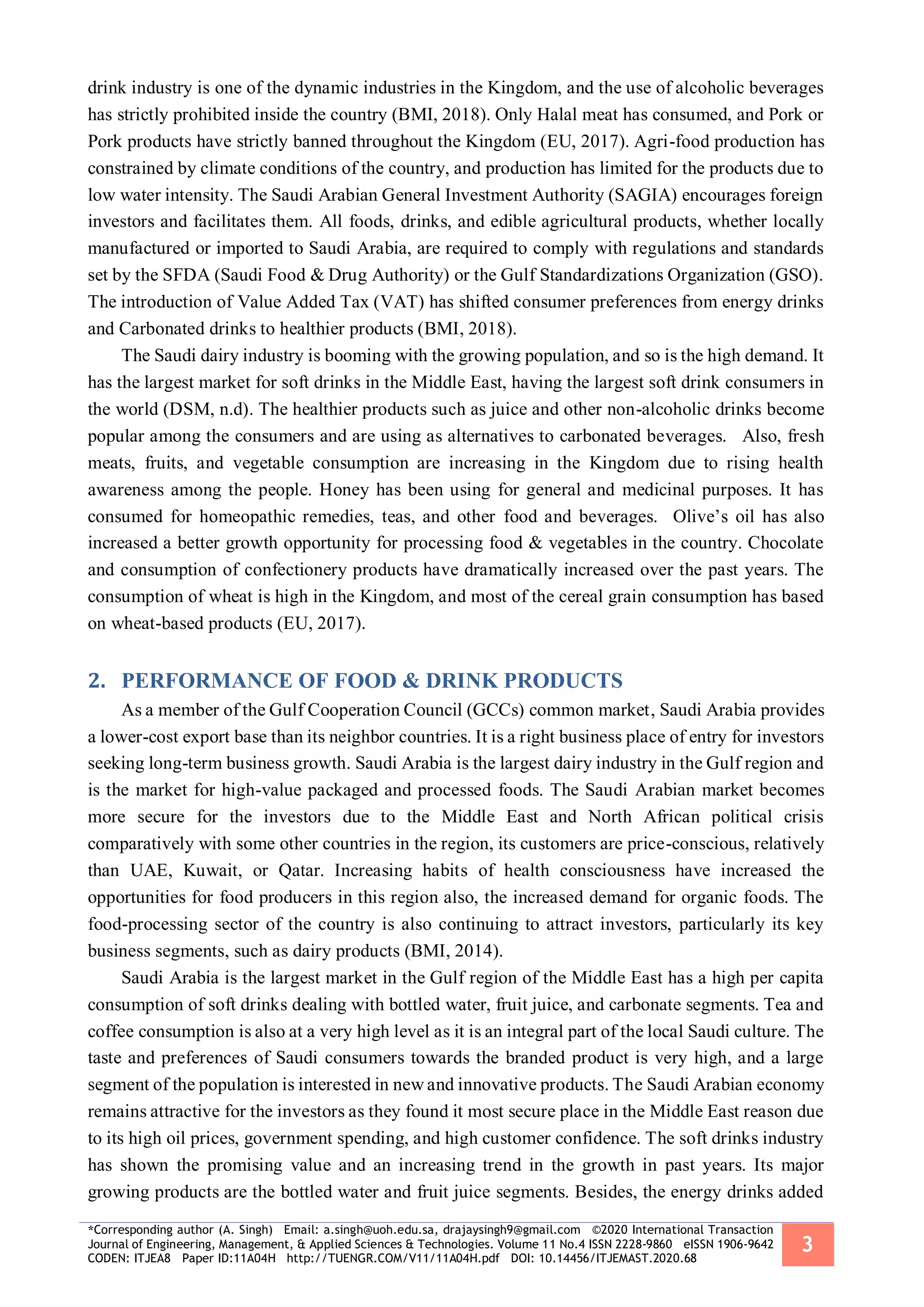 *Corresponding author (A. Singh) Email: a.singh@uoh.edu.sa, drajaysingh9@gmail.com ©2020 International Transaction
Journal of Engineering, Management, & Applied Sciences & Technologies. Volume 11 No.4 ISSN 2228-9860 eISSN 1906-9642
CODEN: ITJEA8 Paper ID:11A04H http://TUENGR.COM/V11/11A04H.pdf DOI: 10.14456/ITJEMAST.2020.68
3
drink industry is one of the dynamic industries in the Kingdom, and the use of alcoholic beverages
has strictly prohibited inside the country (BMI, 2018). Only Halal meat has consumed, and Pork or
Pork products have strictly banned throughout the Kingdom (EU, 2017). Agri-food production has
constrained by climate conditions of the country, and production has limited for the products due to
low water intensity. The Saudi Arabian General Investment Authority (SAGIA) encourages foreign
investors and facilitates them. All foods, drinks, and edible agricultural products, whether locally
manufactured or imported to Saudi Arabia, are required to comply with regulations and standards
set by the SFDA (Saudi Food & Drug Authority) or the Gulf Standardizations Organization (GSO).
The introduction of Value Added Tax (VAT) has shifted consumer preferences from energy drinks
and Carbonated drinks to healthier products (BMI, 2018).
The Saudi dairy industry is booming with the growing population, and so is the high demand. It
has the largest market for soft drinks in the Middle East, having the largest soft drink consumers in
the world (DSM, n.d). The healthier products such as juice and other non-alcoholic drinks become
popular among the consumers and are using as alternatives to carbonated beverages. Also, fresh
meats, fruits, and vegetable consumption are increasing in the Kingdom due to rising health
awareness among the people. Honey has been using for general and medicinal purposes. It has
consumed for homeopathic remedies, teas, and other food and beverages. Olive’s oil has also
increased a better growth opportunity for processing food & vegetables in the country. Chocolate
and consumption of confectionery products have dramatically increased over the past years. The
consumption of wheat is high in the Kingdom, and most of the cereal grain consumption has based
on wheat-based products (EU, 2017).
2. PERFORMANCE OF FOOD & DRINK PRODUCTS
As a member of the Gulf Cooperation Council (GCCs) common market, Saudi Arabia provides
a lower-cost export base than its neighbor countries. It is a right business place of entry for investors
seeking long-term business growth. Saudi Arabia is the largest dairy industry in the Gulf region and
is the market for high-value packaged and processed foods. The Saudi Arabian market becomes
more secure for the investors due to the Middle East and North African political crisis
comparatively with some other countries in the region, its customers are price-conscious, relatively
than UAE, Kuwait, or Qatar. Increasing habits of health consciousness have increased the
opportunities for food producers in this region also, the increased demand for organic foods. The
food-processing sector of the country is also continuing to attract investors, particularly its key
business segments, such as dairy products (BMI, 2014).
Saudi Arabia is the largest market in the Gulf region of the Middle East has a high per capita
consumption of soft drinks dealing with bottled water, fruit juice, and carbonate segments. Tea and
coffee consumption is also at a very high level as it is an integral part of the local Saudi culture. The
taste and preferences of Saudi consumers towards the branded product is very high, and a large
segment of the population is interested in new and innovative products. The Saudi Arabian economy
remains attractive for the investors as they found it most secure place in the Middle East reason due
to its high oil prices, government spending, and high customer confidence. The soft drinks industry
has shown the promising value and an increasing trend in the growth in past years. Its major
growing products are the bottled water and fruit juice segments. Besides, the energy drinks added
 