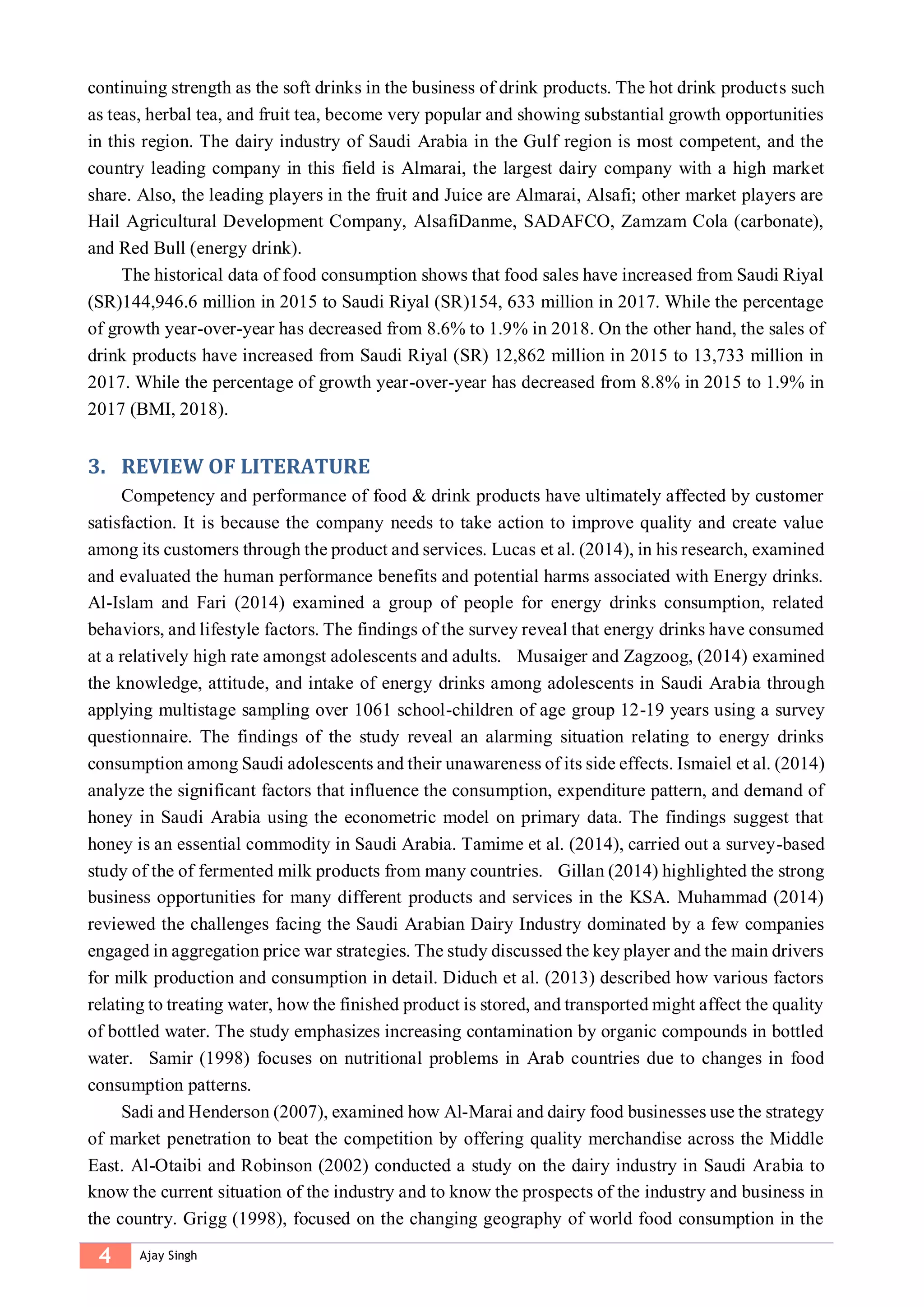 4 Ajay Singh
continuing strength as the soft drinks in the business of drink products. The hot drink products such
as teas, herbal tea, and fruit tea, become very popular and showing substantial growth opportunities
in this region. The dairy industry of Saudi Arabia in the Gulf region is most competent, and the
country leading company in this field is Almarai, the largest dairy company with a high market
share. Also, the leading players in the fruit and Juice are Almarai, Alsafi; other market players are
Hail Agricultural Development Company, AlsafiDanme, SADAFCO, Zamzam Cola (carbonate),
and Red Bull (energy drink).
The historical data of food consumption shows that food sales have increased from Saudi Riyal
(SR)144,946.6 million in 2015 to Saudi Riyal (SR)154, 633 million in 2017. While the percentage
of growth year-over-year has decreased from 8.6% to 1.9% in 2018. On the other hand, the sales of
drink products have increased from Saudi Riyal (SR) 12,862 million in 2015 to 13,733 million in
2017. While the percentage of growth year-over-year has decreased from 8.8% in 2015 to 1.9% in
2017 (BMI, 2018).
3. REVIEW OF LITERATURE
Competency and performance of food & drink products have ultimately affected by customer
satisfaction. It is because the company needs to take action to improve quality and create value
among its customers through the product and services. Lucas et al. (2014), in his research, examined
and evaluated the human performance benefits and potential harms associated with Energy drinks.
Al-Islam and Fari (2014) examined a group of people for energy drinks consumption, related
behaviors, and lifestyle factors. The findings of the survey reveal that energy drinks have consumed
at a relatively high rate amongst adolescents and adults. Musaiger and Zagzoog, (2014) examined
the knowledge, attitude, and intake of energy drinks among adolescents in Saudi Arabia through
applying multistage sampling over 1061 school-children of age group 12-19 years using a survey
questionnaire. The findings of the study reveal an alarming situation relating to energy drinks
consumption among Saudi adolescents and their unawareness of its side effects. Ismaiel et al. (2014)
analyze the significant factors that influence the consumption, expenditure pattern, and demand of
honey in Saudi Arabia using the econometric model on primary data. The findings suggest that
honey is an essential commodity in Saudi Arabia. Tamime et al. (2014), carried out a survey-based
study of the of fermented milk products from many countries. Gillan (2014) highlighted the strong
business opportunities for many different products and services in the KSA. Muhammad (2014)
reviewed the challenges facing the Saudi Arabian Dairy Industry dominated by a few companies
engaged in aggregation price war strategies. The study discussed the key player and the main drivers
for milk production and consumption in detail. Diduch et al. (2013) described how various factors
relating to treating water, how the finished product is stored, and transported might affect the quality
of bottled water. The study emphasizes increasing contamination by organic compounds in bottled
water. Samir (1998) focuses on nutritional problems in Arab countries due to changes in food
consumption patterns.
Sadi and Henderson (2007), examined how Al‐Marai and dairy food businesses use the strategy
of market penetration to beat the competition by offering quality merchandise across the Middle
East. Al-Otaibi and Robinson (2002) conducted a study on the dairy industry in Saudi Arabia to
know the current situation of the industry and to know the prospects of the industry and business in
the country. Grigg (1998), focused on the changing geography of world food consumption in the
 