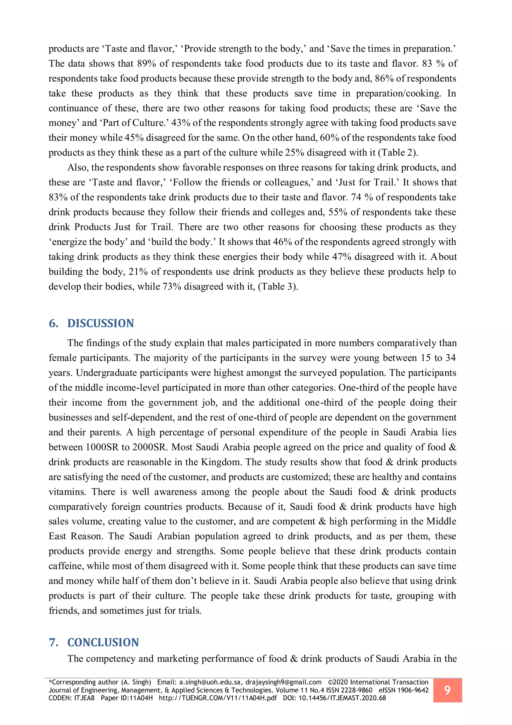 *Corresponding author (A. Singh) Email: a.singh@uoh.edu.sa, drajaysingh9@gmail.com ©2020 International Transaction
Journal of Engineering, Management, & Applied Sciences & Technologies. Volume 11 No.4 ISSN 2228-9860 eISSN 1906-9642
CODEN: ITJEA8 Paper ID:11A04H http://TUENGR.COM/V11/11A04H.pdf DOI: 10.14456/ITJEMAST.2020.68
9
products are ‘Taste and flavor,’ ‘Provide strength to the body,’ and ‘Save the times in preparation.’
The data shows that 89% of respondents take food products due to its taste and flavor. 83 % of
respondents take food products because these provide strength to the body and, 86% of respondents
take these products as they think that these products save time in preparation/cooking. In
continuance of these, there are two other reasons for taking food products; these are ‘Save the
money’ and ‘Part of Culture.’ 43% of the respondents strongly agree with taking food products save
their money while 45% disagreed for the same. On the other hand, 60% of the respondents take food
products as they think these as a part of the culture while 25% disagreed with it (Table 2).
Also, the respondents show favorable responses on three reasons for taking drink products, and
these are ‘Taste and flavor,’ ‘Follow the friends or colleagues,’ and ‘Just for Trail.’ It shows that
83% of the respondents take drink products due to their taste and flavor. 74 % of respondents take
drink products because they follow their friends and colleges and, 55% of respondents take these
drink Products Just for Trail. There are two other reasons for choosing these products as they
‘energize the body’ and ‘build the body.’ It shows that 46% of the respondents agreed strongly with
taking drink products as they think these energies their body while 47% disagreed with it. About
building the body, 21% of respondents use drink products as they believe these products help to
develop their bodies, while 73% disagreed with it, (Table 3).
6. DISCUSSION
The findings of the study explain that males participated in more numbers comparatively than
female participants. The majority of the participants in the survey were young between 15 to 34
years. Undergraduate participants were highest amongst the surveyed population. The participants
of the middle income-level participated in more than other categories. One-third of the people have
their income from the government job, and the additional one-third of the people doing their
businesses and self-dependent, and the rest of one-third of people are dependent on the government
and their parents. A high percentage of personal expenditure of the people in Saudi Arabia lies
between 1000SR to 2000SR. Most Saudi Arabia people agreed on the price and quality of food &
drink products are reasonable in the Kingdom. The study results show that food & drink products
are satisfying the need of the customer, and products are customized; these are healthy and contains
vitamins. There is well awareness among the people about the Saudi food & drink products
comparatively foreign countries products. Because of it, Saudi food & drink products have high
sales volume, creating value to the customer, and are competent & high performing in the Middle
East Reason. The Saudi Arabian population agreed to drink products, and as per them, these
products provide energy and strengths. Some people believe that these drink products contain
caffeine, while most of them disagreed with it. Some people think that these products can save time
and money while half of them don’t believe in it. Saudi Arabia people also believe that using drink
products is part of their culture. The people take these drink products for taste, grouping with
friends, and sometimes just for trials.
7. CONCLUSION
The competency and marketing performance of food & drink products of Saudi Arabia in the
 