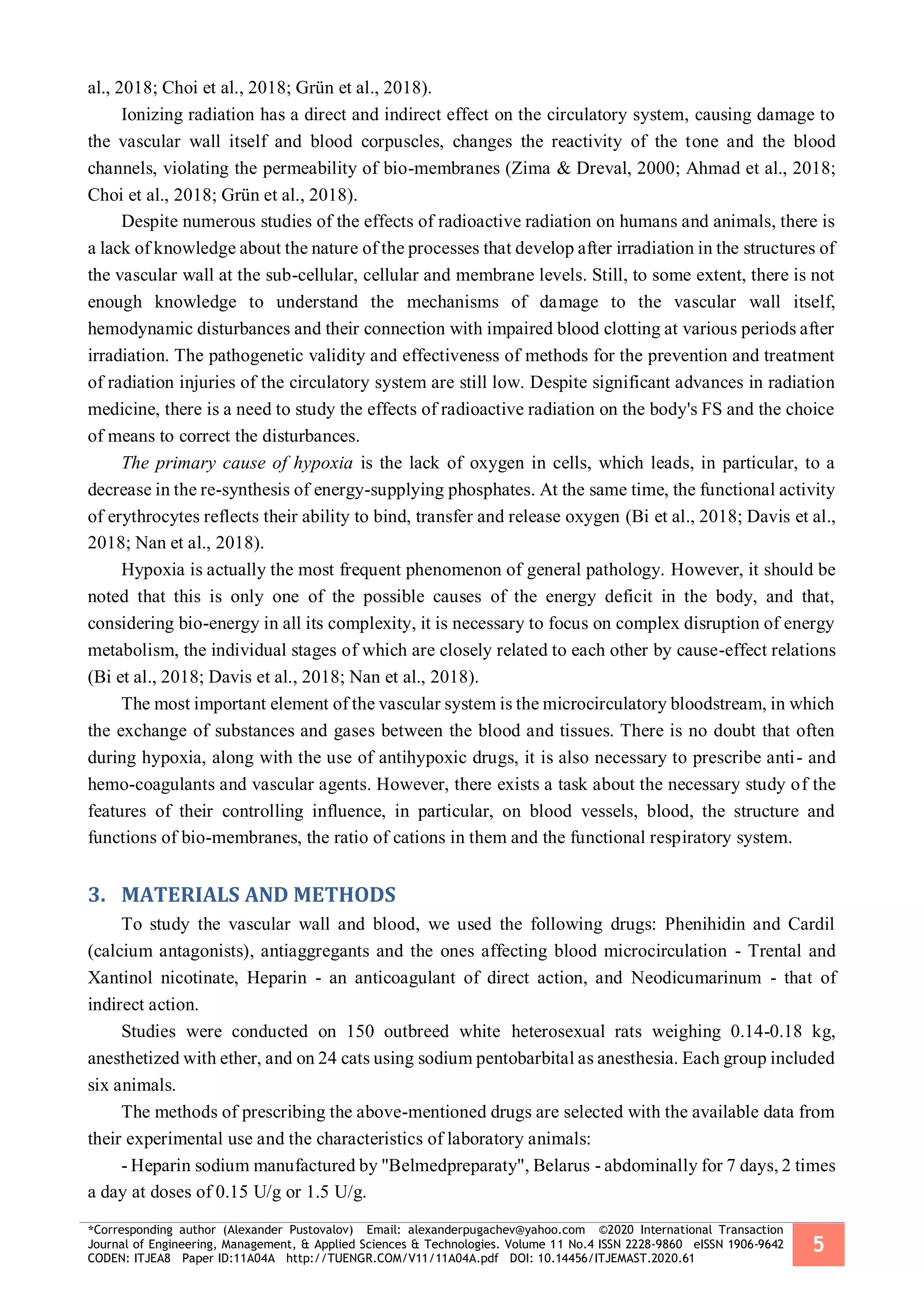 *Corresponding author (Alexander Pustovalov) Email: alexanderpugachev@yahoo.com ©2020 International Transaction
Journal of Engineering, Management, & Applied Sciences & Technologies. Volume 11 No.4 ISSN 2228-9860 eISSN 1906-9642
CODEN: ITJEA8 Paper ID:11A04A http://TUENGR.COM/V11/11A04A.pdf DOI: 10.14456/ITJEMAST.2020.61
5
al., 2018; Choi et al., 2018; Grün et al., 2018).
Ionizing radiation has a direct and indirect effect on the circulatory system, causing damage to
the vascular wall itself and blood corpuscles, changes the reactivity of the tone and the blood
channels, violating the permeability of bio-membranes (Zima & Dreval, 2000; Ahmad et al., 2018;
Choi et al., 2018; Grün et al., 2018).
Despite numerous studies of the effects of radioactive radiation on humans and animals, there is
a lack of knowledge about the nature of the processes that develop after irradiation in the structures of
the vascular wall at the sub-cellular, cellular and membrane levels. Still, to some extent, there is not
enough knowledge to understand the mechanisms of damage to the vascular wall itself,
hemodynamic disturbances and their connection with impaired blood clotting at various periods after
irradiation. The pathogenetic validity and effectiveness of methods for the prevention and treatment
of radiation injuries of the circulatory system are still low. Despite significant advances in radiation
medicine, there is a need to study the effects of radioactive radiation on the body's FS and the choice
of means to correct the disturbances.
The primary cause of hypoxia is the lack of oxygen in cells, which leads, in particular, to a
decrease in the re-synthesis of energy-supplying phosphates. At the same time, the functional activity
of erythrocytes reflects their ability to bind, transfer and release oxygen (Bi et al., 2018; Davis et al.,
2018; Nan et al., 2018).
Hypoxia is actually the most frequent phenomenon of general pathology. However, it should be
noted that this is only one of the possible causes of the energy deficit in the body, and that,
considering bio-energy in all its complexity, it is necessary to focus on complex disruption of energy
metabolism, the individual stages of which are closely related to each other by cause-effect relations
(Bi et al., 2018; Davis et al., 2018; Nan et al., 2018).
The most important element of the vascular system is the microcirculatory bloodstream, in which
the exchange of substances and gases between the blood and tissues. There is no doubt that often
during hypoxia, along with the use of antihypoxic drugs, it is also necessary to prescribe anti- and
hemo-coagulants and vascular agents. However, there exists a task about the necessary study of the
features of their controlling influence, in particular, on blood vessels, blood, the structure and
functions of bio-membranes, the ratio of cations in them and the functional respiratory system.
MATERIALS AND METHODS3.
To study the vascular wall and blood, we used the following drugs: Phenihidin and Cardil
(calcium antagonists), antiaggregants and the ones affecting blood microcirculation - Trental and
Xantinol nicotinate, Heparin - an anticoagulant of direct action, and Neodicumarinum - that of
indirect action.
Studies were conducted on 150 outbreed white heterosexual rats weighing 0.14-0.18 kg,
anesthetized with ether, and on 24 cats using sodium pentobarbital as anesthesia. Each group included
six animals.
The methods of prescribing the above-mentioned drugs are selected with the available data from
their experimental use and the characteristics of laboratory animals:
- Heparin sodium manufactured by "Belmedpreparaty", Belarus - abdominally for 7 days, 2 times
a day at doses of 0.15 U/g or 1.5 U/g.
 