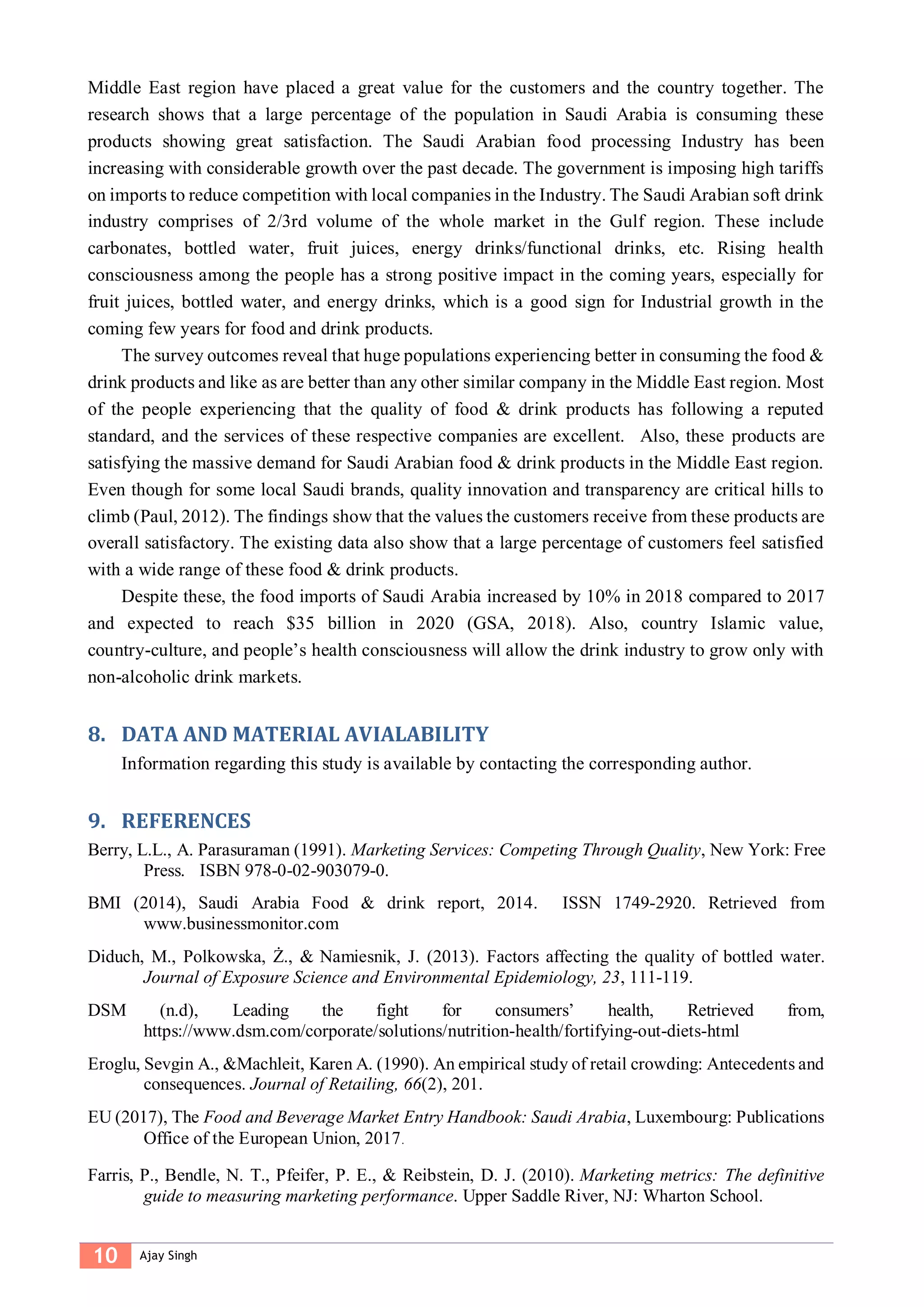 10 Ajay Singh
Middle East region have placed a great value for the customers and the country together. The
research shows that a large percentage of the population in Saudi Arabia is consuming these
products showing great satisfaction. The Saudi Arabian food processing Industry has been
increasing with considerable growth over the past decade. The government is imposing high tariffs
on imports to reduce competition with local companies in the Industry. The Saudi Arabian soft drink
industry comprises of 2/3rd volume of the whole market in the Gulf region. These include
carbonates, bottled water, fruit juices, energy drinks/functional drinks, etc. Rising health
consciousness among the people has a strong positive impact in the coming years, especially for
fruit juices, bottled water, and energy drinks, which is a good sign for Industrial growth in the
coming few years for food and drink products.
The survey outcomes reveal that huge populations experiencing better in consuming the food &
drink products and like as are better than any other similar company in the Middle East region. Most
of the people experiencing that the quality of food & drink products has following a reputed
standard, and the services of these respective companies are excellent. Also, these products are
satisfying the massive demand for Saudi Arabian food & drink products in the Middle East region.
Even though for some local Saudi brands, quality innovation and transparency are critical hills to
climb (Paul, 2012). The findings show that the values the customers receive from these products are
overall satisfactory. The existing data also show that a large percentage of customers feel satisfied
with a wide range of these food & drink products.
Despite these, the food imports of Saudi Arabia increased by 10% in 2018 compared to 2017
and expected to reach $35 billion in 2020 (GSA, 2018). Also, country Islamic value,
country-culture, and people’s health consciousness will allow the drink industry to grow only with
non-alcoholic drink markets.
8. DATA AND MATERIAL AVIALABILITY
Information regarding this study is available by contacting the corresponding author.
9. REFERENCES
Berry, L.L., A. Parasuraman (1991). Marketing Services: Competing Through Quality, New York: Free
Press. ISBN 978-0-02-903079-0.
BMI (2014), Saudi Arabia Food & drink report, 2014. ISSN 1749-2920. Retrieved from
www.businessmonitor.com
Diduch, M., Polkowska, Ż., & Namiesnik, J. (2013). Factors affecting the quality of bottled water.
Journal of Exposure Science and Environmental Epidemiology, 23, 111-119.
DSM (n.d), Leading the fight for consumers’ health, Retrieved from,
https://www.dsm.com/corporate/solutions/nutrition-health/fortifying-out-diets-html
Eroglu, Sevgin A., &Machleit, Karen A. (1990). An empirical study of retail crowding: Antecedents and
consequences. Journal of Retailing, 66(2), 201.
EU (2017), The Food and Beverage Market Entry Handbook: Saudi Arabia, Luxembourg: Publications
Office of the European Union, 2017.
Farris, P., Bendle, N. T., Pfeifer, P. E., & Reibstein, D. J. (2010). Marketing metrics: The definitive
guide to measuring marketing performance. Upper Saddle River, NJ: Wharton School.
 
