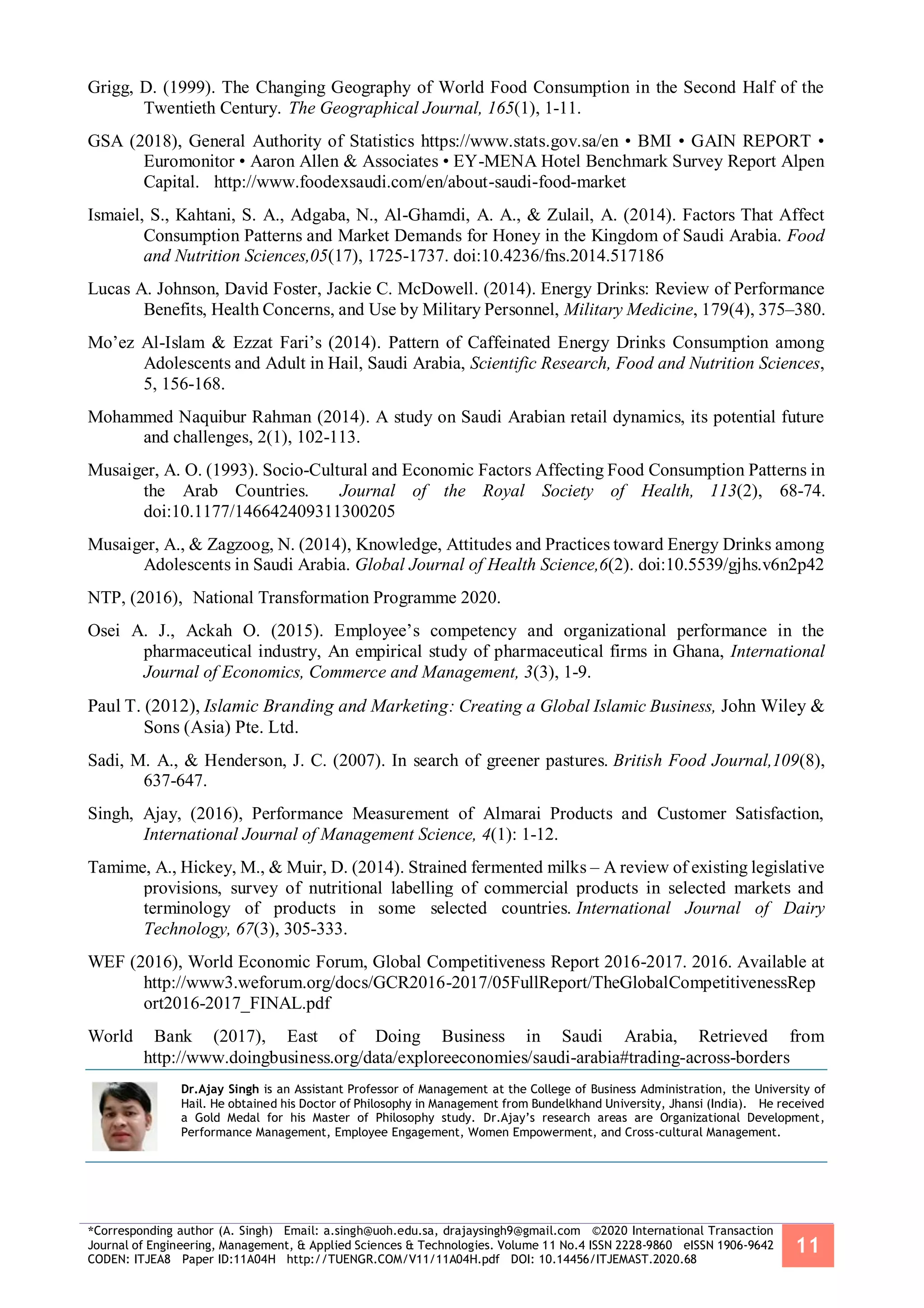 *Corresponding author (A. Singh) Email: a.singh@uoh.edu.sa, drajaysingh9@gmail.com ©2020 International Transaction
Journal of Engineering, Management, & Applied Sciences & Technologies. Volume 11 No.4 ISSN 2228-9860 eISSN 1906-9642
CODEN: ITJEA8 Paper ID:11A04H http://TUENGR.COM/V11/11A04H.pdf DOI: 10.14456/ITJEMAST.2020.68
11
Grigg, D. (1999). The Changing Geography of World Food Consumption in the Second Half of the
Twentieth Century. The Geographical Journal, 165(1), 1-11.
GSA (2018), General Authority of Statistics https://www.stats.gov.sa/en • BMI • GAIN REPORT •
Euromonitor • Aaron Allen & Associates • EY-MENA Hotel Benchmark Survey Report Alpen
Capital. http://www.foodexsaudi.com/en/about-saudi-food-market
Ismaiel, S., Kahtani, S. A., Adgaba, N., Al-Ghamdi, A. A., & Zulail, A. (2014). Factors That Affect
Consumption Patterns and Market Demands for Honey in the Kingdom of Saudi Arabia. Food
and Nutrition Sciences,05(17), 1725-1737. doi:10.4236/fns.2014.517186
Lucas A. Johnson, David Foster, Jackie C. McDowell. (2014). Energy Drinks: Review of Performance
Benefits, Health Concerns, and Use by Military Personnel, Military Medicine, 179(4), 375–380.
Mo’ez Al-Islam & Ezzat Fari’s (2014). Pattern of Caffeinated Energy Drinks Consumption among
Adolescents and Adult in Hail, Saudi Arabia, Scientific Research, Food and Nutrition Sciences,
5, 156-168.
Mohammed Naquibur Rahman (2014). A study on Saudi Arabian retail dynamics, its potential future
and challenges, 2(1), 102-113.
Musaiger, A. O. (1993). Socio-Cultural and Economic Factors Affecting Food Consumption Patterns in
the Arab Countries. Journal of the Royal Society of Health, 113(2), 68-74.
doi:10.1177/146642409311300205
Musaiger, A., & Zagzoog, N. (2014), Knowledge, Attitudes and Practices toward Energy Drinks among
Adolescents in Saudi Arabia. Global Journal of Health Science,6(2). doi:10.5539/gjhs.v6n2p42
NTP, (2016), National Transformation Programme 2020.
Osei A. J., Ackah O. (2015). Employee’s competency and organizational performance in the
pharmaceutical industry, An empirical study of pharmaceutical firms in Ghana, International
Journal of Economics, Commerce and Management, 3(3), 1-9.
Paul T. (2012), Islamic Branding and Marketing: Creating a Global Islamic Business, John Wiley &
Sons (Asia) Pte. Ltd.
Sadi, M. A., & Henderson, J. C. (2007). In search of greener pastures. British Food Journal,109(8),
637-647.
Singh, Ajay, (2016), Performance Measurement of Almarai Products and Customer Satisfaction,
International Journal of Management Science, 4(1): 1-12.
Tamime, A., Hickey, M., & Muir, D. (2014). Strained fermented milks – A review of existing legislative
provisions, survey of nutritional labelling of commercial products in selected markets and
terminology of products in some selected countries. International Journal of Dairy
Technology, 67(3), 305-333.
WEF (2016), World Economic Forum, Global Competitiveness Report 2016-2017. 2016. Available at
http://www3.weforum.org/docs/GCR2016-2017/05FullReport/TheGlobalCompetitivenessRep
ort2016-2017_FINAL.pdf
World Bank (2017), East of Doing Business in Saudi Arabia, Retrieved from
http://www.doingbusiness.org/data/exploreeconomies/saudi-arabia#trading-across-borders
Dr.Ajay Singh is an Assistant Professor of Management at the College of Business Administration, the University of
Hail. He obtained his Doctor of Philosophy in Management from Bundelkhand University, Jhansi (India). He received
a Gold Medal for his Master of Philosophy study. Dr.Ajay’s research areas are Organizational Development,
Performance Management, Employee Engagement, Women Empowerment, and Cross-cultural Management.
 