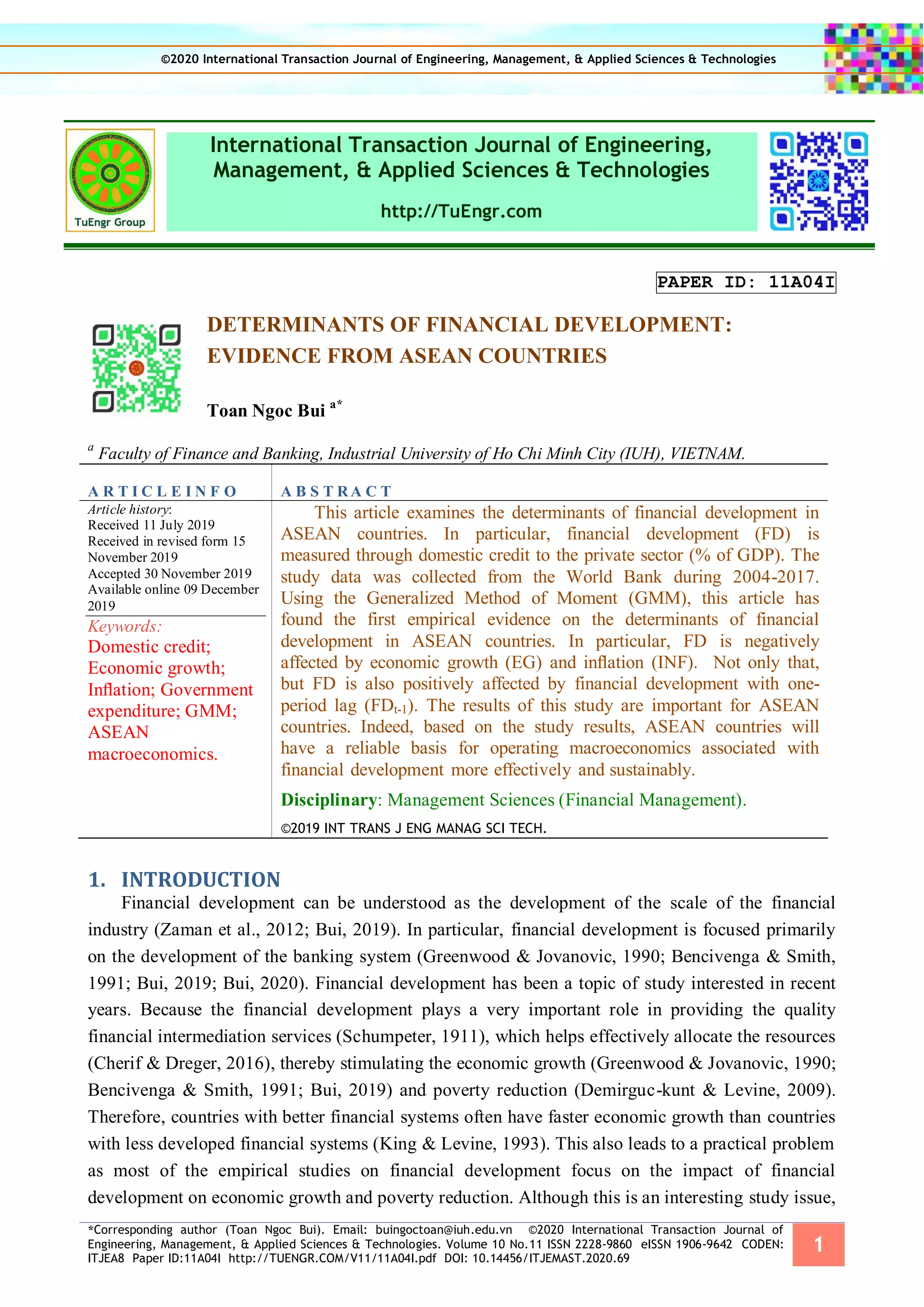 *Corresponding author (Toan Ngoc Bui). Email: buingoctoan@iuh.edu.vn ©2020 International Transaction Journal of
Engineering, Management, & Applied Sciences & Technologies. Volume 10 No.11 ISSN 2228-9860 eISSN 1906-9642 CODEN:
ITJEA8 Paper ID:11A04I http://TUENGR.COM/V11/11A04I.pdf DOI: 10.14456/ITJEMAST.2020.69
1
International Transaction Journal of Engineering,
Management, & Applied Sciences & Technologies
http://TuEngr.com
PAPER ID: 11A04I
DETERMINANTS OF FINANCIAL DEVELOPMENT:
EVIDENCE FROM ASEAN COUNTRIES
Toan Ngoc Bui a*
a
Faculty of Finance and Banking, Industrial University of Ho Chi Minh City (IUH), VIETNAM.
A R T I C L E I N F O A B S T RA C T
Article history:
Received 11 July 2019
Received in revised form 15
November 2019
Accepted 30 November 2019
Available online 09 December
2019
Keywords:
Domestic credit;
Economic growth;
Inﬂation; Government
expenditure; GMM;
ASEAN
macroeconomics.
This article examines the determinants of financial development in
ASEAN countries. In particular, financial development (FD) is
measured through domestic credit to the private sector (% of GDP). The
study data was collected from the World Bank during 2004-2017.
Using the Generalized Method of Moment (GMM), this article has
found the first empirical evidence on the determinants of financial
development in ASEAN countries. In particular, FD is negatively
affected by economic growth (EG) and inﬂation (INF). Not only that,
but FD is also positively affected by financial development with one-
period lag (FDt-1). The results of this study are important for ASEAN
countries. Indeed, based on the study results, ASEAN countries will
have a reliable basis for operating macroeconomics associated with
financial development more effectively and sustainably.
Disciplinary: Management Sciences (Financial Management).
©2019 INT TRANS J ENG MANAG SCI TECH.
1. INTRODUCTION
Financial development can be understood as the development of the scale of the financial
industry (Zaman et al., 2012; Bui, 2019). In particular, financial development is focused primarily
on the development of the banking system (Greenwood & Jovanovic, 1990; Bencivenga & Smith,
1991; Bui, 2019; Bui, 2020). Financial development has been a topic of study interested in recent
years. Because the financial development plays a very important role in providing the quality
financial intermediation services (Schumpeter, 1911), which helps effectively allocate the resources
(Cherif & Dreger, 2016), thereby stimulating the economic growth (Greenwood & Jovanovic, 1990;
Bencivenga & Smith, 1991; Bui, 2019) and poverty reduction (Demirguc-kunt & Levine, 2009).
Therefore, countries with better financial systems often have faster economic growth than countries
with less developed financial systems (King & Levine, 1993). This also leads to a practical problem
as most of the empirical studies on financial development focus on the impact of financial
development on economic growth and poverty reduction. Although this is an interesting study issue,
©2020 International Transaction Journal of Engineering, Management, & Applied Sciences & Technologies
 
