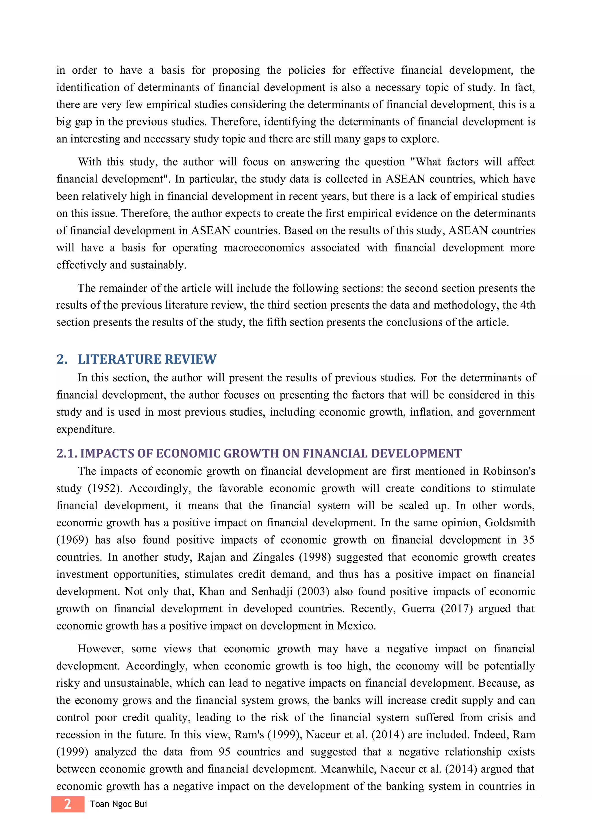 2 Toan Ngoc Bui
in order to have a basis for proposing the policies for effective financial development, the
identification of determinants of financial development is also a necessary topic of study. In fact,
there are very few empirical studies considering the determinants of financial development, this is a
big gap in the previous studies. Therefore, identifying the determinants of financial development is
an interesting and necessary study topic and there are still many gaps to explore.
With this study, the author will focus on answering the question "What factors will affect
financial development". In particular, the study data is collected in ASEAN countries, which have
been relatively high in financial development in recent years, but there is a lack of empirical studies
on this issue. Therefore, the author expects to create the first empirical evidence on the determinants
of financial development in ASEAN countries. Based on the results of this study, ASEAN countries
will have a basis for operating macroeconomics associated with financial development more
effectively and sustainably.
The remainder of the article will include the following sections: the second section presents the
results of the previous literature review, the third section presents the data and methodology, the 4th
section presents the results of the study, the fifth section presents the conclusions of the article.
2. LITERATURE REVIEW
In this section, the author will present the results of previous studies. For the determinants of
financial development, the author focuses on presenting the factors that will be considered in this
study and is used in most previous studies, including economic growth, inflation, and government
expenditure.
2.1. IMPACTS OF ECONOMIC GROWTH ON FINANCIAL DEVELOPMENT
The impacts of economic growth on financial development are first mentioned in Robinson's
study (1952). Accordingly, the favorable economic growth will create conditions to stimulate
financial development, it means that the financial system will be scaled up. In other words,
economic growth has a positive impact on financial development. In the same opinion, Goldsmith
(1969) has also found positive impacts of economic growth on financial development in 35
countries. In another study, Rajan and Zingales (1998) suggested that economic growth creates
investment opportunities, stimulates credit demand, and thus has a positive impact on financial
development. Not only that, Khan and Senhadji (2003) also found positive impacts of economic
growth on financial development in developed countries. Recently, Guerra (2017) argued that
economic growth has a positive impact on development in Mexico.
However, some views that economic growth may have a negative impact on financial
development. Accordingly, when economic growth is too high, the economy will be potentially
risky and unsustainable, which can lead to negative impacts on financial development. Because, as
the economy grows and the financial system grows, the banks will increase credit supply and can
control poor credit quality, leading to the risk of the financial system suffered from crisis and
recession in the future. In this view, Ram's (1999), Naceur et al. (2014) are included. Indeed, Ram
(1999) analyzed the data from 95 countries and suggested that a negative relationship exists
between economic growth and financial development. Meanwhile, Naceur et al. (2014) argued that
economic growth has a negative impact on the development of the banking system in countries in
 