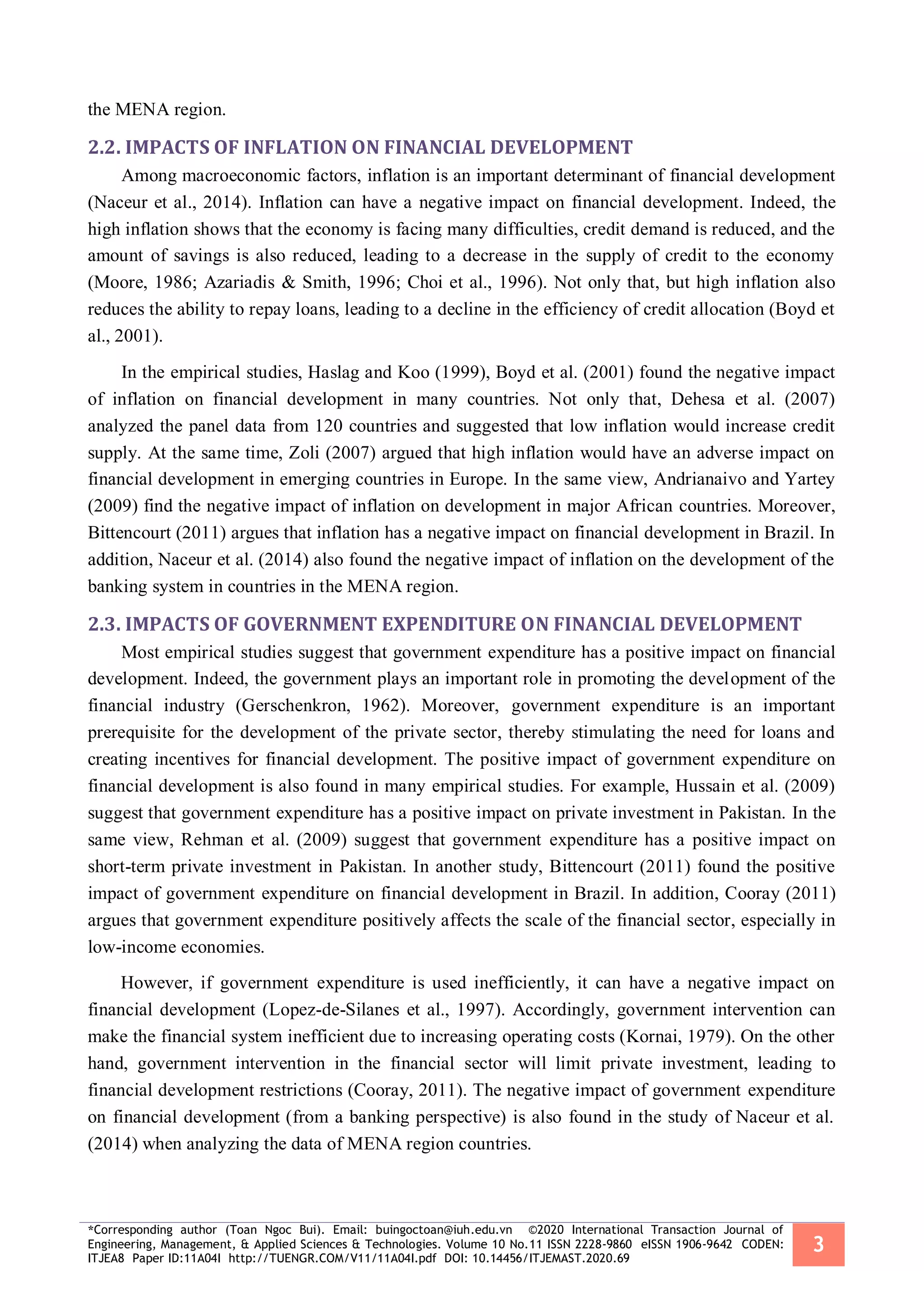 *Corresponding author (Toan Ngoc Bui). Email: buingoctoan@iuh.edu.vn ©2020 International Transaction Journal of
Engineering, Management, & Applied Sciences & Technologies. Volume 10 No.11 ISSN 2228-9860 eISSN 1906-9642 CODEN:
ITJEA8 Paper ID:11A04I http://TUENGR.COM/V11/11A04I.pdf DOI: 10.14456/ITJEMAST.2020.69
3
the MENA region.
2.2. IMPACTS OF INFLATION ON FINANCIAL DEVELOPMENT
Among macroeconomic factors, inflation is an important determinant of financial development
(Naceur et al., 2014). Inflation can have a negative impact on financial development. Indeed, the
high inflation shows that the economy is facing many difficulties, credit demand is reduced, and the
amount of savings is also reduced, leading to a decrease in the supply of credit to the economy
(Moore, 1986; Azariadis & Smith, 1996; Choi et al., 1996). Not only that, but high inflation also
reduces the ability to repay loans, leading to a decline in the efficiency of credit allocation (Boyd et
al., 2001).
In the empirical studies, Haslag and Koo (1999), Boyd et al. (2001) found the negative impact
of inflation on financial development in many countries. Not only that, Dehesa et al. (2007)
analyzed the panel data from 120 countries and suggested that low inflation would increase credit
supply. At the same time, Zoli (2007) argued that high inflation would have an adverse impact on
financial development in emerging countries in Europe. In the same view, Andrianaivo and Yartey
(2009) find the negative impact of inflation on development in major African countries. Moreover,
Bittencourt (2011) argues that inflation has a negative impact on financial development in Brazil. In
addition, Naceur et al. (2014) also found the negative impact of inflation on the development of the
banking system in countries in the MENA region.
2.3. IMPACTS OF GOVERNMENT EXPENDITURE ON FINANCIAL DEVELOPMENT
Most empirical studies suggest that government expenditure has a positive impact on financial
development. Indeed, the government plays an important role in promoting the development of the
financial industry (Gerschenkron, 1962). Moreover, government expenditure is an important
prerequisite for the development of the private sector, thereby stimulating the need for loans and
creating incentives for financial development. The positive impact of government expenditure on
financial development is also found in many empirical studies. For example, Hussain et al. (2009)
suggest that government expenditure has a positive impact on private investment in Pakistan. In the
same view, Rehman et al. (2009) suggest that government expenditure has a positive impact on
short-term private investment in Pakistan. In another study, Bittencourt (2011) found the positive
impact of government expenditure on financial development in Brazil. In addition, Cooray (2011)
argues that government expenditure positively affects the scale of the financial sector, especially in
low-income economies.
However, if government expenditure is used inefficiently, it can have a negative impact on
financial development (Lopez-de-Silanes et al., 1997). Accordingly, government intervention can
make the financial system inefficient due to increasing operating costs (Kornai, 1979). On the other
hand, government intervention in the financial sector will limit private investment, leading to
financial development restrictions (Cooray, 2011). The negative impact of government expenditure
on financial development (from a banking perspective) is also found in the study of Naceur et al.
(2014) when analyzing the data of MENA region countries.
 