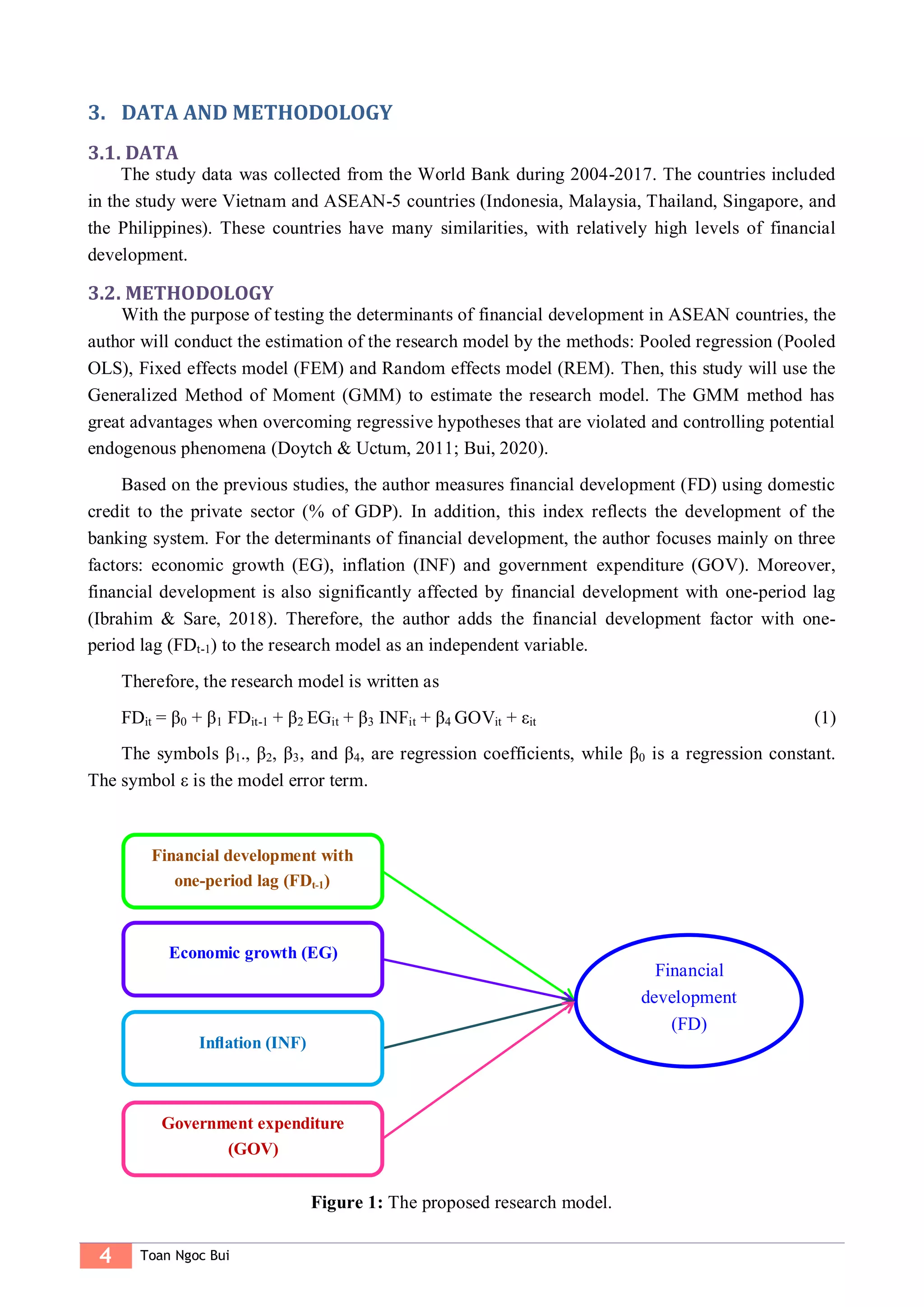 4 Toan Ngoc Bui
3. DATA AND METHODOLOGY
3.1. DATA
The study data was collected from the World Bank during 2004-2017. The countries included
in the study were Vietnam and ASEAN-5 countries (Indonesia, Malaysia, Thailand, Singapore, and
the Philippines). These countries have many similarities, with relatively high levels of financial
development.
3.2. METHODOLOGY
With the purpose of testing the determinants of financial development in ASEAN countries, the
author will conduct the estimation of the research model by the methods: Pooled regression (Pooled
OLS), Fixed effects model (FEM) and Random effects model (REM). Then, this study will use the
Generalized Method of Moment (GMM) to estimate the research model. The GMM method has
great advantages when overcoming regressive hypotheses that are violated and controlling potential
endogenous phenomena (Doytch & Uctum, 2011; Bui, 2020).
Based on the previous studies, the author measures financial development (FD) using domestic
credit to the private sector (% of GDP). In addition, this index reflects the development of the
banking system. For the determinants of financial development, the author focuses mainly on three
factors: economic growth (EG), inflation (INF) and government expenditure (GOV). Moreover,
financial development is also significantly affected by financial development with one-period lag
(Ibrahim & Sare, 2018). Therefore, the author adds the financial development factor with one-
period lag (FDt-1) to the research model as an independent variable.
Therefore, the research model is written as
FDit = β0 + β1 FDit-1 + β2 EGit + β3 INFit + β4 GOVit + εit (1)
The symbols β1., β2, β3, and β4, are regression coefficients, while β0 is a regression constant.
The symbol ε is the model error term.
Figure 1: The proposed research model.
Financial development with
one-period lag (FDt-1)
Financial
development
(FD)
Economic growth (EG)
Inﬂation (INF)
Government expenditure
(GOV)
 