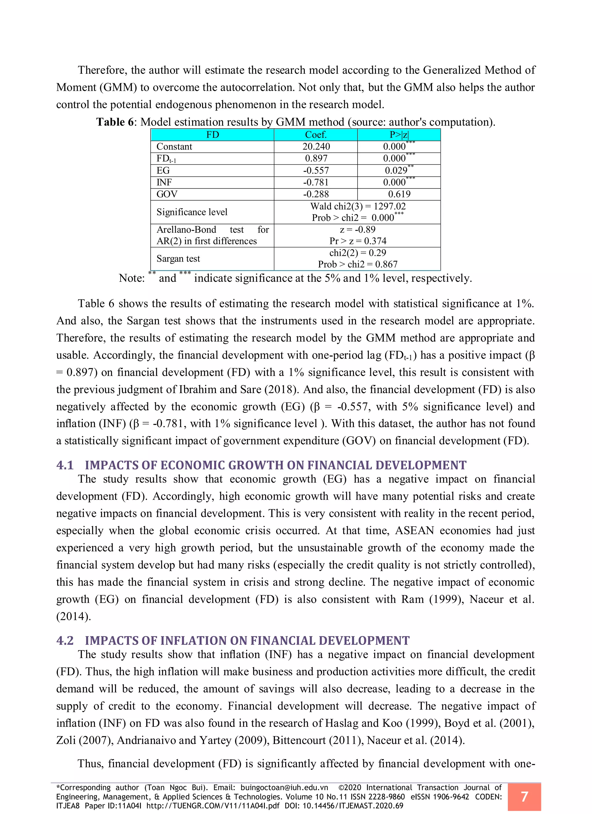 *Corresponding author (Toan Ngoc Bui). Email: buingoctoan@iuh.edu.vn ©2020 International Transaction Journal of
Engineering, Management, & Applied Sciences & Technologies. Volume 10 No.11 ISSN 2228-9860 eISSN 1906-9642 CODEN:
ITJEA8 Paper ID:11A04I http://TUENGR.COM/V11/11A04I.pdf DOI: 10.14456/ITJEMAST.2020.69
7
Therefore, the author will estimate the research model according to the Generalized Method of
Moment (GMM) to overcome the autocorrelation. Not only that, but the GMM also helps the author
control the potential endogenous phenomenon in the research model.
Table 6: Model estimation results by GMM method (source: author's computation).
FD Coef. P>|z|
Constant 20.240 0.000***
FDt-1 0.897 0.000***
EG -0.557 0.029**
INF -0.781 0.000***
GOV -0.288 0.619
Significance level
Wald chi2(3) = 1297.02
Prob > chi2 = 0.000***
Arellano-Bond test for
AR(2) in first differences
z = -0.89
Pr > z = 0.374
Sargan test
chi2(2) = 0.29
Prob > chi2 = 0.867
Note: **
and ***
indicate significance at the 5% and 1% level, respectively.
Table 6 shows the results of estimating the research model with statistical significance at 1%.
And also, the Sargan test shows that the instruments used in the research model are appropriate.
Therefore, the results of estimating the research model by the GMM method are appropriate and
usable. Accordingly, the financial development with one-period lag (FDt-1) has a positive impact (β
= 0.897) on financial development (FD) with a 1% significance level, this result is consistent with
the previous judgment of Ibrahim and Sare (2018). And also, the financial development (FD) is also
negatively affected by the economic growth (EG) (β = -0.557, with 5% significance level) and
inﬂation (INF) (β = -0.781, with 1% significance level ). With this dataset, the author has not found
a statistically significant impact of government expenditure (GOV) on financial development (FD).
4.1 IMPACTS OF ECONOMIC GROWTH ON FINANCIAL DEVELOPMENT
The study results show that economic growth (EG) has a negative impact on financial
development (FD). Accordingly, high economic growth will have many potential risks and create
negative impacts on financial development. This is very consistent with reality in the recent period,
especially when the global economic crisis occurred. At that time, ASEAN economies had just
experienced a very high growth period, but the unsustainable growth of the economy made the
financial system develop but had many risks (especially the credit quality is not strictly controlled),
this has made the financial system in crisis and strong decline. The negative impact of economic
growth (EG) on financial development (FD) is also consistent with Ram (1999), Naceur et al.
(2014).
4.2 IMPACTS OF INFLATION ON FINANCIAL DEVELOPMENT
The study results show that inﬂation (INF) has a negative impact on financial development
(FD). Thus, the high inflation will make business and production activities more difficult, the credit
demand will be reduced, the amount of savings will also decrease, leading to a decrease in the
supply of credit to the economy. Financial development will decrease. The negative impact of
inﬂation (INF) on FD was also found in the research of Haslag and Koo (1999), Boyd et al. (2001),
Zoli (2007), Andrianaivo and Yartey (2009), Bittencourt (2011), Naceur et al. (2014).
Thus, financial development (FD) is significantly affected by financial development with one-
 