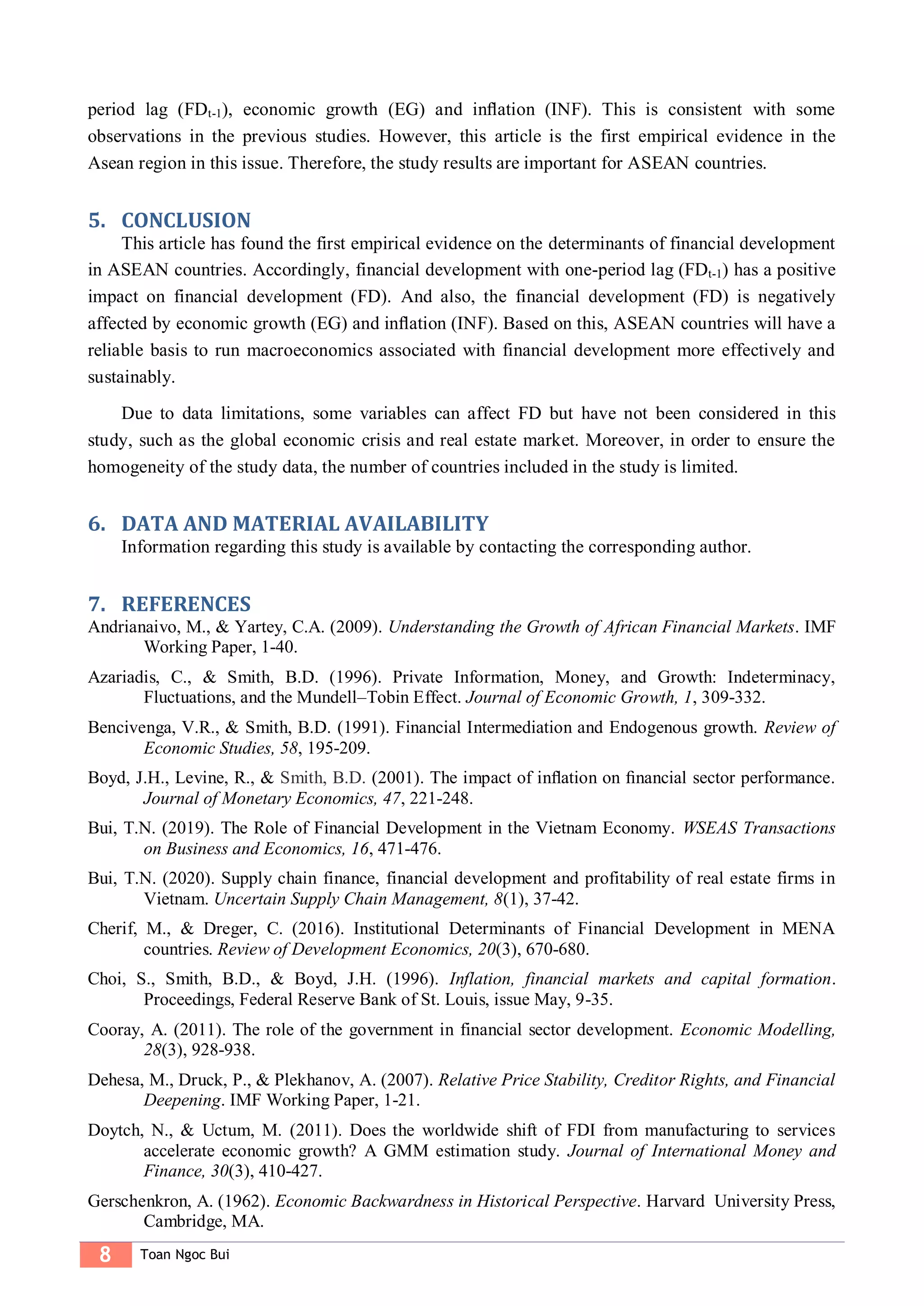 8 Toan Ngoc Bui
period lag (FDt-1), economic growth (EG) and inﬂation (INF). This is consistent with some
observations in the previous studies. However, this article is the first empirical evidence in the
Asean region in this issue. Therefore, the study results are important for ASEAN countries.
5. CONCLUSION
This article has found the first empirical evidence on the determinants of financial development
in ASEAN countries. Accordingly, financial development with one-period lag (FDt-1) has a positive
impact on financial development (FD). And also, the financial development (FD) is negatively
affected by economic growth (EG) and inﬂation (INF). Based on this, ASEAN countries will have a
reliable basis to run macroeconomics associated with financial development more effectively and
sustainably.
Due to data limitations, some variables can affect FD but have not been considered in this
study, such as the global economic crisis and real estate market. Moreover, in order to ensure the
homogeneity of the study data, the number of countries included in the study is limited.
6. DATA AND MATERIAL AVAILABILITY
Information regarding this study is available by contacting the corresponding author.
7. REFERENCES
Andrianaivo, M., & Yartey, C.A. (2009). Understanding the Growth of African Financial Markets. IMF
Working Paper, 1-40.
Azariadis, C., & Smith, B.D. (1996). Private Information, Money, and Growth: Indeterminacy,
Fluctuations, and the Mundell–Tobin Effect. Journal of Economic Growth, 1, 309-332.
Bencivenga, V.R., & Smith, B.D. (1991). Financial Intermediation and Endogenous growth. Review of
Economic Studies, 58, 195-209.
Boyd, J.H., Levine, R., & Smith, B.D. (2001). The impact of inﬂation on ﬁnancial sector performance.
Journal of Monetary Economics, 47, 221-248.
Bui, T.N. (2019). The Role of Financial Development in the Vietnam Economy. WSEAS Transactions
on Business and Economics, 16, 471-476.
Bui, T.N. (2020). Supply chain finance, financial development and profitability of real estate firms in
Vietnam. Uncertain Supply Chain Management, 8(1), 37-42.
Cherif, M., & Dreger, C. (2016). Institutional Determinants of Financial Development in MENA
countries. Review of Development Economics, 20(3), 670-680.
Choi, S., Smith, B.D., & Boyd, J.H. (1996). Inflation, financial markets and capital formation.
Proceedings, Federal Reserve Bank of St. Louis, issue May, 9-35.
Cooray, A. (2011). The role of the government in financial sector development. Economic Modelling,
28(3), 928-938.
Dehesa, M., Druck, P., & Plekhanov, A. (2007). Relative Price Stability, Creditor Rights, and Financial
Deepening. IMF Working Paper, 1-21.
Doytch, N., & Uctum, M. (2011). Does the worldwide shift of FDI from manufacturing to services
accelerate economic growth? A GMM estimation study. Journal of International Money and
Finance, 30(3), 410-427.
Gerschenkron, A. (1962). Economic Backwardness in Historical Perspective. Harvard University Press,
Cambridge, MA.
 